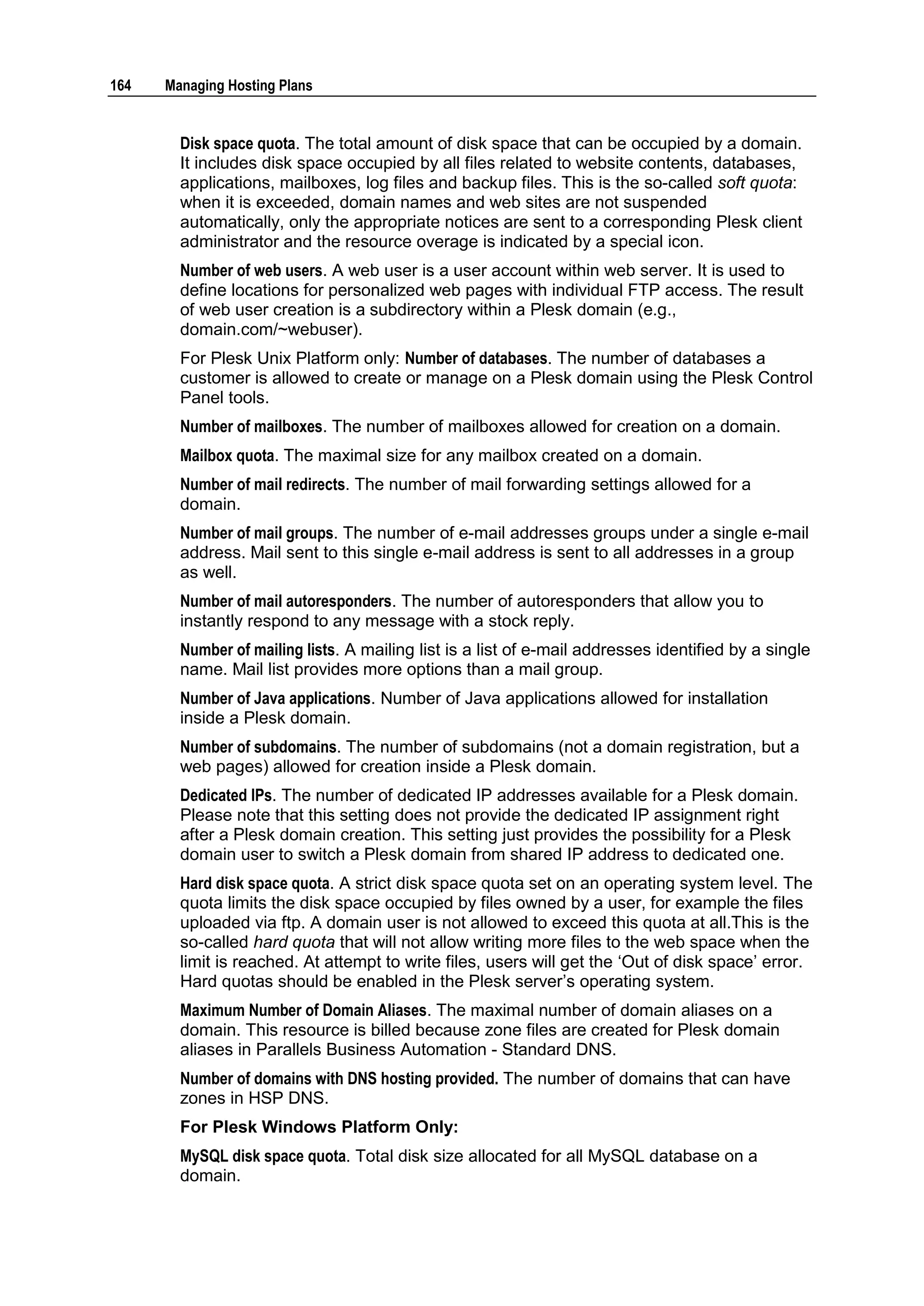 164   Managing Hosting Plans


        Disk space quota. The total amount of disk space that can be occupied by a domain.
        It includes disk space occupied by all files related to website contents, databases,
        applications, mailboxes, log files and backup files. This is the so-called soft quota:
        when it is exceeded, domain names and web sites are not suspended
        automatically, only the appropriate notices are sent to a corresponding Plesk client
        administrator and the resource overage is indicated by a special icon.
        Number of web users. A web user is a user account within web server. It is used to
        define locations for personalized web pages with individual FTP access. The result
        of web user creation is a subdirectory within a Plesk domain (e.g.,
        domain.com/~webuser).
        For Plesk Unix Platform only: Number of databases. The number of databases a
        customer is allowed to create or manage on a Plesk domain using the Plesk Control
        Panel tools.
        Number of mailboxes. The number of mailboxes allowed for creation on a domain.
        Mailbox quota. The maximal size for any mailbox created on a domain.
        Number of mail redirects. The number of mail forwarding settings allowed for a
        domain.
        Number of mail groups. The number of e-mail addresses groups under a single e-mail
        address. Mail sent to this single e-mail address is sent to all addresses in a group
        as well.
        Number of mail autoresponders. The number of autoresponders that allow you to
        instantly respond to any message with a stock reply.
        Number of mailing lists. A mailing list is a list of e-mail addresses identified by a single
        name. Mail list provides more options than a mail group.
        Number of Java applications. Number of Java applications allowed for installation
        inside a Plesk domain.
        Number of subdomains. The number of subdomains (not a domain registration, but a
        web pages) allowed for creation inside a Plesk domain.
        Dedicated IPs. The number of dedicated IP addresses available for a Plesk domain.
        Please note that this setting does not provide the dedicated IP assignment right
        after a Plesk domain creation. This setting just provides the possibility for a Plesk
        domain user to switch a Plesk domain from shared IP address to dedicated one.
        Hard disk space quota. A strict disk space quota set on an operating system level. The
        quota limits the disk space occupied by files owned by a user, for example the files
        uploaded via ftp. A domain user is not allowed to exceed this quota at all.This is the
        so-called hard quota that will not allow writing more files to the web space when the
        limit is reached. At attempt to write files, users will get the „Out of disk space‟ error.
        Hard quotas should be enabled in the Plesk server‟s operating system.
        Maximum Number of Domain Aliases. The maximal number of domain aliases on a
        domain. This resource is billed because zone files are created for Plesk domain
        aliases in Parallels Business Automation - Standard DNS.
        Number of domains with DNS hosting provided. The number of domains that can have
        zones in HSP DNS.
        For Plesk Windows Platform Only:
        MySQL disk space quota. Total disk size allocated for all MySQL database on a
        domain.
 