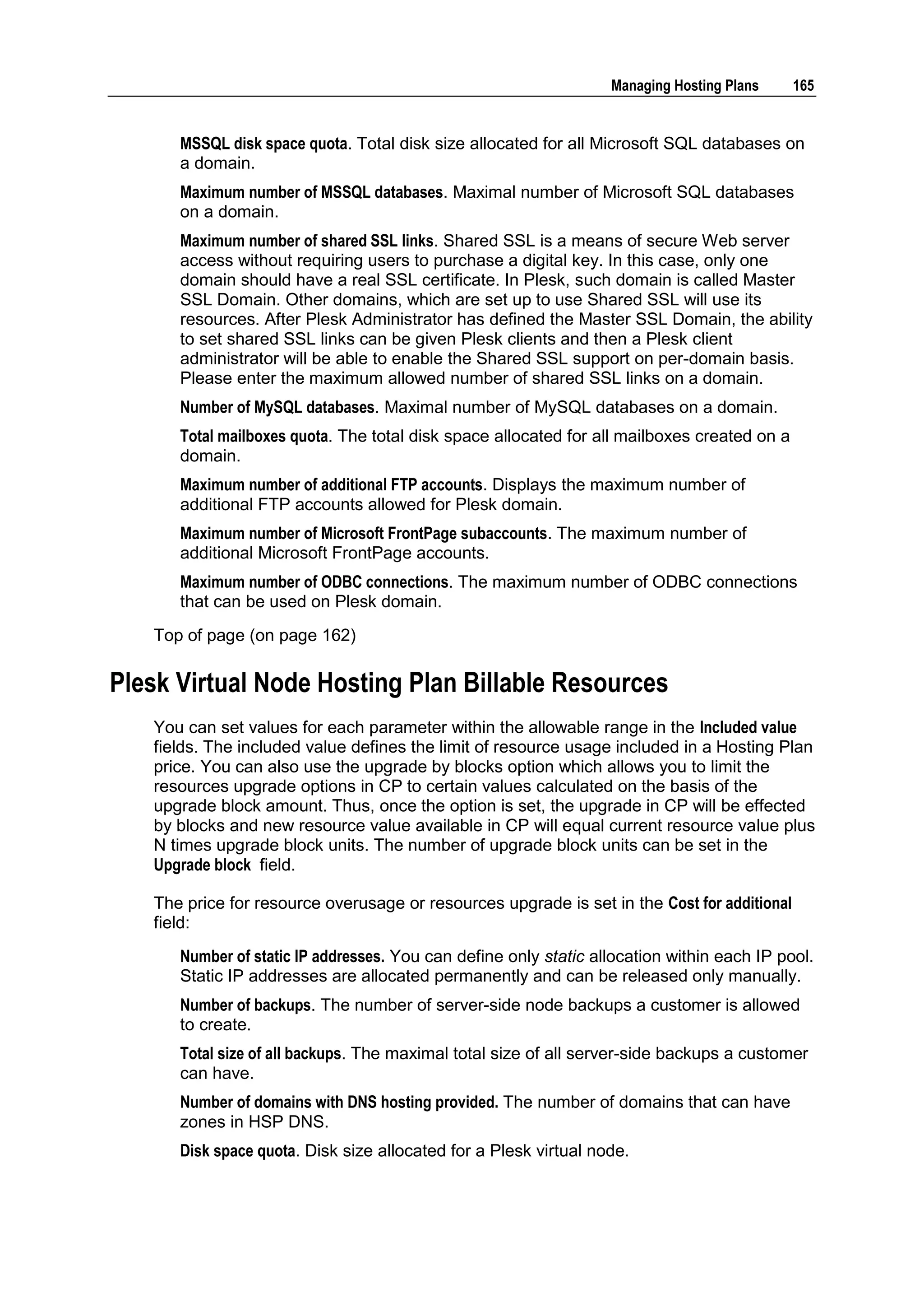 Managing Hosting Plans     165


      MSSQL disk space quota. Total disk size allocated for all Microsoft SQL databases on
      a domain.
      Maximum number of MSSQL databases. Maximal number of Microsoft SQL databases
      on a domain.
      Maximum number of shared SSL links. Shared SSL is a means of secure Web server
      access without requiring users to purchase a digital key. In this case, only one
      domain should have a real SSL certificate. In Plesk, such domain is called Master
      SSL Domain. Other domains, which are set up to use Shared SSL will use its
      resources. After Plesk Administrator has defined the Master SSL Domain, the ability
      to set shared SSL links can be given Plesk clients and then a Plesk client
      administrator will be able to enable the Shared SSL support on per-domain basis.
      Please enter the maximum allowed number of shared SSL links on a domain.
      Number of MySQL databases. Maximal number of MySQL databases on a domain.
      Total mailboxes quota. The total disk space allocated for all mailboxes created on a
      domain.
      Maximum number of additional FTP accounts. Displays the maximum number of
      additional FTP accounts allowed for Plesk domain.
      Maximum number of Microsoft FrontPage subaccounts. The maximum number of
      additional Microsoft FrontPage accounts.
      Maximum number of ODBC connections. The maximum number of ODBC connections
      that can be used on Plesk domain.
   Top of page (on page 162)

Plesk Virtual Node Hosting Plan Billable Resources
   You can set values for each parameter within the allowable range in the Included value
   fields. The included value defines the limit of resource usage included in a Hosting Plan
   price. You can also use the upgrade by blocks option which allows you to limit the
   resources upgrade options in CP to certain values calculated on the basis of the
   upgrade block amount. Thus, once the option is set, the upgrade in CP will be effected
   by blocks and new resource value available in CP will equal current resource value plus
   N times upgrade block units. The number of upgrade block units can be set in the
   Upgrade block field.

   The price for resource overusage or resources upgrade is set in the Cost for additional
   field:
      Number of static IP addresses. You can define only static allocation within each IP pool.
      Static IP addresses are allocated permanently and can be released only manually.
      Number of backups. The number of server-side node backups a customer is allowed
      to create.
      Total size of all backups. The maximal total size of all server-side backups a customer
      can have.
      Number of domains with DNS hosting provided. The number of domains that can have
      zones in HSP DNS.
      Disk space quota. Disk size allocated for a Plesk virtual node.
 