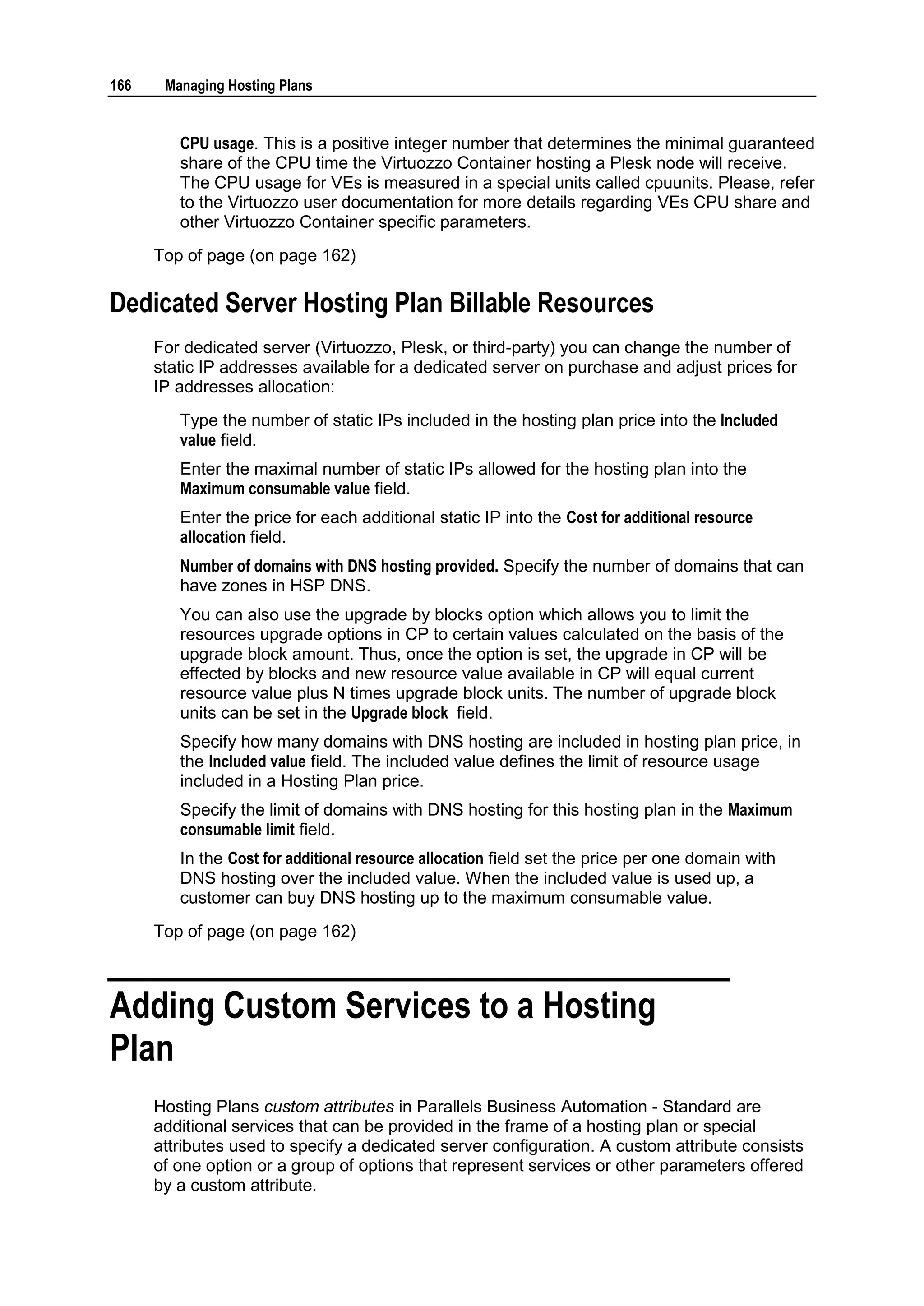 166    Managing Hosting Plans


         CPU usage. This is a positive integer number that determines the minimal guaranteed
         share of the CPU time the Virtuozzo Container hosting a Plesk node will receive.
         The CPU usage for VEs is measured in a special units called cpuunits. Please, refer
         to the Virtuozzo user documentation for more details regarding VEs CPU share and
         other Virtuozzo Container specific parameters.
      Top of page (on page 162)

Dedicated Server Hosting Plan Billable Resources
      For dedicated server (Virtuozzo, Plesk, or third-party) you can change the number of
      static IP addresses available for a dedicated server on purchase and adjust prices for
      IP addresses allocation:
         Type the number of static IPs included in the hosting plan price into the Included
         value field.
         Enter the maximal number of static IPs allowed for the hosting plan into the
         Maximum consumable value field.
         Enter the price for each additional static IP into the Cost for additional resource
         allocation field.
         Number of domains with DNS hosting provided. Specify the number of domains that can
         have zones in HSP DNS.
         You can also use the upgrade by blocks option which allows you to limit the
         resources upgrade options in CP to certain values calculated on the basis of the
         upgrade block amount. Thus, once the option is set, the upgrade in CP will be
         effected by blocks and new resource value available in CP will equal current
         resource value plus N times upgrade block units. The number of upgrade block
         units can be set in the Upgrade block field.
         Specify how many domains with DNS hosting are included in hosting plan price, in
         the Included value field. The included value defines the limit of resource usage
         included in a Hosting Plan price.
         Specify the limit of domains with DNS hosting for this hosting plan in the Maximum
         consumable limit field.
         In the Cost for additional resource allocation field set the price per one domain with
         DNS hosting over the included value. When the included value is used up, a
         customer can buy DNS hosting up to the maximum consumable value.
      Top of page (on page 162)



Adding Custom Services to a Hosting
Plan
      Hosting Plans custom attributes in Parallels Business Automation - Standard are
      additional services that can be provided in the frame of a hosting plan or special
      attributes used to specify a dedicated server configuration. A custom attribute consists
      of one option or a group of options that represent services or other parameters offered
      by a custom attribute.
 