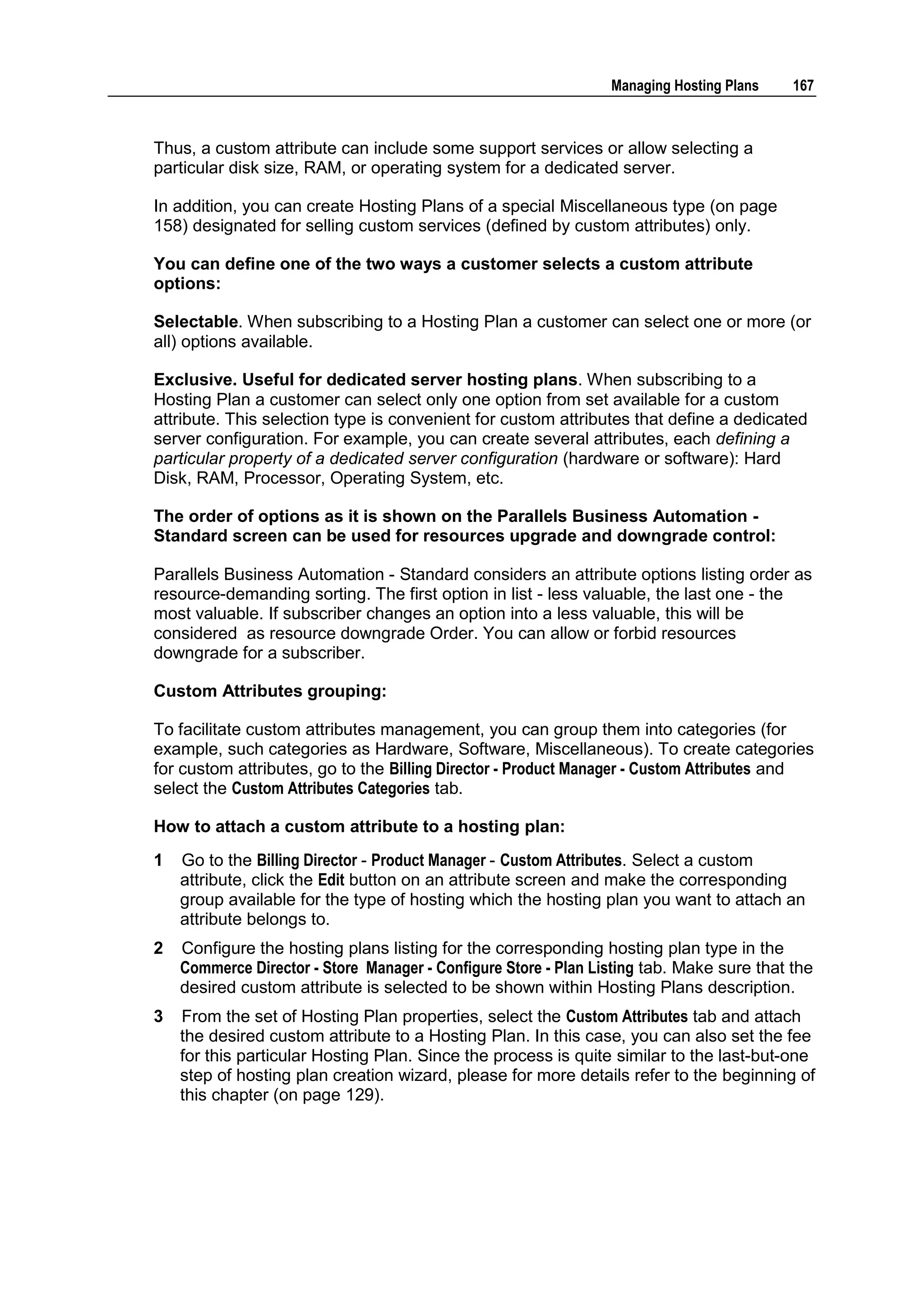 Managing Hosting Plans    167



Thus, a custom attribute can include some support services or allow selecting a
particular disk size, RAM, or operating system for a dedicated server.

In addition, you can create Hosting Plans of a special Miscellaneous type (on page
158) designated for selling custom services (defined by custom attributes) only.

You can define one of the two ways a customer selects a custom attribute
options:

Selectable. When subscribing to a Hosting Plan a customer can select one or more (or
all) options available.

Exclusive. Useful for dedicated server hosting plans. When subscribing to a
Hosting Plan a customer can select only one option from set available for a custom
attribute. This selection type is convenient for custom attributes that define a dedicated
server configuration. For example, you can create several attributes, each defining a
particular property of a dedicated server configuration (hardware or software): Hard
Disk, RAM, Processor, Operating System, etc.

The order of options as it is shown on the Parallels Business Automation -
Standard screen can be used for resources upgrade and downgrade control:

Parallels Business Automation - Standard considers an attribute options listing order as
resource-demanding sorting. The first option in list - less valuable, the last one - the
most valuable. If subscriber changes an option into a less valuable, this will be
considered as resource downgrade Order. You can allow or forbid resources
downgrade for a subscriber.

Custom Attributes grouping:

To facilitate custom attributes management, you can group them into categories (for
example, such categories as Hardware, Software, Miscellaneous). To create categories
for custom attributes, go to the Billing Director - Product Manager - Custom Attributes and
select the Custom Attributes Categories tab.

How to attach a custom attribute to a hosting plan:
1   Go to the Billing Director - Product Manager - Custom Attributes. Select a custom
    attribute, click the Edit button on an attribute screen and make the corresponding
    group available for the type of hosting which the hosting plan you want to attach an
    attribute belongs to.
2   Configure the hosting plans listing for the corresponding hosting plan type in the
    Commerce Director - Store Manager - Configure Store - Plan Listing tab. Make sure that the
    desired custom attribute is selected to be shown within Hosting Plans description.
3   From the set of Hosting Plan properties, select the Custom Attributes tab and attach
    the desired custom attribute to a Hosting Plan. In this case, you can also set the fee
    for this particular Hosting Plan. Since the process is quite similar to the last-but-one
    step of hosting plan creation wizard, please for more details refer to the beginning of
    this chapter (on page 129).
 