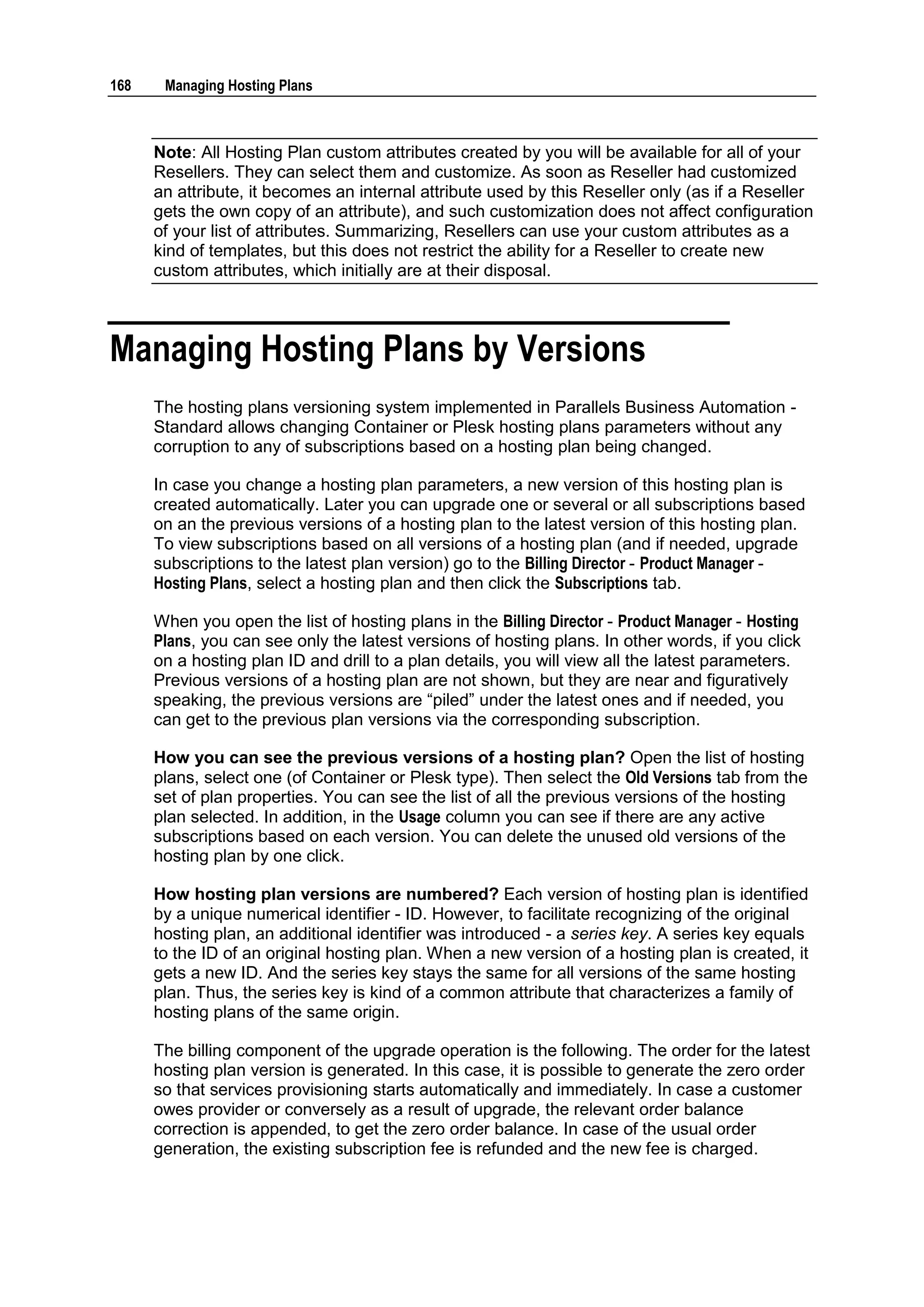 168    Managing Hosting Plans



      Note: All Hosting Plan custom attributes created by you will be available for all of your
      Resellers. They can select them and customize. As soon as Reseller had customized
      an attribute, it becomes an internal attribute used by this Reseller only (as if a Reseller
      gets the own copy of an attribute), and such customization does not affect configuration
      of your list of attributes. Summarizing, Resellers can use your custom attributes as a
      kind of templates, but this does not restrict the ability for a Reseller to create new
      custom attributes, which initially are at their disposal.



Managing Hosting Plans by Versions
      The hosting plans versioning system implemented in Parallels Business Automation -
      Standard allows changing Container or Plesk hosting plans parameters without any
      corruption to any of subscriptions based on a hosting plan being changed.

      In case you change a hosting plan parameters, a new version of this hosting plan is
      created automatically. Later you can upgrade one or several or all subscriptions based
      on an the previous versions of a hosting plan to the latest version of this hosting plan.
      To view subscriptions based on all versions of a hosting plan (and if needed, upgrade
      subscriptions to the latest plan version) go to the Billing Director - Product Manager -
      Hosting Plans, select a hosting plan and then click the Subscriptions tab.

      When you open the list of hosting plans in the Billing Director - Product Manager - Hosting
      Plans, you can see only the latest versions of hosting plans. In other words, if you click
      on a hosting plan ID and drill to a plan details, you will view all the latest parameters.
      Previous versions of a hosting plan are not shown, but they are near and figuratively
      speaking, the previous versions are “piled” under the latest ones and if needed, you
      can get to the previous plan versions via the corresponding subscription.

      How you can see the previous versions of a hosting plan? Open the list of hosting
      plans, select one (of Container or Plesk type). Then select the Old Versions tab from the
      set of plan properties. You can see the list of all the previous versions of the hosting
      plan selected. In addition, in the Usage column you can see if there are any active
      subscriptions based on each version. You can delete the unused old versions of the
      hosting plan by one click.

      How hosting plan versions are numbered? Each version of hosting plan is identified
      by a unique numerical identifier - ID. However, to facilitate recognizing of the original
      hosting plan, an additional identifier was introduced - a series key. A series key equals
      to the ID of an original hosting plan. When a new version of a hosting plan is created, it
      gets a new ID. And the series key stays the same for all versions of the same hosting
      plan. Thus, the series key is kind of a common attribute that characterizes a family of
      hosting plans of the same origin.

      The billing component of the upgrade operation is the following. The order for the latest
      hosting plan version is generated. In this case, it is possible to generate the zero order
      so that services provisioning starts automatically and immediately. In case a customer
      owes provider or conversely as a result of upgrade, the relevant order balance
      correction is appended, to get the zero order balance. In case of the usual order
      generation, the existing subscription fee is refunded and the new fee is charged.
 