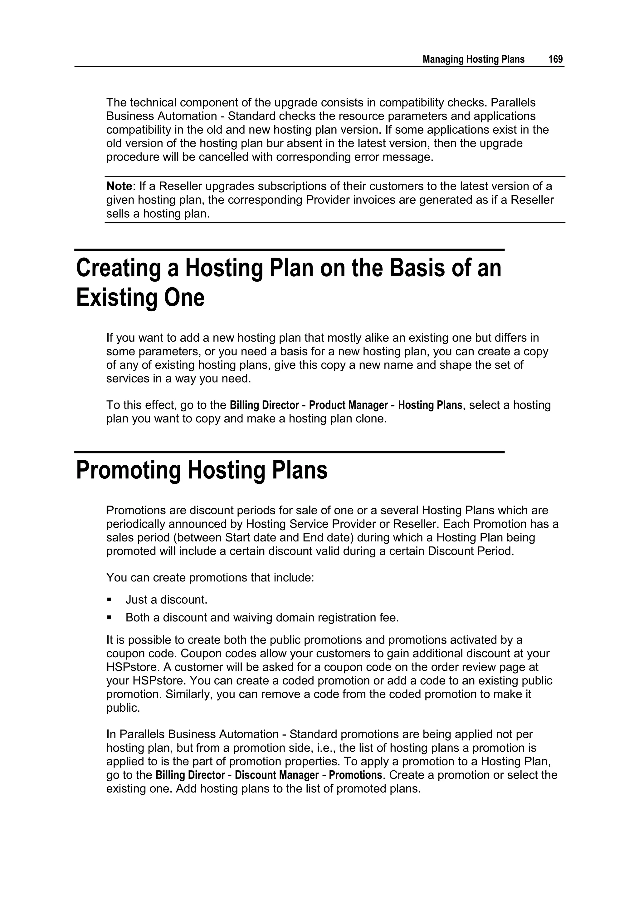 Managing Hosting Plans     169



  The technical component of the upgrade consists in compatibility checks. Parallels
  Business Automation - Standard checks the resource parameters and applications
  compatibility in the old and new hosting plan version. If some applications exist in the
  old version of the hosting plan bur absent in the latest version, then the upgrade
  procedure will be cancelled with corresponding error message.

  Note: If a Reseller upgrades subscriptions of their customers to the latest version of a
  given hosting plan, the corresponding Provider invoices are generated as if a Reseller
  sells a hosting plan.



Creating a Hosting Plan on the Basis of an
Existing One
  If you want to add a new hosting plan that mostly alike an existing one but differs in
  some parameters, or you need a basis for a new hosting plan, you can create a copy
  of any of existing hosting plans, give this copy a new name and shape the set of
  services in a way you need.

  To this effect, go to the Billing Director - Product Manager - Hosting Plans, select a hosting
  plan you want to copy and make a hosting plan clone.



Promoting Hosting Plans
  Promotions are discount periods for sale of one or a several Hosting Plans which are
  periodically announced by Hosting Service Provider or Reseller. Each Promotion has a
  sales period (between Start date and End date) during which a Hosting Plan being
  promoted will include a certain discount valid during a certain Discount Period.

  You can create promotions that include:
     Just a discount.
     Both a discount and waiving domain registration fee.
  It is possible to create both the public promotions and promotions activated by a
  coupon code. Coupon codes allow your customers to gain additional discount at your
  HSPstore. A customer will be asked for a coupon code on the order review page at
  your HSPstore. You can create a coded promotion or add a code to an existing public
  promotion. Similarly, you can remove a code from the coded promotion to make it
  public.

  In Parallels Business Automation - Standard promotions are being applied not per
  hosting plan, but from a promotion side, i.e., the list of hosting plans a promotion is
  applied to is the part of promotion properties. To apply a promotion to a Hosting Plan,
  go to the Billing Director - Discount Manager - Promotions. Create a promotion or select the
  existing one. Add hosting plans to the list of promoted plans.
 