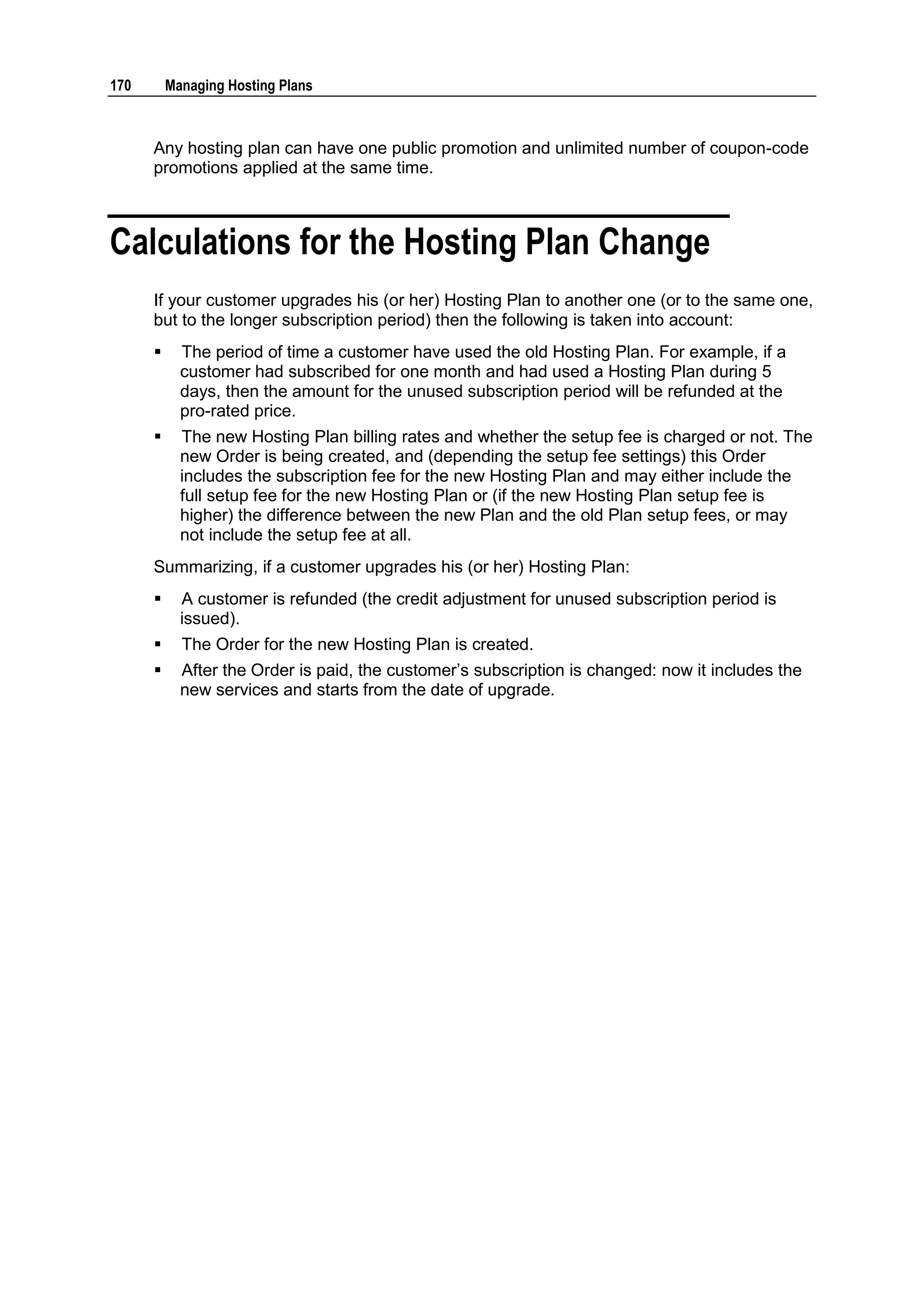170       Managing Hosting Plans



      Any hosting plan can have one public promotion and unlimited number of coupon-code
      promotions applied at the same time.



Calculations for the Hosting Plan Change
      If your customer upgrades his (or her) Hosting Plan to another one (or to the same one,
      but to the longer subscription period) then the following is taken into account:
           The period of time a customer have used the old Hosting Plan. For example, if a
            customer had subscribed for one month and had used a Hosting Plan during 5
            days, then the amount for the unused subscription period will be refunded at the
            pro-rated price.
           The new Hosting Plan billing rates and whether the setup fee is charged or not. The
            new Order is being created, and (depending the setup fee settings) this Order
            includes the subscription fee for the new Hosting Plan and may either include the
            full setup fee for the new Hosting Plan or (if the new Hosting Plan setup fee is
            higher) the difference between the new Plan and the old Plan setup fees, or may
            not include the setup fee at all.
      Summarizing, if a customer upgrades his (or her) Hosting Plan:
           A customer is refunded (the credit adjustment for unused subscription period is
            issued).
           The Order for the new Hosting Plan is created.
           After the Order is paid, the customer‟s subscription is changed: now it includes the
            new services and starts from the date of upgrade.
 