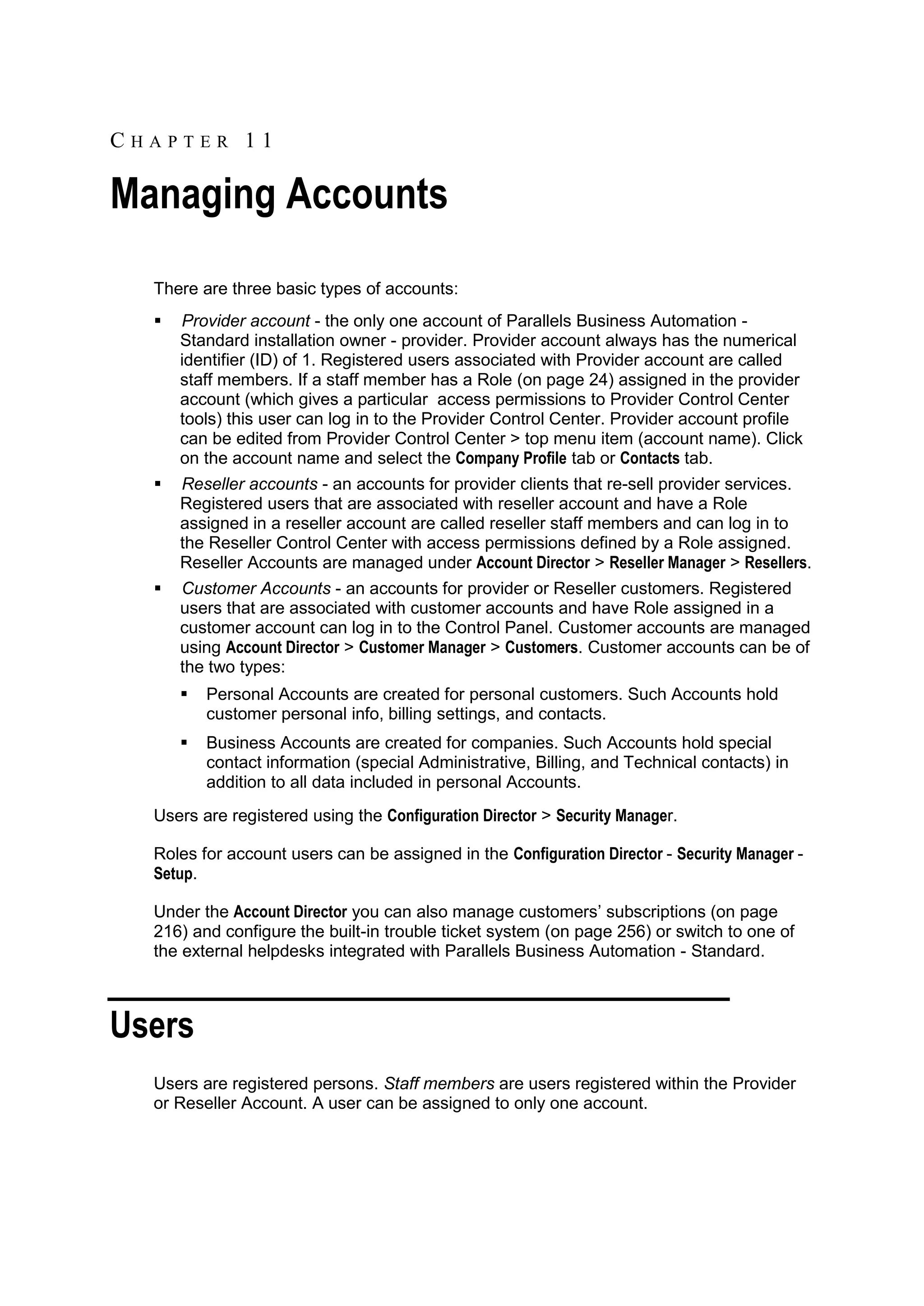 CHAPTER 11

Managing Accounts
  There are three basic types of accounts:
     Provider account - the only one account of Parallels Business Automation -
      Standard installation owner - provider. Provider account always has the numerical
      identifier (ID) of 1. Registered users associated with Provider account are called
      staff members. If a staff member has a Role (on page 24) assigned in the provider
      account (which gives a particular access permissions to Provider Control Center
      tools) this user can log in to the Provider Control Center. Provider account profile
      can be edited from Provider Control Center > top menu item (account name). Click
      on the account name and select the Company Profile tab or Contacts tab.
     Reseller accounts - an accounts for provider clients that re-sell provider services.
      Registered users that are associated with reseller account and have a Role
      assigned in a reseller account are called reseller staff members and can log in to
      the Reseller Control Center with access permissions defined by a Role assigned.
      Reseller Accounts are managed under Account Director > Reseller Manager > Resellers.
     Customer Accounts - an accounts for provider or Reseller customers. Registered
      users that are associated with customer accounts and have Role assigned in a
      customer account can log in to the Control Panel. Customer accounts are managed
      using Account Director > Customer Manager > Customers. Customer accounts can be of
      the two types:
         Personal Accounts are created for personal customers. Such Accounts hold
          customer personal info, billing settings, and contacts.
         Business Accounts are created for companies. Such Accounts hold special
          contact information (special Administrative, Billing, and Technical contacts) in
          addition to all data included in personal Accounts.
  Users are registered using the Configuration Director > Security Manager.

  Roles for account users can be assigned in the Configuration Director - Security Manager -
  Setup.

  Under the Account Director you can also manage customers‟ subscriptions (on page
  216) and configure the built-in trouble ticket system (on page 256) or switch to one of
  the external helpdesks integrated with Parallels Business Automation - Standard.



Users
  Users are registered persons. Staff members are users registered within the Provider
  or Reseller Account. A user can be assigned to only one account.
 