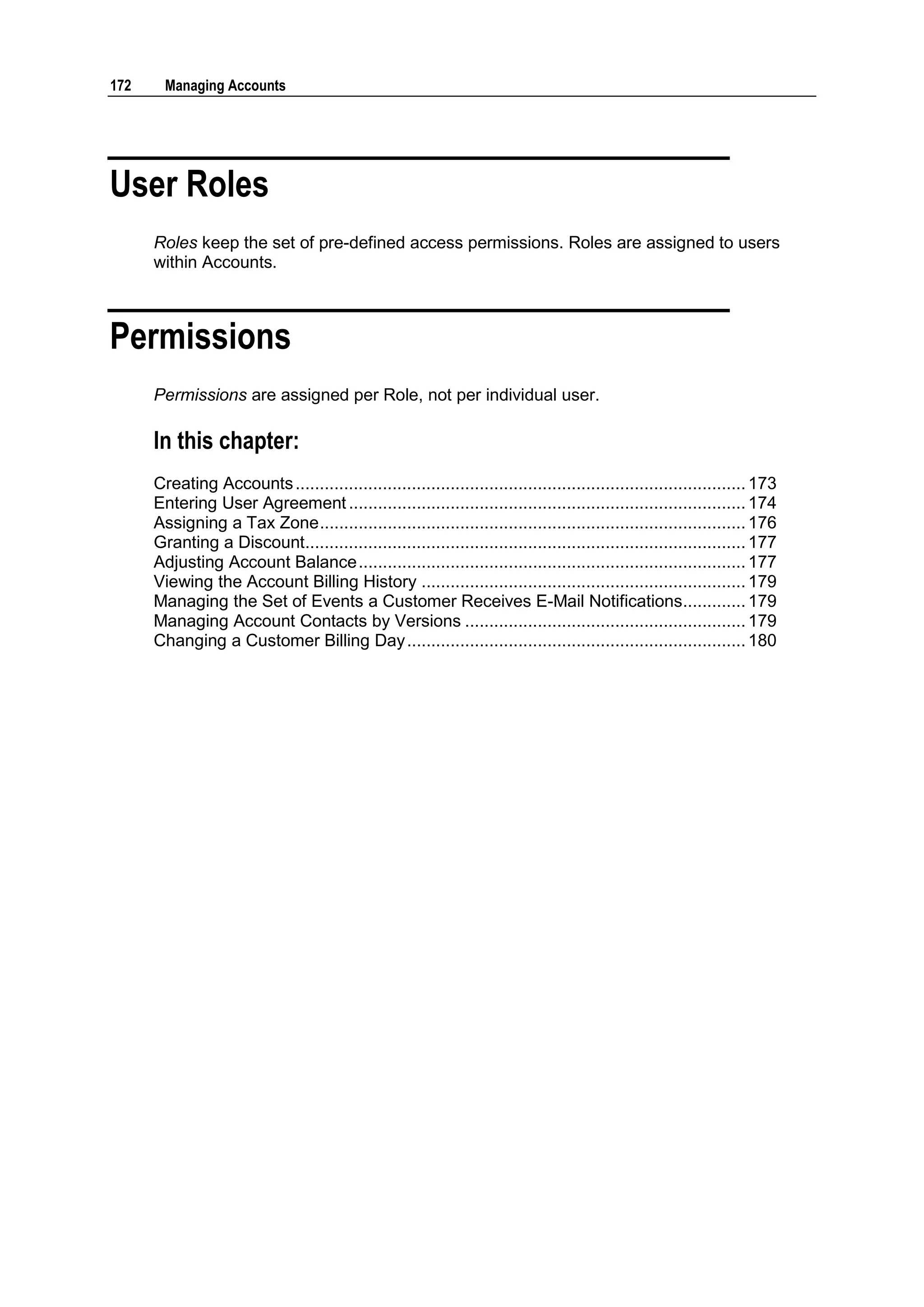 172     Managing Accounts




User Roles
      Roles keep the set of pre-defined access permissions. Roles are assigned to users
      within Accounts.



Permissions
      Permissions are assigned per Role, not per individual user.

      In this chapter:
      Creating Accounts ............................................................................................. 173
      Entering User Agreement .................................................................................. 174
      Assigning a Tax Zone ........................................................................................ 176
      Granting a Discount........................................................................................... 177
      Adjusting Account Balance ................................................................................ 177
      Viewing the Account Billing History ................................................................... 179
      Managing the Set of Events a Customer Receives E-Mail Notifications............. 179
      Managing Account Contacts by Versions .......................................................... 179
      Changing a Customer Billing Day ...................................................................... 180
 
