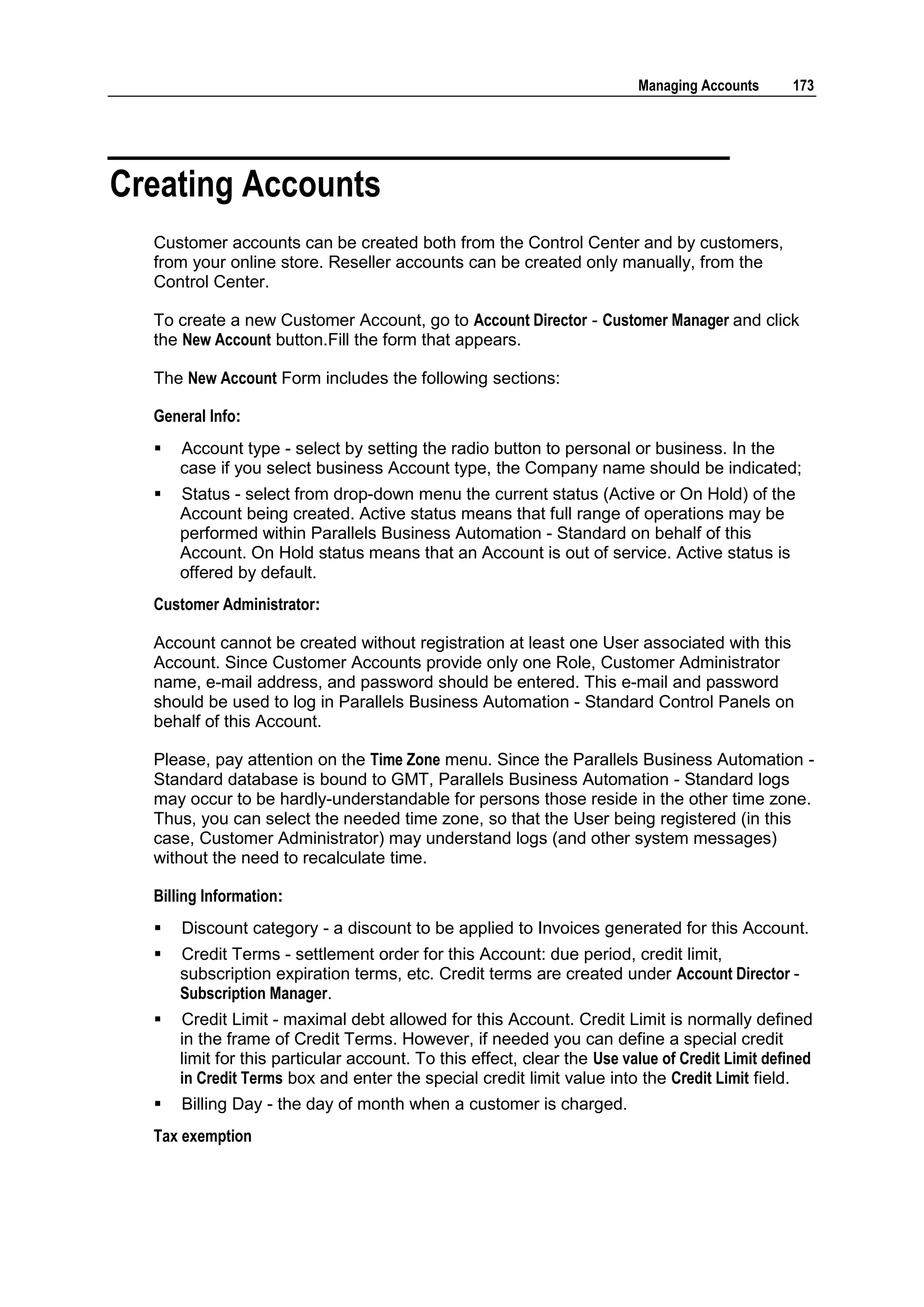 Managing Accounts      173




Creating Accounts
  Customer accounts can be created both from the Control Center and by customers,
  from your online store. Reseller accounts can be created only manually, from the
  Control Center.

  To create a new Customer Account, go to Account Director - Customer Manager and click
  the New Account button.Fill the form that appears.

  The New Account Form includes the following sections:

  General Info:
     Account type - select by setting the radio button to personal or business. In the
      case if you select business Account type, the Company name should be indicated;
     Status - select from drop-down menu the current status (Active or On Hold) of the
      Account being created. Active status means that full range of operations may be
      performed within Parallels Business Automation - Standard on behalf of this
      Account. On Hold status means that an Account is out of service. Active status is
      offered by default.
  Customer Administrator:

  Account cannot be created without registration at least one User associated with this
  Account. Since Customer Accounts provide only one Role, Customer Administrator
  name, e-mail address, and password should be entered. This e-mail and password
  should be used to log in Parallels Business Automation - Standard Control Panels on
  behalf of this Account.

  Please, pay attention on the Time Zone menu. Since the Parallels Business Automation -
  Standard database is bound to GMT, Parallels Business Automation - Standard logs
  may occur to be hardly-understandable for persons those reside in the other time zone.
  Thus, you can select the needed time zone, so that the User being registered (in this
  case, Customer Administrator) may understand logs (and other system messages)
  without the need to recalculate time.

  Billing Information:
     Discount category - a discount to be applied to Invoices generated for this Account.
     Credit Terms - settlement order for this Account: due period, credit limit,
      subscription expiration terms, etc. Credit terms are created under Account Director -
      Subscription Manager.
     Credit Limit - maximal debt allowed for this Account. Credit Limit is normally defined
      in the frame of Credit Terms. However, if needed you can define a special credit
      limit for this particular account. To this effect, clear the Use value of Credit Limit defined
      in Credit Terms box and enter the special credit limit value into the Credit Limit field.
     Billing Day - the day of month when a customer is charged.
  Tax exemption
 