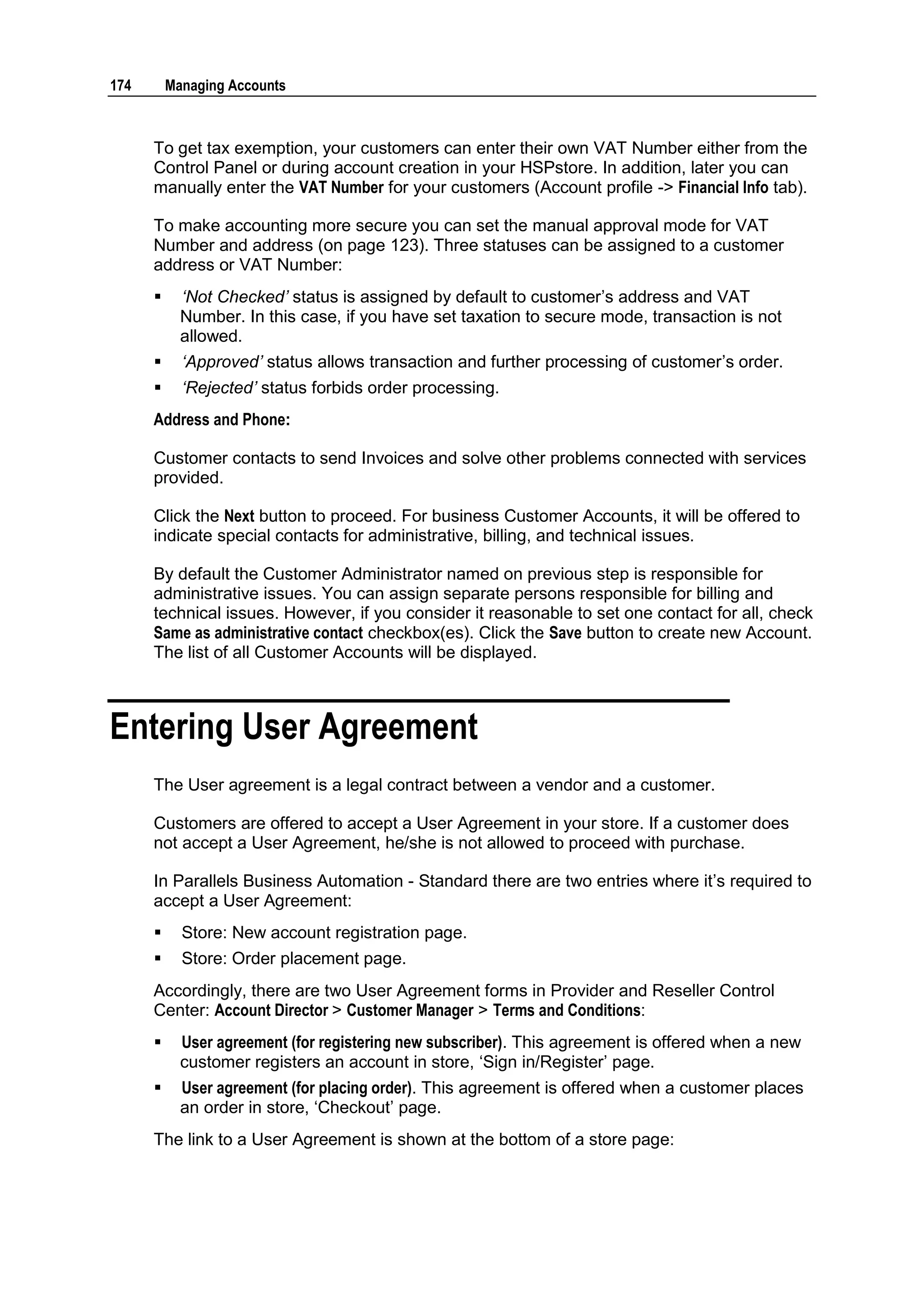 174       Managing Accounts



      To get tax exemption, your customers can enter their own VAT Number either from the
      Control Panel or during account creation in your HSPstore. In addition, later you can
      manually enter the VAT Number for your customers (Account profile -> Financial Info tab).

      To make accounting more secure you can set the manual approval mode for VAT
      Number and address (on page 123). Three statuses can be assigned to a customer
      address or VAT Number:
           ‘Not Checked’ status is assigned by default to customer‟s address and VAT
            Number. In this case, if you have set taxation to secure mode, transaction is not
            allowed.
           ‘Approved’ status allows transaction and further processing of customer‟s order.
           ‘Rejected’ status forbids order processing.
      Address and Phone:

      Customer contacts to send Invoices and solve other problems connected with services
      provided.

      Click the Next button to proceed. For business Customer Accounts, it will be offered to
      indicate special contacts for administrative, billing, and technical issues.

      By default the Customer Administrator named on previous step is responsible for
      administrative issues. You can assign separate persons responsible for billing and
      technical issues. However, if you consider it reasonable to set one contact for all, check
      Same as administrative contact checkbox(es). Click the Save button to create new Account.
      The list of all Customer Accounts will be displayed.



Entering User Agreement
      The User agreement is a legal contract between a vendor and a customer.

      Customers are offered to accept a User Agreement in your store. If a customer does
      not accept a User Agreement, he/she is not allowed to proceed with purchase.

      In Parallels Business Automation - Standard there are two entries where it‟s required to
      accept a User Agreement:
           Store: New account registration page.
           Store: Order placement page.
      Accordingly, there are two User Agreement forms in Provider and Reseller Control
      Center: Account Director > Customer Manager > Terms and Conditions:
           User agreement (for registering new subscriber). This agreement is offered when a new
            customer registers an account in store, „Sign in/Register‟ page.
           User agreement (for placing order). This agreement is offered when a customer places
            an order in store, „Checkout‟ page.
      The link to a User Agreement is shown at the bottom of a store page:
 