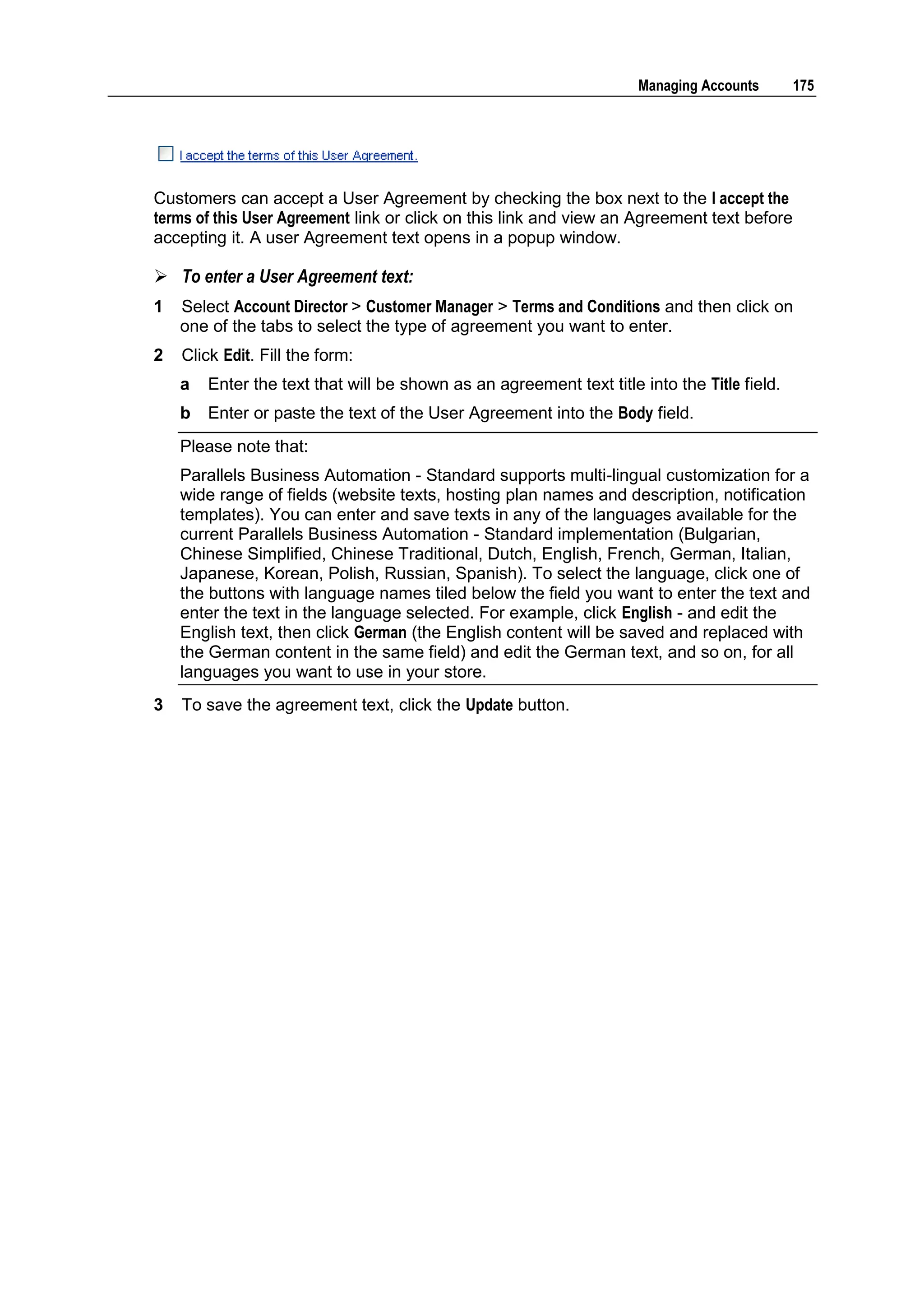 Managing Accounts       175




Customers can accept a User Agreement by checking the box next to the I accept the
terms of this User Agreement link or click on this link and view an Agreement text before
accepting it. A user Agreement text opens in a popup window.

 To enter a User Agreement text:
1   Select Account Director > Customer Manager > Terms and Conditions and then click on
    one of the tabs to select the type of agreement you want to enter.
2   Click Edit. Fill the form:
    a   Enter the text that will be shown as an agreement text title into the Title field.
    b   Enter or paste the text of the User Agreement into the Body field.
    Please note that:
    Parallels Business Automation - Standard supports multi-lingual customization for a
    wide range of fields (website texts, hosting plan names and description, notification
    templates). You can enter and save texts in any of the languages available for the
    current Parallels Business Automation - Standard implementation (Bulgarian,
    Chinese Simplified, Chinese Traditional, Dutch, English, French, German, Italian,
    Japanese, Korean, Polish, Russian, Spanish). To select the language, click one of
    the buttons with language names tiled below the field you want to enter the text and
    enter the text in the language selected. For example, click English - and edit the
    English text, then click German (the English content will be saved and replaced with
    the German content in the same field) and edit the German text, and so on, for all
    languages you want to use in your store.
3   To save the agreement text, click the Update button.
 