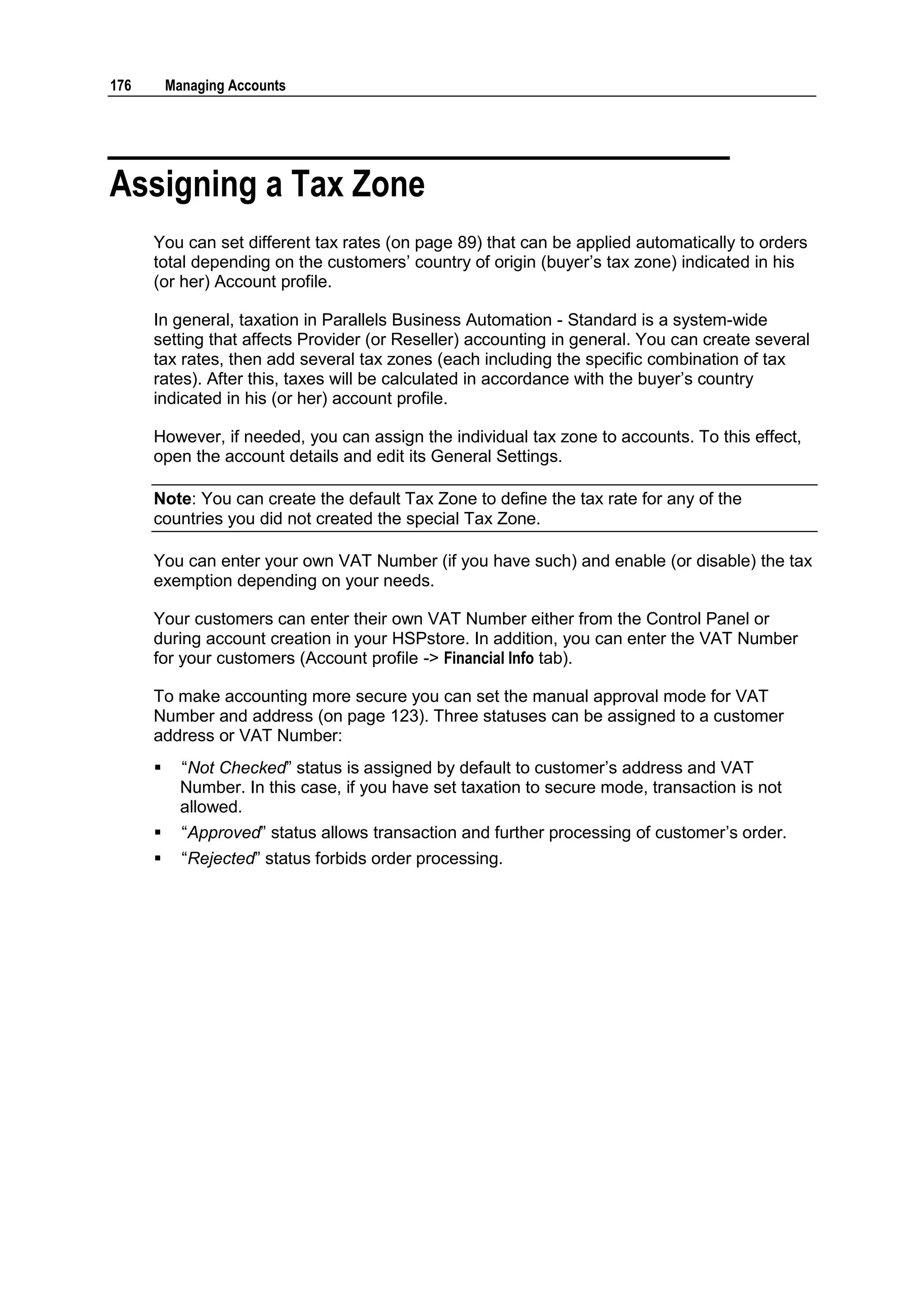 176       Managing Accounts




Assigning a Tax Zone
      You can set different tax rates (on page 89) that can be applied automatically to orders
      total depending on the customers‟ country of origin (buyer‟s tax zone) indicated in his
      (or her) Account profile.

      In general, taxation in Parallels Business Automation - Standard is a system-wide
      setting that affects Provider (or Reseller) accounting in general. You can create several
      tax rates, then add several tax zones (each including the specific combination of tax
      rates). After this, taxes will be calculated in accordance with the buyer‟s country
      indicated in his (or her) account profile.

      However, if needed, you can assign the individual tax zone to accounts. To this effect,
      open the account details and edit its General Settings.

      Note: You can create the default Tax Zone to define the tax rate for any of the
      countries you did not created the special Tax Zone.

      You can enter your own VAT Number (if you have such) and enable (or disable) the tax
      exemption depending on your needs.

      Your customers can enter their own VAT Number either from the Control Panel or
      during account creation in your HSPstore. In addition, you can enter the VAT Number
      for your customers (Account profile -> Financial Info tab).

      To make accounting more secure you can set the manual approval mode for VAT
      Number and address (on page 123). Three statuses can be assigned to a customer
      address or VAT Number:
           “Not Checked” status is assigned by default to customer‟s address and VAT
            Number. In this case, if you have set taxation to secure mode, transaction is not
            allowed.
           “Approved” status allows transaction and further processing of customer‟s order.
           “Rejected” status forbids order processing.
 