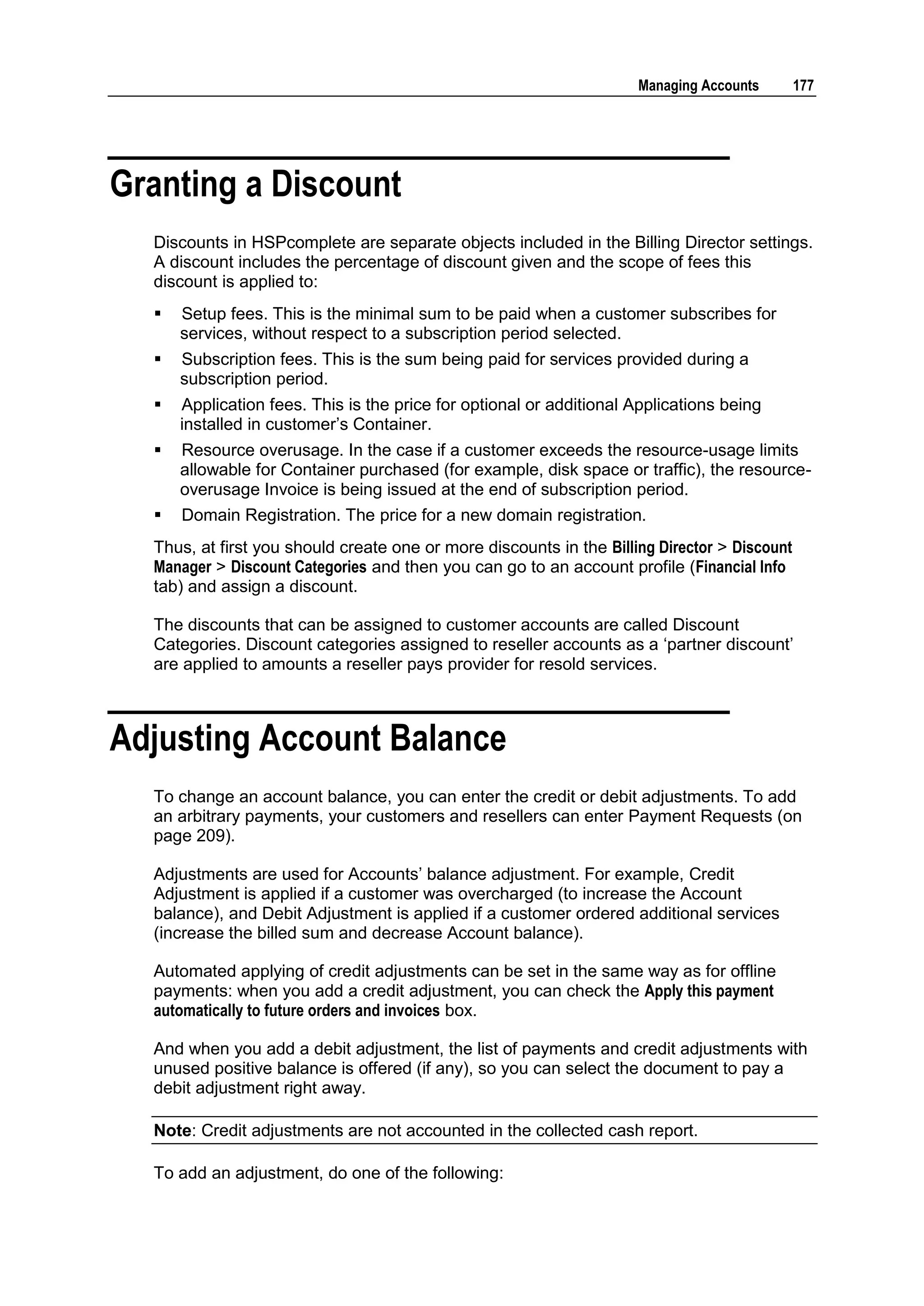 Managing Accounts        177




Granting a Discount
  Discounts in HSPcomplete are separate objects included in the Billing Director settings.
  A discount includes the percentage of discount given and the scope of fees this
  discount is applied to:
     Setup fees. This is the minimal sum to be paid when a customer subscribes for
      services, without respect to a subscription period selected.
     Subscription fees. This is the sum being paid for services provided during a
      subscription period.
     Application fees. This is the price for optional or additional Applications being
      installed in customer‟s Container.
     Resource overusage. In the case if a customer exceeds the resource-usage limits
      allowable for Container purchased (for example, disk space or traffic), the resource-
      overusage Invoice is being issued at the end of subscription period.
     Domain Registration. The price for a new domain registration.
  Thus, at first you should create one or more discounts in the Billing Director > Discount
  Manager > Discount Categories and then you can go to an account profile (Financial Info
  tab) and assign a discount.

  The discounts that can be assigned to customer accounts are called Discount
  Categories. Discount categories assigned to reseller accounts as a „partner discount‟
  are applied to amounts a reseller pays provider for resold services.



Adjusting Account Balance
  To change an account balance, you can enter the credit or debit adjustments. To add
  an arbitrary payments, your customers and resellers can enter Payment Requests (on
  page 209).

  Adjustments are used for Accounts‟ balance adjustment. For example, Credit
  Adjustment is applied if a customer was overcharged (to increase the Account
  balance), and Debit Adjustment is applied if a customer ordered additional services
  (increase the billed sum and decrease Account balance).

  Automated applying of credit adjustments can be set in the same way as for offline
  payments: when you add a credit adjustment, you can check the Apply this payment
  automatically to future orders and invoices box.

  And when you add a debit adjustment, the list of payments and credit adjustments with
  unused positive balance is offered (if any), so you can select the document to pay a
  debit adjustment right away.

  Note: Credit adjustments are not accounted in the collected cash report.

  To add an adjustment, do one of the following:
 