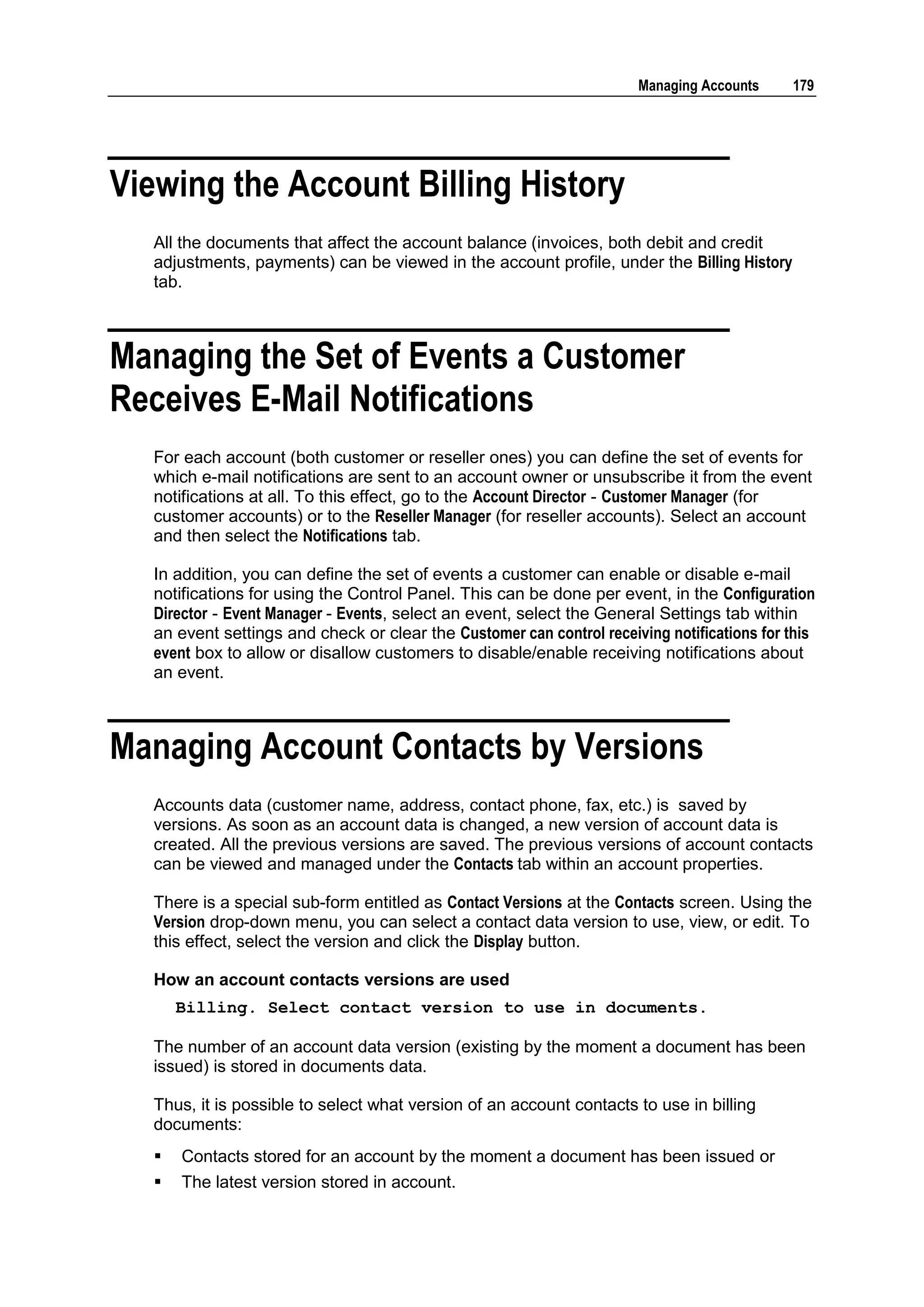 Managing Accounts     179




Viewing the Account Billing History
  All the documents that affect the account balance (invoices, both debit and credit
  adjustments, payments) can be viewed in the account profile, under the Billing History
  tab.



Managing the Set of Events a Customer
Receives E-Mail Notifications
  For each account (both customer or reseller ones) you can define the set of events for
  which e-mail notifications are sent to an account owner or unsubscribe it from the event
  notifications at all. To this effect, go to the Account Director - Customer Manager (for
  customer accounts) or to the Reseller Manager (for reseller accounts). Select an account
  and then select the Notifications tab.

  In addition, you can define the set of events a customer can enable or disable e-mail
  notifications for using the Control Panel. This can be done per event, in the Configuration
  Director - Event Manager - Events, select an event, select the General Settings tab within
  an event settings and check or clear the Customer can control receiving notifications for this
  event box to allow or disallow customers to disable/enable receiving notifications about
  an event.



Managing Account Contacts by Versions
  Accounts data (customer name, address, contact phone, fax, etc.) is saved by
  versions. As soon as an account data is changed, a new version of account data is
  created. All the previous versions are saved. The previous versions of account contacts
  can be viewed and managed under the Contacts tab within an account properties.

  There is a special sub-form entitled as Contact Versions at the Contacts screen. Using the
  Version drop-down menu, you can select a contact data version to use, view, or edit. To
  this effect, select the version and click the Display button.

  How an account contacts versions are used
      Billing. Select contact version to use in documents.

  The number of an account data version (existing by the moment a document has been
  issued) is stored in documents data.

  Thus, it is possible to select what version of an account contacts to use in billing
  documents:
     Contacts stored for an account by the moment a document has been issued or
     The latest version stored in account.
 