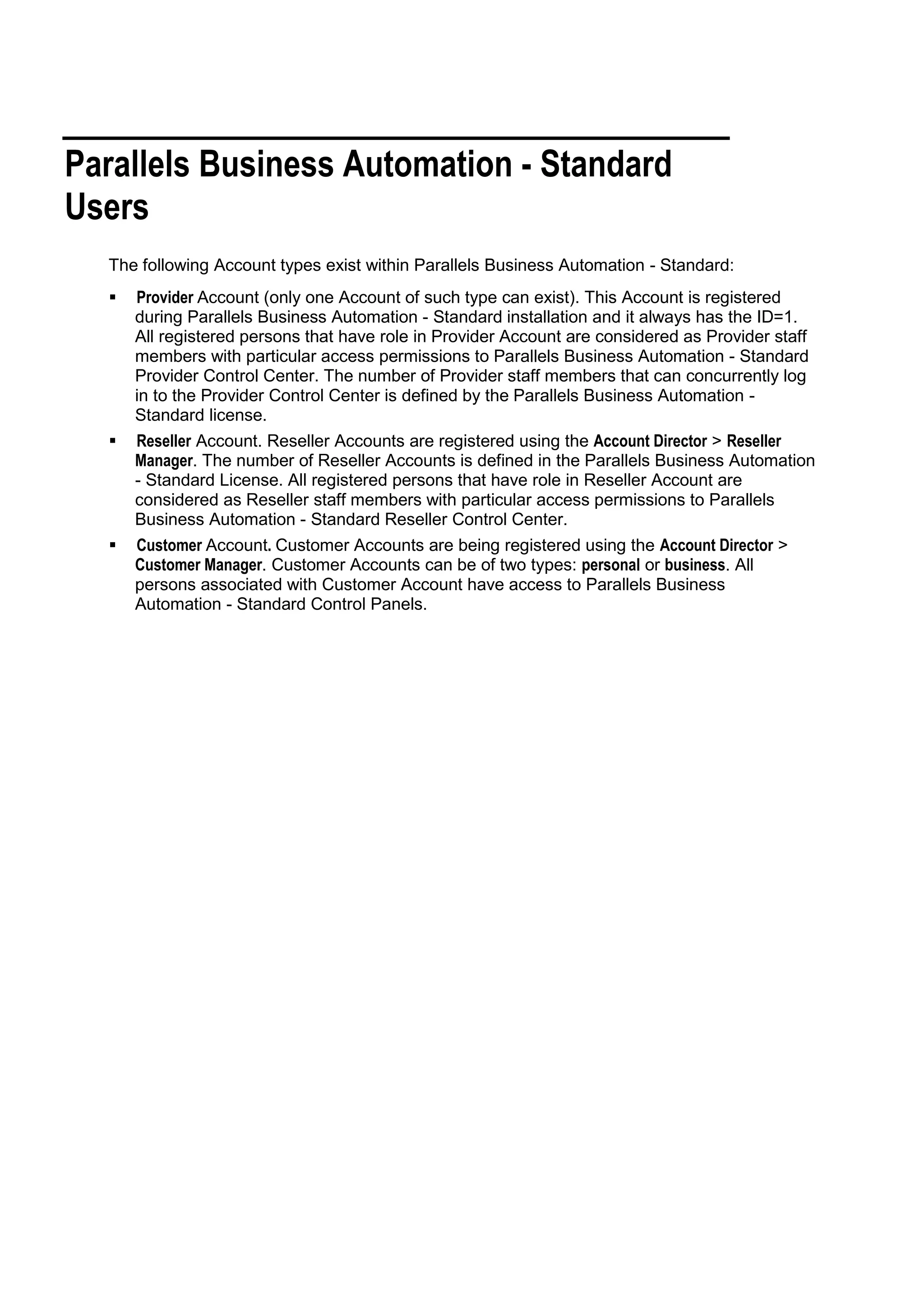 Parallels Business Automation - Standard
Users
  The following Account types exist within Parallels Business Automation - Standard:
     Provider Account (only one Account of such type can exist). This Account is registered
      during Parallels Business Automation - Standard installation and it always has the ID=1.
      All registered persons that have role in Provider Account are considered as Provider staff
      members with particular access permissions to Parallels Business Automation - Standard
      Provider Control Center. The number of Provider staff members that can concurrently log
      in to the Provider Control Center is defined by the Parallels Business Automation -
      Standard license.
     Reseller Account. Reseller Accounts are registered using the Account Director > Reseller
      Manager. The number of Reseller Accounts is defined in the Parallels Business Automation
      - Standard License. All registered persons that have role in Reseller Account are
      considered as Reseller staff members with particular access permissions to Parallels
      Business Automation - Standard Reseller Control Center.
     Customer Account. Customer Accounts are being registered using the Account Director >
      Customer Manager. Customer Accounts can be of two types: personal or business. All
      persons associated with Customer Account have access to Parallels Business
      Automation - Standard Control Panels.
 