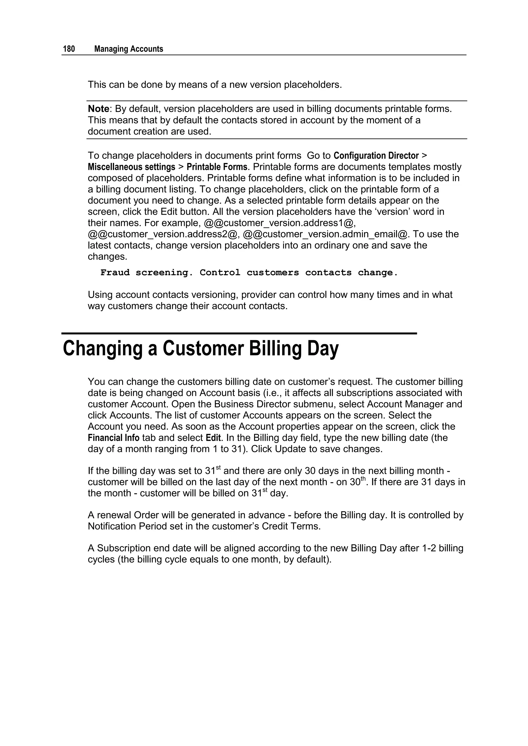 180    Managing Accounts



      This can be done by means of a new version placeholders.

      Note: By default, version placeholders are used in billing documents printable forms.
      This means that by default the contacts stored in account by the moment of a
      document creation are used.

      To change placeholders in documents print forms Go to Configuration Director >
      Miscellaneous settings > Printable Forms. Printable forms are documents templates mostly
      composed of placeholders. Printable forms define what information is to be included in
      a billing document listing. To change placeholders, click on the printable form of a
      document you need to change. As a selected printable form details appear on the
      screen, click the Edit button. All the version placeholders have the „version‟ word in
      their names. For example, @@customer_version.address1@,
      @@customer_version.address2@, @@customer_version.admin_email@. To use the
      latest contacts, change version placeholders into an ordinary one and save the
      changes.
         Fraud screening. Control customers contacts change.

      Using account contacts versioning, provider can control how many times and in what
      way customers change their account contacts.



Changing a Customer Billing Day
      You can change the customers billing date on customer‟s request. The customer billing
      date is being changed on Account basis (i.e., it affects all subscriptions associated with
      customer Account. Open the Business Director submenu, select Account Manager and
      click Accounts. The list of customer Accounts appears on the screen. Select the
      Account you need. As soon as the Account properties appear on the screen, click the
      Financial Info tab and select Edit. In the Billing day field, type the new billing date (the
      day of a month ranging from 1 to 31). Click Update to save changes.

      If the billing day was set to 31st and there are only 30 days in the next billing month -
      customer will be billed on the last day of the next month - on 30th. If there are 31 days in
      the month - customer will be billed on 31st day.

      A renewal Order will be generated in advance - before the Billing day. It is controlled by
      Notification Period set in the customer‟s Credit Terms.

      A Subscription end date will be aligned according to the new Billing Day after 1-2 billing
      cycles (the billing cycle equals to one month, by default).
 