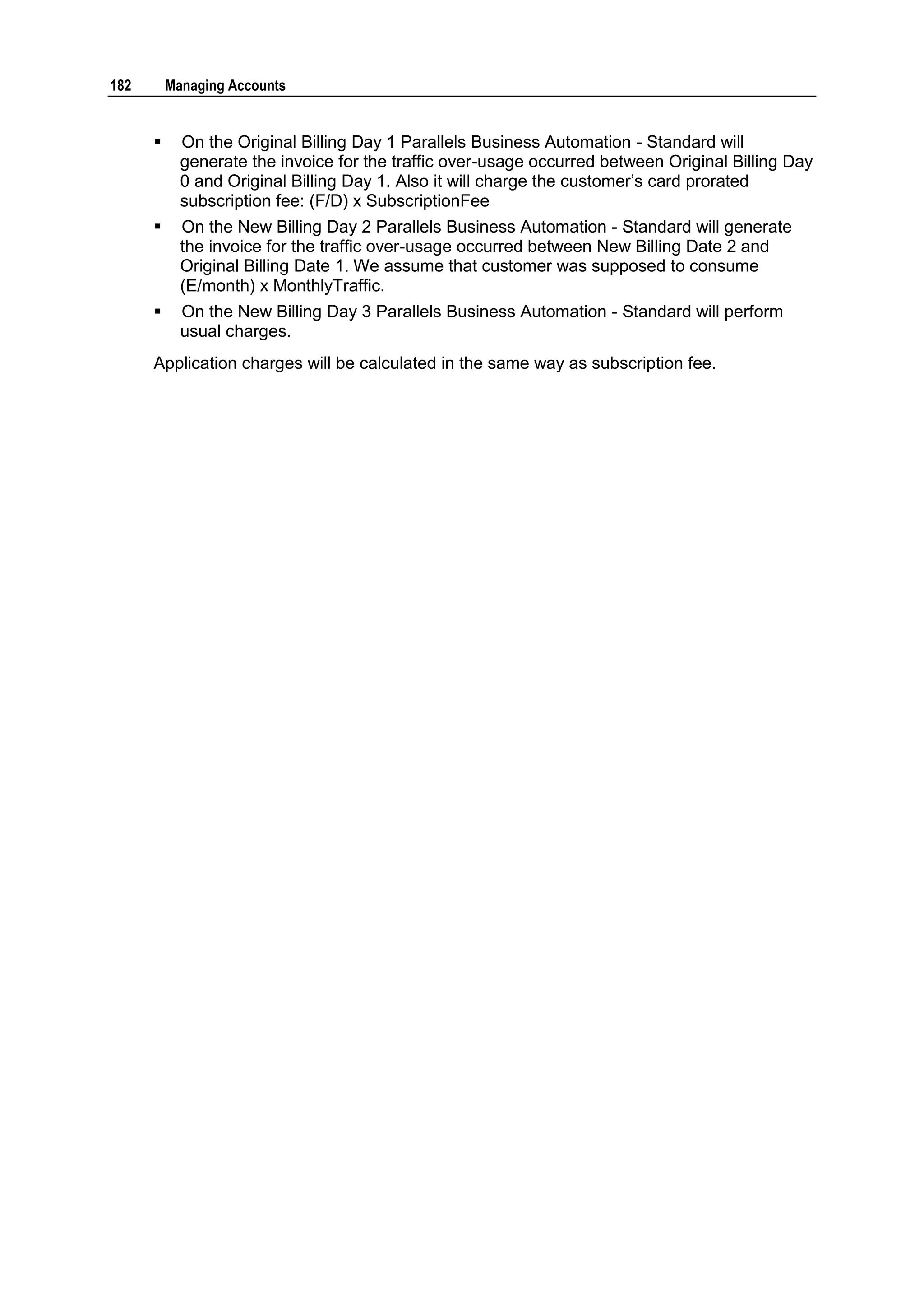 182       Managing Accounts


           On the Original Billing Day 1 Parallels Business Automation - Standard will
            generate the invoice for the traffic over-usage occurred between Original Billing Day
            0 and Original Billing Day 1. Also it will charge the customer‟s card prorated
            subscription fee: (F/D) x SubscriptionFee
           On the New Billing Day 2 Parallels Business Automation - Standard will generate
            the invoice for the traffic over-usage occurred between New Billing Date 2 and
            Original Billing Date 1. We assume that customer was supposed to consume
            (E/month) x MonthlyTraffic.
           On the New Billing Day 3 Parallels Business Automation - Standard will perform
            usual charges.
      Application charges will be calculated in the same way as subscription fee.
 