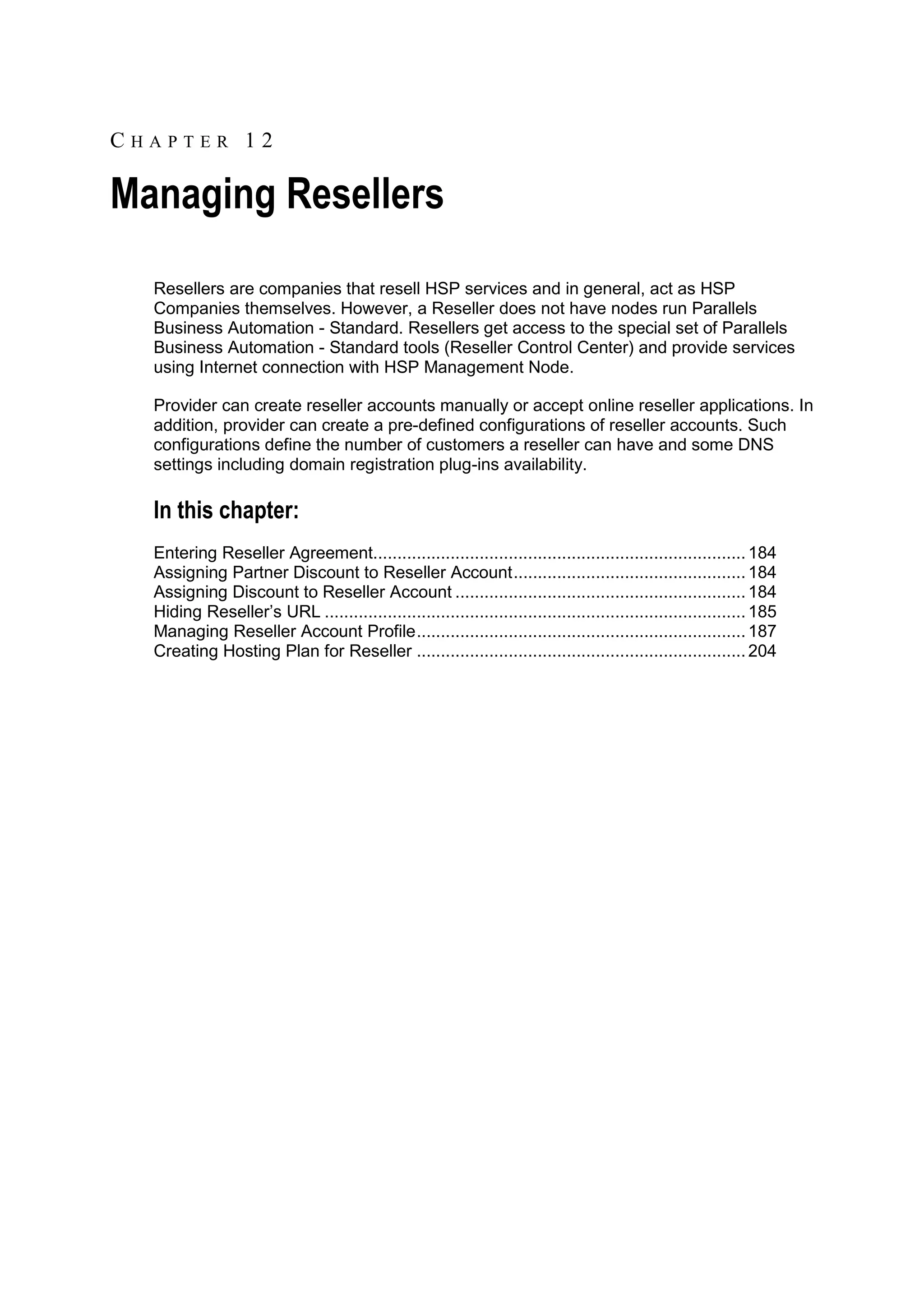 CHAPTER 12

Managing Resellers
  Resellers are companies that resell HSP services and in general, act as HSP
  Companies themselves. However, a Reseller does not have nodes run Parallels
  Business Automation - Standard. Resellers get access to the special set of Parallels
  Business Automation - Standard tools (Reseller Control Center) and provide services
  using Internet connection with HSP Management Node.

  Provider can create reseller accounts manually or accept online reseller applications. In
  addition, provider can create a pre-defined configurations of reseller accounts. Such
  configurations define the number of customers a reseller can have and some DNS
  settings including domain registration plug-ins availability.

  In this chapter:
  Entering Reseller Agreement............................................................................. 184
  Assigning Partner Discount to Reseller Account ................................................ 184
  Assigning Discount to Reseller Account ............................................................ 184
  Hiding Reseller‟s URL ....................................................................................... 185
  Managing Reseller Account Profile .................................................................... 187
  Creating Hosting Plan for Reseller .................................................................... 204
 