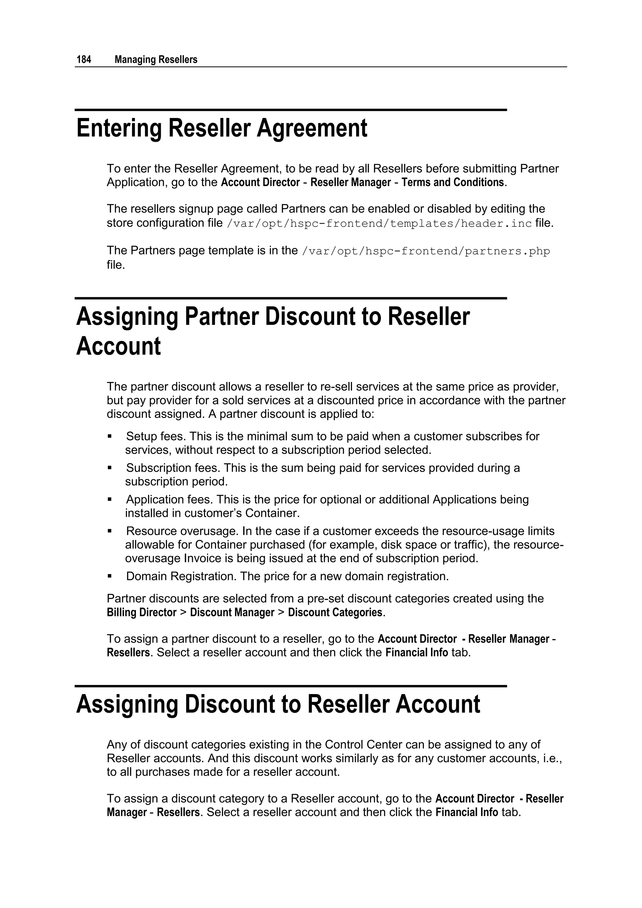 184       Managing Resellers




Entering Reseller Agreement
      To enter the Reseller Agreement, to be read by all Resellers before submitting Partner
      Application, go to the Account Director - Reseller Manager - Terms and Conditions.

      The resellers signup page called Partners can be enabled or disabled by editing the
      store configuration file /var/opt/hspc-frontend/templates/header.inc file.

      The Partners page template is in the /var/opt/hspc-frontend/partners.php
      file.



Assigning Partner Discount to Reseller
Account
      The partner discount allows a reseller to re-sell services at the same price as provider,
      but pay provider for a sold services at a discounted price in accordance with the partner
      discount assigned. A partner discount is applied to:
           Setup fees. This is the minimal sum to be paid when a customer subscribes for
            services, without respect to a subscription period selected.
           Subscription fees. This is the sum being paid for services provided during a
            subscription period.
           Application fees. This is the price for optional or additional Applications being
            installed in customer‟s Container.
           Resource overusage. In the case if a customer exceeds the resource-usage limits
            allowable for Container purchased (for example, disk space or traffic), the resource-
            overusage Invoice is being issued at the end of subscription period.
           Domain Registration. The price for a new domain registration.
      Partner discounts are selected from a pre-set discount categories created using the
      Billing Director > Discount Manager > Discount Categories.

      To assign a partner discount to a reseller, go to the Account Director - Reseller Manager -
      Resellers. Select a reseller account and then click the Financial Info tab.



Assigning Discount to Reseller Account
      Any of discount categories existing in the Control Center can be assigned to any of
      Reseller accounts. And this discount works similarly as for any customer accounts, i.e.,
      to all purchases made for a reseller account.

      To assign a discount category to a Reseller account, go to the Account Director - Reseller
      Manager - Resellers. Select a reseller account and then click the Financial Info tab.
 