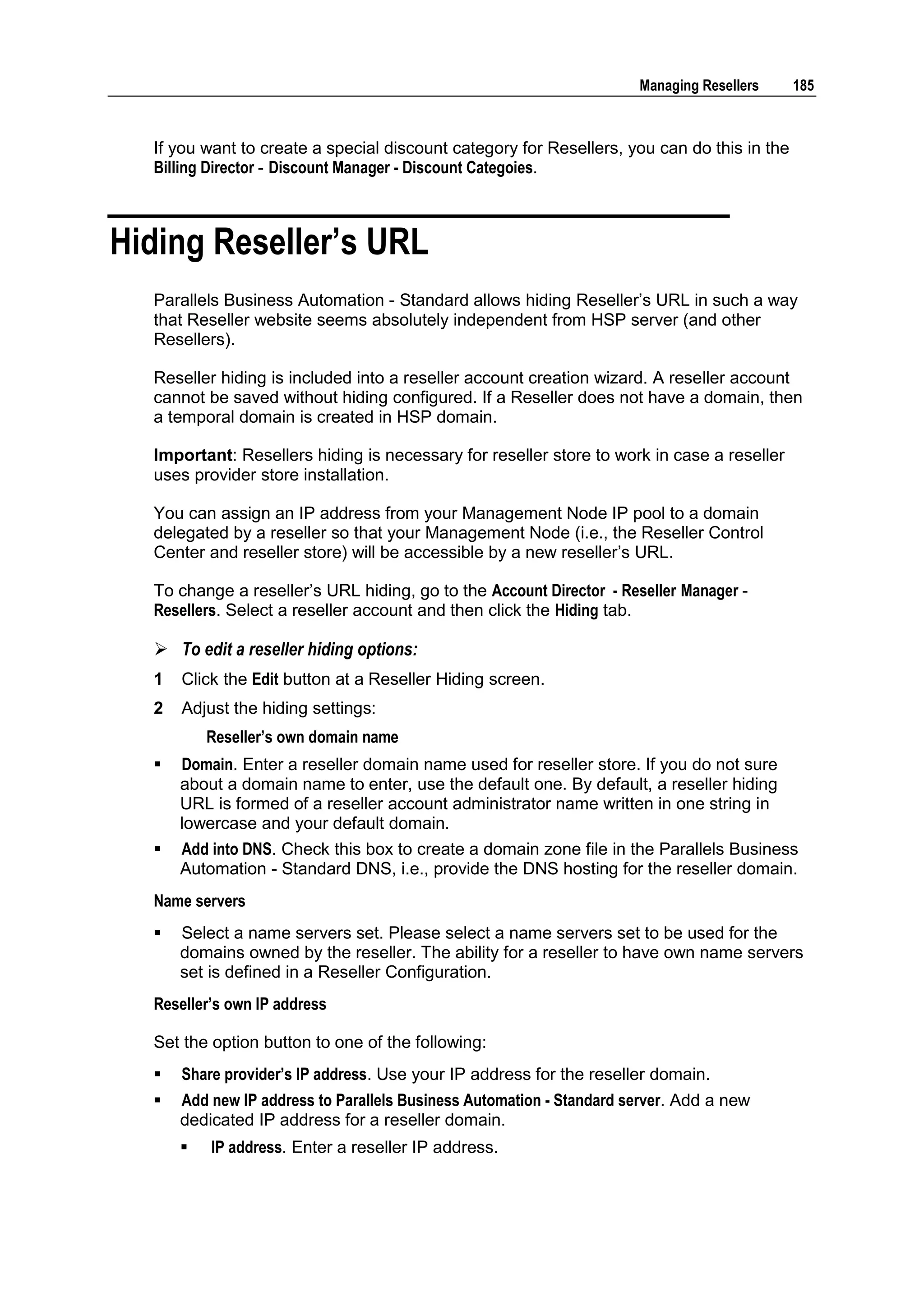 Managing Resellers    185



  If you want to create a special discount category for Resellers, you can do this in the
  Billing Director - Discount Manager - Discount Categoies.



Hiding Reseller‟s URL
  Parallels Business Automation - Standard allows hiding Reseller‟s URL in such a way
  that Reseller website seems absolutely independent from HSP server (and other
  Resellers).

  Reseller hiding is included into a reseller account creation wizard. A reseller account
  cannot be saved without hiding configured. If a Reseller does not have a domain, then
  a temporal domain is created in HSP domain.

  Important: Resellers hiding is necessary for reseller store to work in case a reseller
  uses provider store installation.

  You can assign an IP address from your Management Node IP pool to a domain
  delegated by a reseller so that your Management Node (i.e., the Reseller Control
  Center and reseller store) will be accessible by a new reseller‟s URL.

  To change a reseller‟s URL hiding, go to the Account Director - Reseller Manager -
  Resellers. Select a reseller account and then click the Hiding tab.

   To edit a reseller hiding options:
  1   Click the Edit button at a Reseller Hiding screen.
  2   Adjust the hiding settings:
          Reseller‟s own domain name
     Domain. Enter a reseller domain name used for reseller store. If you do not sure
      about a domain name to enter, use the default one. By default, a reseller hiding
      URL is formed of a reseller account administrator name written in one string in
      lowercase and your default domain.
     Add into DNS. Check this box to create a domain zone file in the Parallels Business
      Automation - Standard DNS, i.e., provide the DNS hosting for the reseller domain.
  Name servers
     Select a name servers set. Please select a name servers set to be used for the
      domains owned by the reseller. The ability for a reseller to have own name servers
      set is defined in a Reseller Configuration.
  Reseller‟s own IP address

  Set the option button to one of the following:
     Share provider‟s IP address. Use your IP address for the reseller domain.
     Add new IP address to Parallels Business Automation - Standard server. Add a new
      dedicated IP address for a reseller domain.
         IP address. Enter a reseller IP address.
 