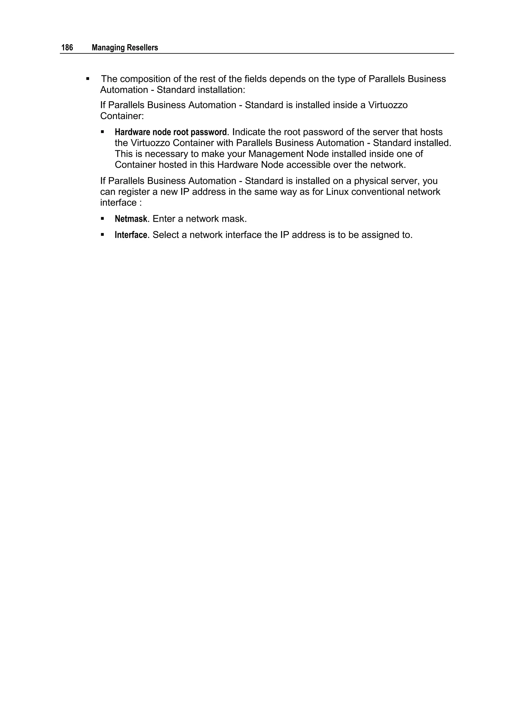 186       Managing Resellers


           The composition of the rest of the fields depends on the type of Parallels Business
            Automation - Standard installation:
            If Parallels Business Automation - Standard is installed inside a Virtuozzo
            Container:
               Hardware node root password. Indicate the root password of the server that hosts
                the Virtuozzo Container with Parallels Business Automation - Standard installed.
                This is necessary to make your Management Node installed inside one of
                Container hosted in this Hardware Node accessible over the network.
            If Parallels Business Automation - Standard is installed on a physical server, you
            can register a new IP address in the same way as for Linux conventional network
            interface :
               Netmask. Enter a network mask.
               Interface. Select a network interface the IP address is to be assigned to.
 