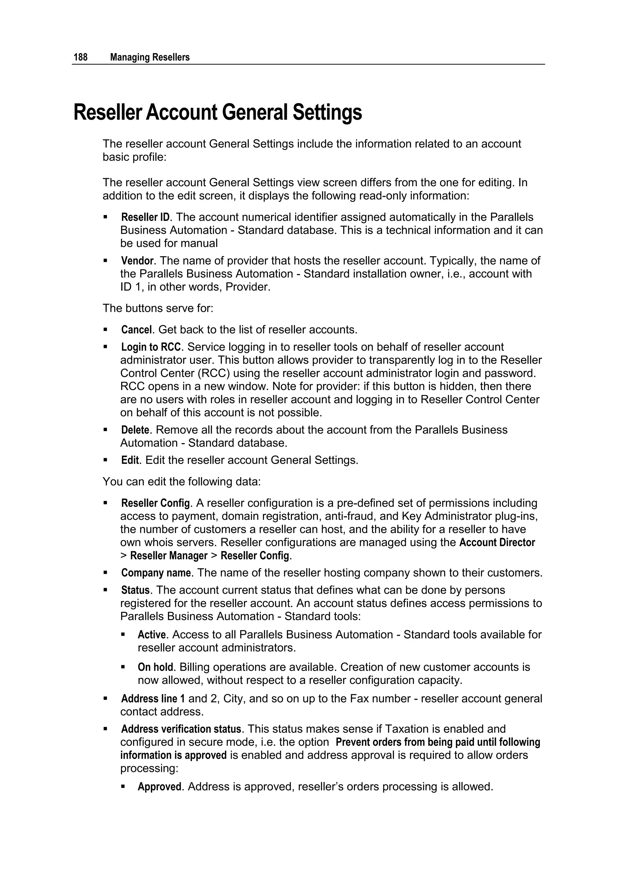 188       Managing Resellers




Reseller Account General Settings
      The reseller account General Settings include the information related to an account
      basic profile:

      The reseller account General Settings view screen differs from the one for editing. In
      addition to the edit screen, it displays the following read-only information:
           Reseller ID. The account numerical identifier assigned automatically in the Parallels
            Business Automation - Standard database. This is a technical information and it can
            be used for manual
           Vendor. The name of provider that hosts the reseller account. Typically, the name of
            the Parallels Business Automation - Standard installation owner, i.e., account with
            ID 1, in other words, Provider.
      The buttons serve for:
           Cancel. Get back to the list of reseller accounts.
           Login to RCC. Service logging in to reseller tools on behalf of reseller account
            administrator user. This button allows provider to transparently log in to the Reseller
            Control Center (RCC) using the reseller account administrator login and password.
            RCC opens in a new window. Note for provider: if this button is hidden, then there
            are no users with roles in reseller account and logging in to Reseller Control Center
            on behalf of this account is not possible.
           Delete. Remove all the records about the account from the Parallels Business
            Automation - Standard database.
           Edit. Edit the reseller account General Settings.
      You can edit the following data:
           Reseller Config. A reseller configuration is a pre-defined set of permissions including
            access to payment, domain registration, anti-fraud, and Key Administrator plug-ins,
            the number of customers a reseller can host, and the ability for a reseller to have
            own whois servers. Reseller configurations are managed using the Account Director
            > Reseller Manager > Reseller Config.
           Company name. The name of the reseller hosting company shown to their customers.
           Status. The account current status that defines what can be done by persons
            registered for the reseller account. An account status defines access permissions to
            Parallels Business Automation - Standard tools:
               Active. Access to all Parallels Business Automation - Standard tools available for
                reseller account administrators.
               On hold. Billing operations are available. Creation of new customer accounts is
                now allowed, without respect to a reseller configuration capacity.
           Address line 1 and 2, City, and so on up to the Fax number - reseller account general
            contact address.
           Address verification status. This status makes sense if Taxation is enabled and
            configured in secure mode, i.e. the option Prevent orders from being paid until following
            information is approved is enabled and address approval is required to allow orders
            processing:
               Approved. Address is approved, reseller‟s orders processing is allowed.
 