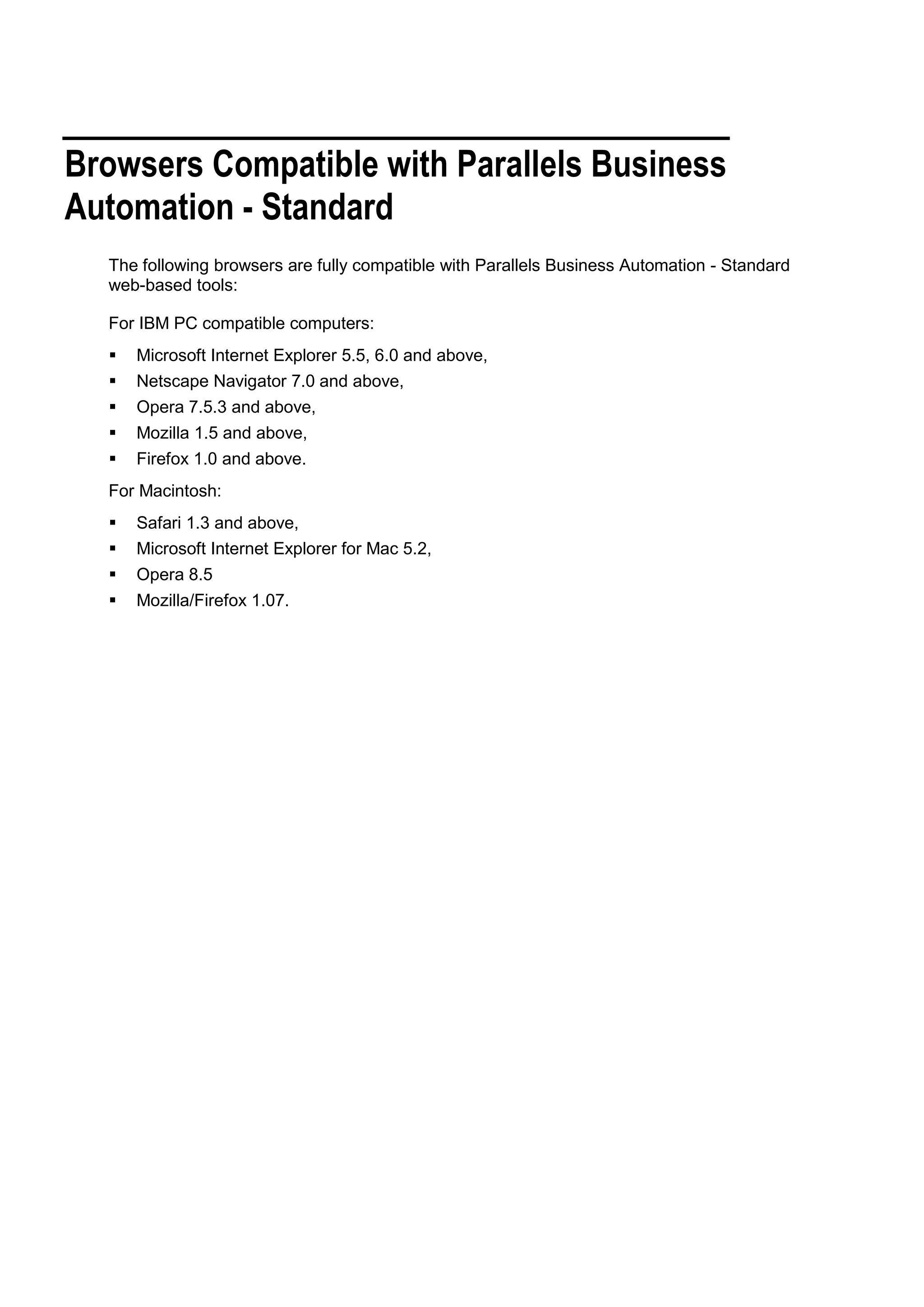 Browsers Compatible with Parallels Business
Automation - Standard
  The following browsers are fully compatible with Parallels Business Automation - Standard
  web-based tools:

  For IBM PC compatible computers:
     Microsoft Internet Explorer 5.5, 6.0 and above,
     Netscape Navigator 7.0 and above,
     Opera 7.5.3 and above,
     Mozilla 1.5 and above,
     Firefox 1.0 and above.
  For Macintosh:
     Safari 1.3 and above,
     Microsoft Internet Explorer for Mac 5.2,
     Opera 8.5
     Mozilla/Firefox 1.07.
 