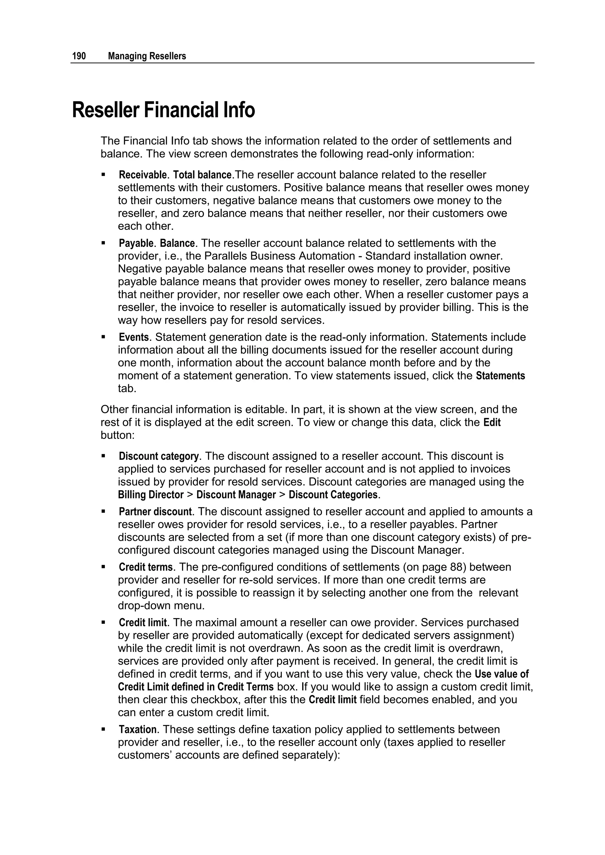 190       Managing Resellers




Reseller Financial Info
      The Financial Info tab shows the information related to the order of settlements and
      balance. The view screen demonstrates the following read-only information:
           Receivable. Total balance.The reseller account balance related to the reseller
            settlements with their customers. Positive balance means that reseller owes money
            to their customers, negative balance means that customers owe money to the
            reseller, and zero balance means that neither reseller, nor their customers owe
            each other.
           Payable. Balance. The reseller account balance related to settlements with the
            provider, i.e., the Parallels Business Automation - Standard installation owner.
            Negative payable balance means that reseller owes money to provider, positive
            payable balance means that provider owes money to reseller, zero balance means
            that neither provider, nor reseller owe each other. When a reseller customer pays a
            reseller, the invoice to reseller is automatically issued by provider billing. This is the
            way how resellers pay for resold services.
           Events. Statement generation date is the read-only information. Statements include
            information about all the billing documents issued for the reseller account during
            one month, information about the account balance month before and by the
            moment of a statement generation. To view statements issued, click the Statements
            tab.
      Other financial information is editable. In part, it is shown at the view screen, and the
      rest of it is displayed at the edit screen. To view or change this data, click the Edit
      button:
           Discount category. The discount assigned to a reseller account. This discount is
            applied to services purchased for reseller account and is not applied to invoices
            issued by provider for resold services. Discount categories are managed using the
            Billing Director > Discount Manager > Discount Categories.
           Partner discount. The discount assigned to reseller account and applied to amounts a
            reseller owes provider for resold services, i.e., to a reseller payables. Partner
            discounts are selected from a set (if more than one discount category exists) of pre-
            configured discount categories managed using the Discount Manager.
           Credit terms. The pre-configured conditions of settlements (on page 88) between
            provider and reseller for re-sold services. If more than one credit terms are
            configured, it is possible to reassign it by selecting another one from the relevant
            drop-down menu.
           Credit limit. The maximal amount a reseller can owe provider. Services purchased
            by reseller are provided automatically (except for dedicated servers assignment)
            while the credit limit is not overdrawn. As soon as the credit limit is overdrawn,
            services are provided only after payment is received. In general, the credit limit is
            defined in credit terms, and if you want to use this very value, check the Use value of
            Credit Limit defined in Credit Terms box. If you would like to assign a custom credit limit,
            then clear this checkbox, after this the Credit limit field becomes enabled, and you
            can enter a custom credit limit.
           Taxation. These settings define taxation policy applied to settlements between
            provider and reseller, i.e., to the reseller account only (taxes applied to reseller
            customers‟ accounts are defined separately):
 