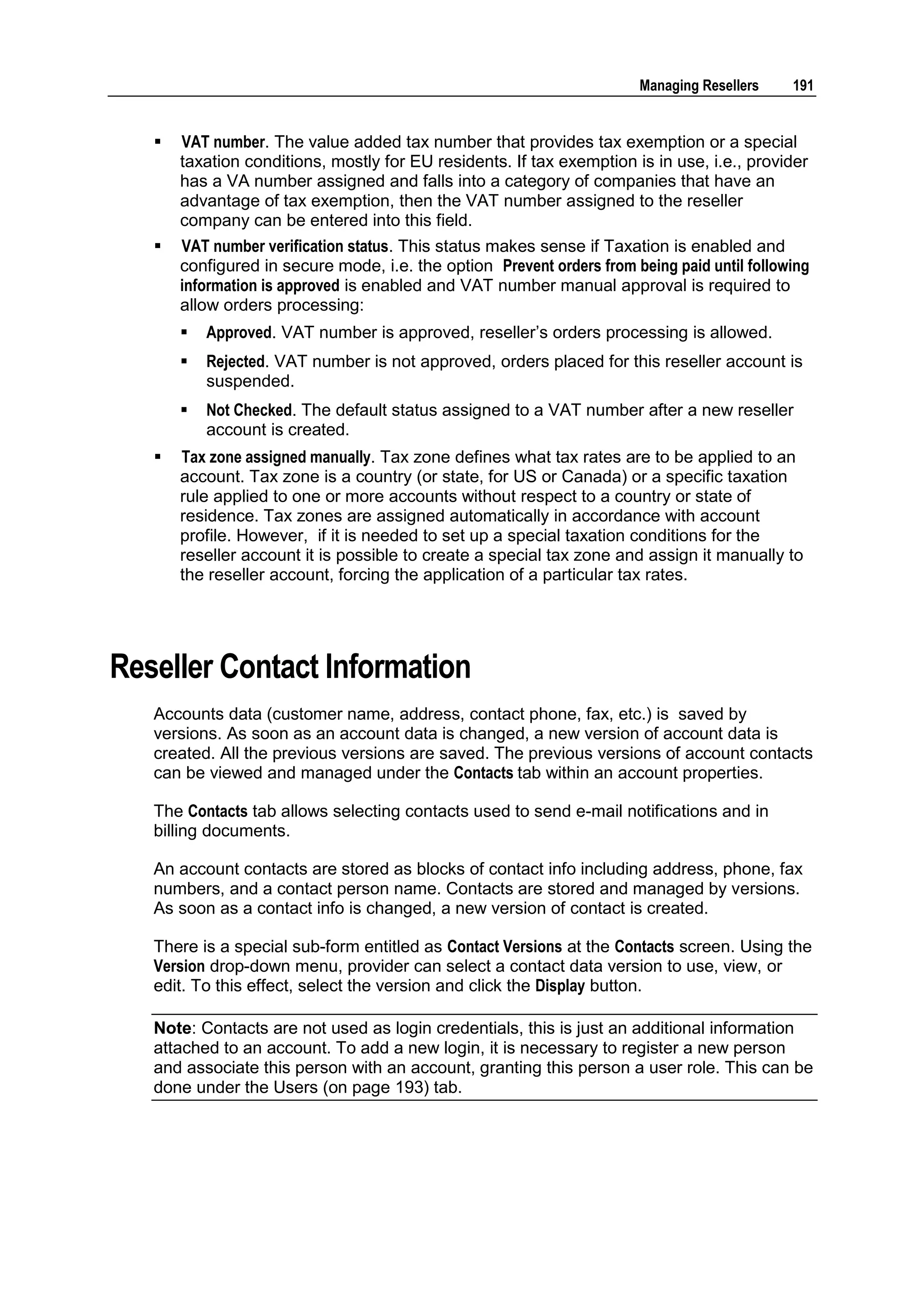Managing Resellers    191


      VAT number. The value added tax number that provides tax exemption or a special
       taxation conditions, mostly for EU residents. If tax exemption is in use, i.e., provider
       has a VA number assigned and falls into a category of companies that have an
       advantage of tax exemption, then the VAT number assigned to the reseller
       company can be entered into this field.
      VAT number verification status. This status makes sense if Taxation is enabled and
       configured in secure mode, i.e. the option Prevent orders from being paid until following
       information is approved is enabled and VAT number manual approval is required to
       allow orders processing:
          Approved. VAT number is approved, reseller‟s orders processing is allowed.
          Rejected. VAT number is not approved, orders placed for this reseller account is
           suspended.
          Not Checked. The default status assigned to a VAT number after a new reseller
           account is created.
      Tax zone assigned manually. Tax zone defines what tax rates are to be applied to an
       account. Tax zone is a country (or state, for US or Canada) or a specific taxation
       rule applied to one or more accounts without respect to a country or state of
       residence. Tax zones are assigned automatically in accordance with account
       profile. However, if it is needed to set up a special taxation conditions for the
       reseller account it is possible to create a special tax zone and assign it manually to
       the reseller account, forcing the application of a particular tax rates.




Reseller Contact Information
   Accounts data (customer name, address, contact phone, fax, etc.) is saved by
   versions. As soon as an account data is changed, a new version of account data is
   created. All the previous versions are saved. The previous versions of account contacts
   can be viewed and managed under the Contacts tab within an account properties.

   The Contacts tab allows selecting contacts used to send e-mail notifications and in
   billing documents.

   An account contacts are stored as blocks of contact info including address, phone, fax
   numbers, and a contact person name. Contacts are stored and managed by versions.
   As soon as a contact info is changed, a new version of contact is created.

   There is a special sub-form entitled as Contact Versions at the Contacts screen. Using the
   Version drop-down menu, provider can select a contact data version to use, view, or
   edit. To this effect, select the version and click the Display button.

   Note: Contacts are not used as login credentials, this is just an additional information
   attached to an account. To add a new login, it is necessary to register a new person
   and associate this person with an account, granting this person a user role. This can be
   done under the Users (on page 193) tab.
 