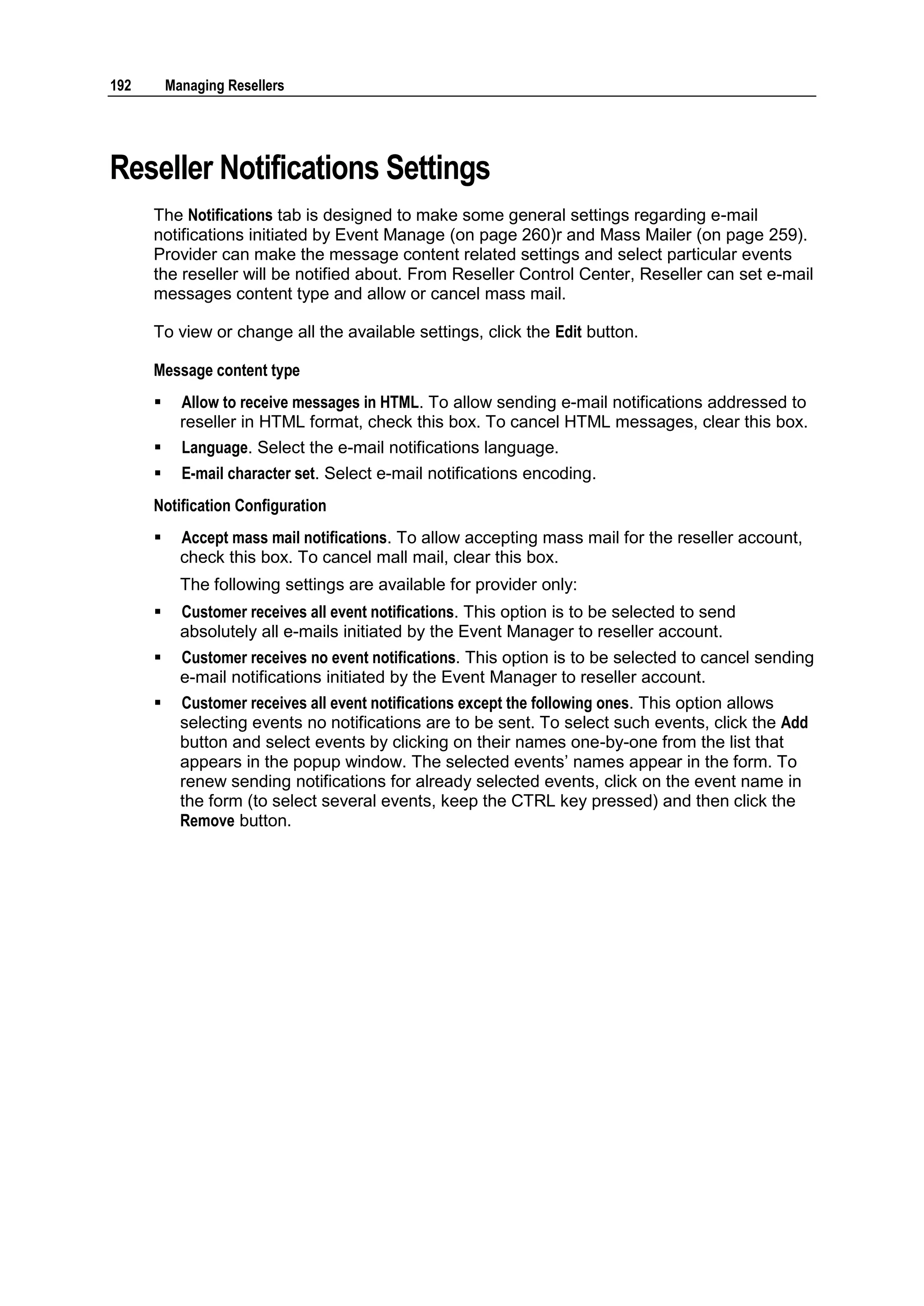 192       Managing Resellers




Reseller Notifications Settings
      The Notifications tab is designed to make some general settings regarding e-mail
      notifications initiated by Event Manage (on page 260)r and Mass Mailer (on page 259).
      Provider can make the message content related settings and select particular events
      the reseller will be notified about. From Reseller Control Center, Reseller can set e-mail
      messages content type and allow or cancel mass mail.

      To view or change all the available settings, click the Edit button.

      Message content type
           Allow to receive messages in HTML. To allow sending e-mail notifications addressed to
            reseller in HTML format, check this box. To cancel HTML messages, clear this box.
           Language. Select the e-mail notifications language.
           E-mail character set. Select e-mail notifications encoding.
      Notification Configuration
           Accept mass mail notifications. To allow accepting mass mail for the reseller account,
            check this box. To cancel mall mail, clear this box.
            The following settings are available for provider only:
           Customer receives all event notifications. This option is to be selected to send
            absolutely all e-mails initiated by the Event Manager to reseller account.
           Customer receives no event notifications. This option is to be selected to cancel sending
            e-mail notifications initiated by the Event Manager to reseller account.
           Customer receives all event notifications except the following ones. This option allows
            selecting events no notifications are to be sent. To select such events, click the Add
            button and select events by clicking on their names one-by-one from the list that
            appears in the popup window. The selected events‟ names appear in the form. To
            renew sending notifications for already selected events, click on the event name in
            the form (to select several events, keep the CTRL key pressed) and then click the
            Remove button.
 