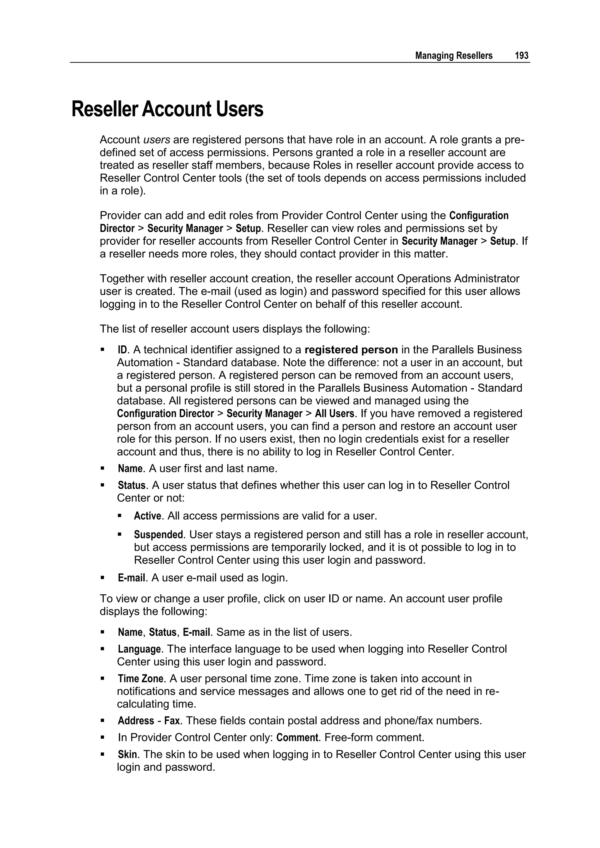 Managing Resellers     193




Reseller Account Users
   Account users are registered persons that have role in an account. A role grants a pre-
   defined set of access permissions. Persons granted a role in a reseller account are
   treated as reseller staff members, because Roles in reseller account provide access to
   Reseller Control Center tools (the set of tools depends on access permissions included
   in a role).

   Provider can add and edit roles from Provider Control Center using the Configuration
   Director > Security Manager > Setup. Reseller can view roles and permissions set by
   provider for reseller accounts from Reseller Control Center in Security Manager > Setup. If
   a reseller needs more roles, they should contact provider in this matter.

   Together with reseller account creation, the reseller account Operations Administrator
   user is created. The e-mail (used as login) and password specified for this user allows
   logging in to the Reseller Control Center on behalf of this reseller account.

   The list of reseller account users displays the following:
      ID. A technical identifier assigned to a registered person in the Parallels Business
       Automation - Standard database. Note the difference: not a user in an account, but
       a registered person. A registered person can be removed from an account users,
       but a personal profile is still stored in the Parallels Business Automation - Standard
       database. All registered persons can be viewed and managed using the
       Configuration Director > Security Manager > All Users. If you have removed a registered
       person from an account users, you can find a person and restore an account user
       role for this person. If no users exist, then no login credentials exist for a reseller
       account and thus, there is no ability to log in Reseller Control Center.
      Name. A user first and last name.
      Status. A user status that defines whether this user can log in to Reseller Control
       Center or not:
          Active. All access permissions are valid for a user.
          Suspended. User stays a registered person and still has a role in reseller account,
           but access permissions are temporarily locked, and it is ot possible to log in to
           Reseller Control Center using this user login and password.
      E-mail. A user e-mail used as login.
   To view or change a user profile, click on user ID or name. An account user profile
   displays the following:
      Name, Status, E-mail. Same as in the list of users.
      Language. The interface language to be used when logging into Reseller Control
       Center using this user login and password.
      Time Zone. A user personal time zone. Time zone is taken into account in
       notifications and service messages and allows one to get rid of the need in re-
       calculating time.
      Address - Fax. These fields contain postal address and phone/fax numbers.
      In Provider Control Center only: Comment. Free-form comment.
      Skin. The skin to be used when logging in to Reseller Control Center using this user
       login and password.
 