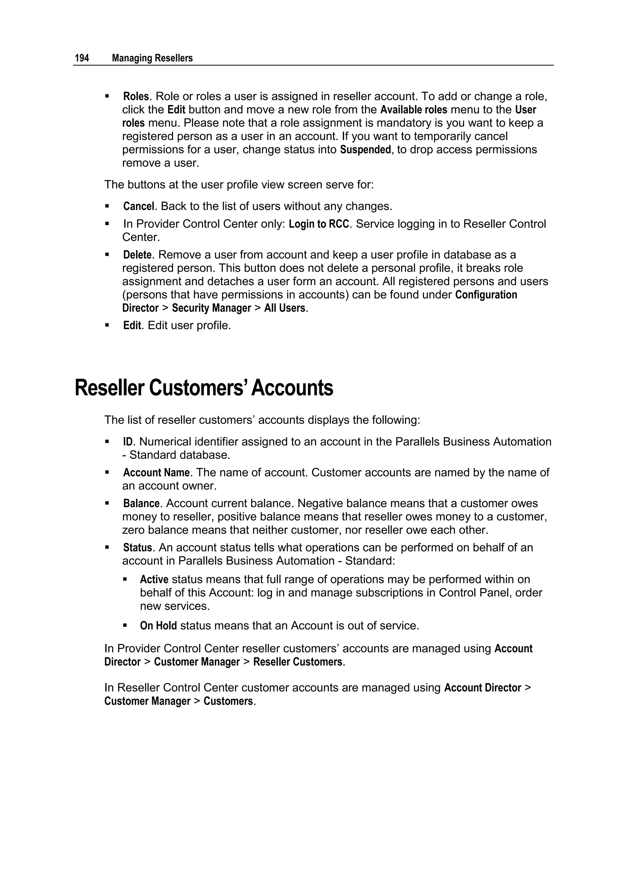 194       Managing Resellers


           Roles. Role or roles a user is assigned in reseller account. To add or change a role,
            click the Edit button and move a new role from the Available roles menu to the User
            roles menu. Please note that a role assignment is mandatory is you want to keep a
            registered person as a user in an account. If you want to temporarily cancel
            permissions for a user, change status into Suspended, to drop access permissions
            remove a user.
      The buttons at the user profile view screen serve for:
           Cancel. Back to the list of users without any changes.
           In Provider Control Center only: Login to RCC. Service logging in to Reseller Control
            Center.
           Delete. Remove a user from account and keep a user profile in database as a
            registered person. This button does not delete a personal profile, it breaks role
            assignment and detaches a user form an account. All registered persons and users
            (persons that have permissions in accounts) can be found under Configuration
            Director > Security Manager > All Users.
           Edit. Edit user profile.




Reseller Customers‟ Accounts
      The list of reseller customers‟ accounts displays the following:
           ID. Numerical identifier assigned to an account in the Parallels Business Automation
            - Standard database.
           Account Name. The name of account. Customer accounts are named by the name of
            an account owner.
           Balance. Account current balance. Negative balance means that a customer owes
            money to reseller, positive balance means that reseller owes money to a customer,
            zero balance means that neither customer, nor reseller owe each other.
           Status. An account status tells what operations can be performed on behalf of an
            account in Parallels Business Automation - Standard:
               Active status means that full range of operations may be performed within on
                behalf of this Account: log in and manage subscriptions in Control Panel, order
                new services.
               On Hold status means that an Account is out of service.
      In Provider Control Center reseller customers‟ accounts are managed using Account
      Director > Customer Manager > Reseller Customers.

      In Reseller Control Center customer accounts are managed using Account Director >
      Customer Manager > Customers.
 