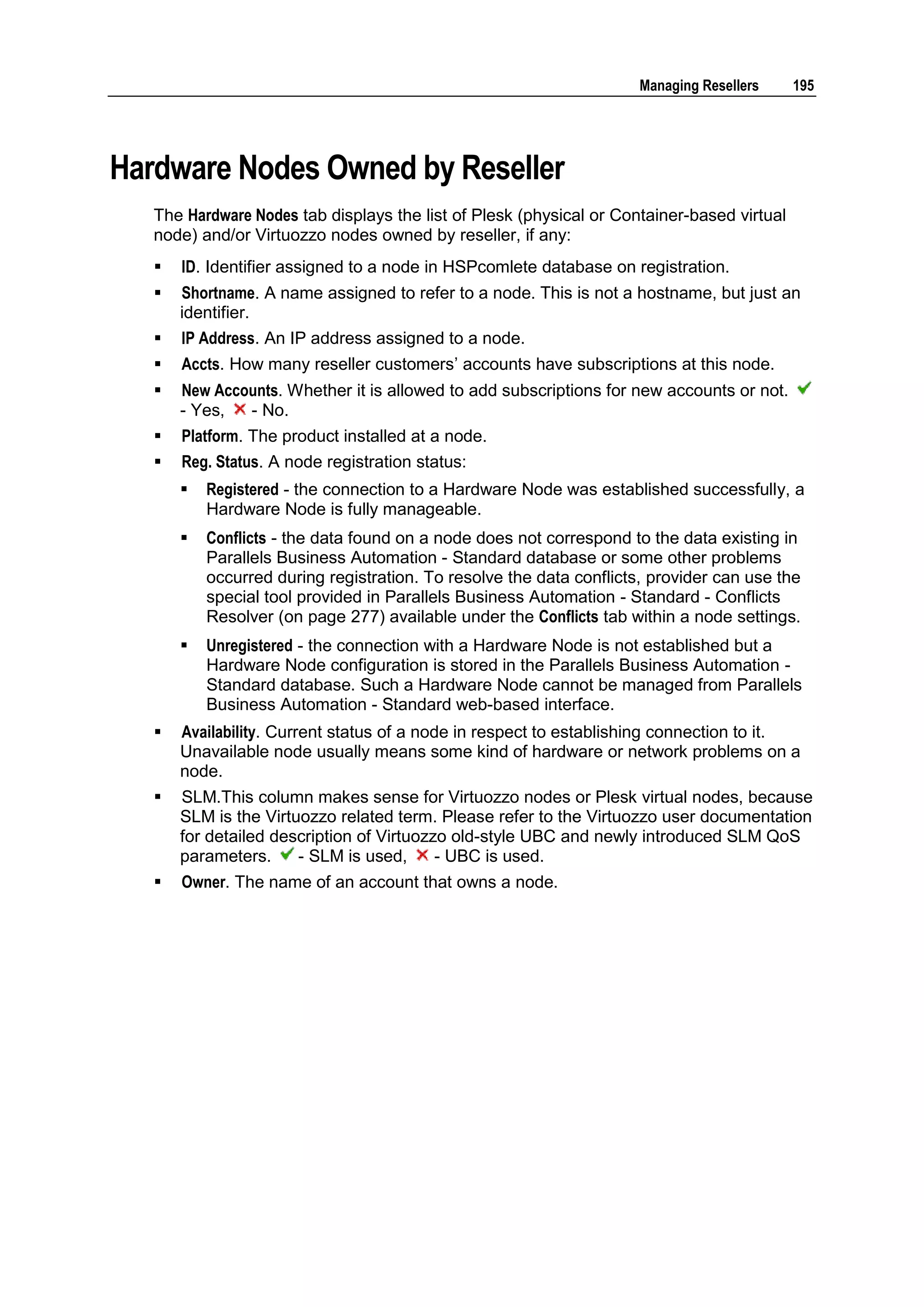 Managing Resellers    195




Hardware Nodes Owned by Reseller
   The Hardware Nodes tab displays the list of Plesk (physical or Container-based virtual
   node) and/or Virtuozzo nodes owned by reseller, if any:
      ID. Identifier assigned to a node in HSPcomlete database on registration.
      Shortname. A name assigned to refer to a node. This is not a hostname, but just an
       identifier.
      IP Address. An IP address assigned to a node.
      Accts. How many reseller customers‟ accounts have subscriptions at this node.
      New Accounts. Whether it is allowed to add subscriptions for new accounts or not.
       - Yes,  - No.
      Platform. The product installed at a node.
      Reg. Status. A node registration status:
          Registered - the connection to a Hardware Node was established successfully, a
           Hardware Node is fully manageable.
          Conflicts - the data found on a node does not correspond to the data existing in
           Parallels Business Automation - Standard database or some other problems
           occurred during registration. To resolve the data conflicts, provider can use the
           special tool provided in Parallels Business Automation - Standard - Conflicts
           Resolver (on page 277) available under the Conflicts tab within a node settings.
          Unregistered - the connection with a Hardware Node is not established but a
           Hardware Node configuration is stored in the Parallels Business Automation -
           Standard database. Such a Hardware Node cannot be managed from Parallels
           Business Automation - Standard web-based interface.
      Availability. Current status of a node in respect to establishing connection to it.
       Unavailable node usually means some kind of hardware or network problems on a
       node.
      SLM.This column makes sense for Virtuozzo nodes or Plesk virtual nodes, because
       SLM is the Virtuozzo related term. Please refer to the Virtuozzo user documentation
       for detailed description of Virtuozzo old-style UBC and newly introduced SLM QoS
       parameters.     - SLM is used,      - UBC is used.
      Owner. The name of an account that owns a node.
 
