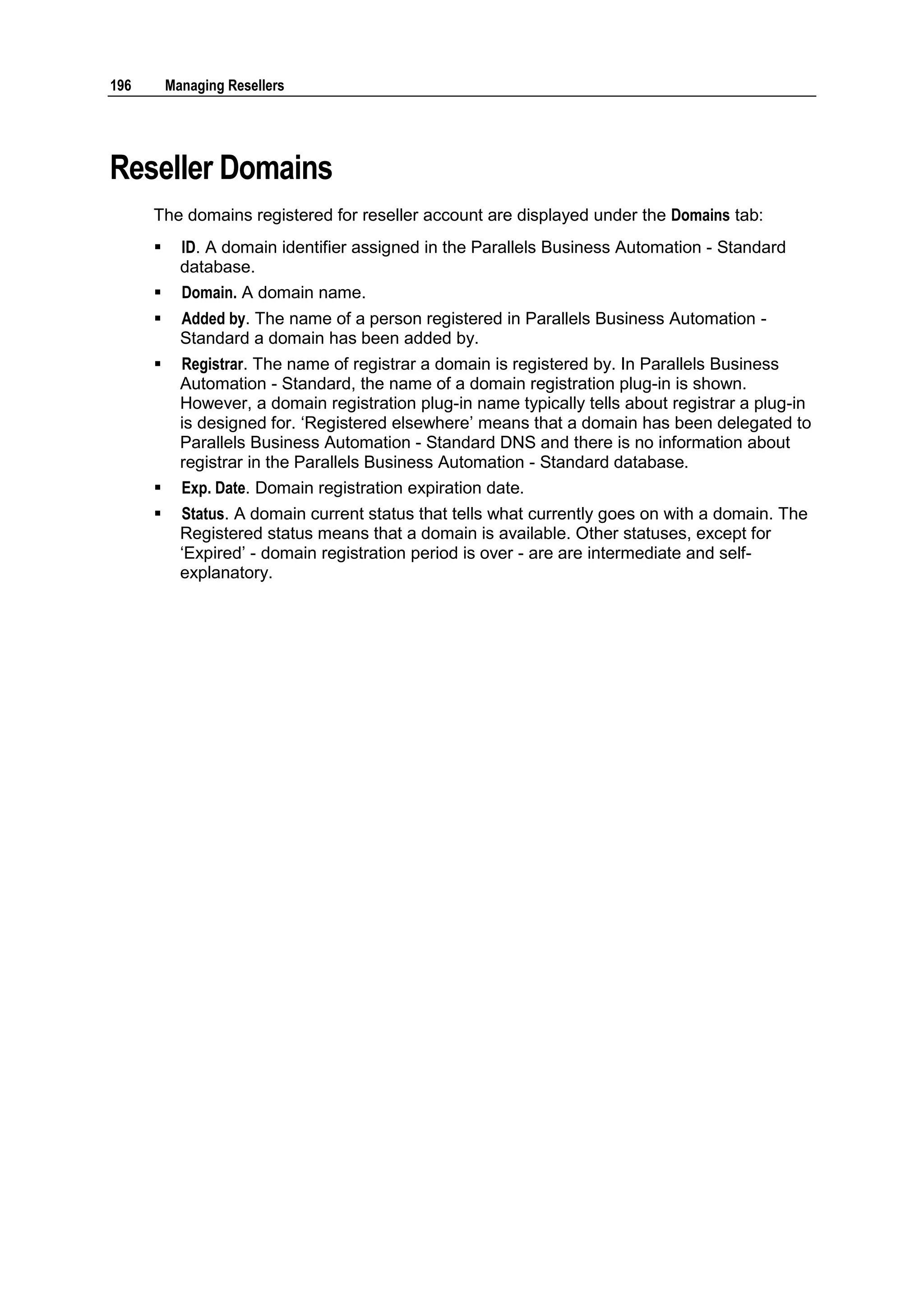 196       Managing Resellers




Reseller Domains
      The domains registered for reseller account are displayed under the Domains tab:
           ID. A domain identifier assigned in the Parallels Business Automation - Standard
            database.
           Domain. A domain name.
           Added by. The name of a person registered in Parallels Business Automation -
            Standard a domain has been added by.
           Registrar. The name of registrar a domain is registered by. In Parallels Business
            Automation - Standard, the name of a domain registration plug-in is shown.
            However, a domain registration plug-in name typically tells about registrar a plug-in
            is designed for. „Registered elsewhere‟ means that a domain has been delegated to
            Parallels Business Automation - Standard DNS and there is no information about
            registrar in the Parallels Business Automation - Standard database.
           Exp. Date. Domain registration expiration date.
           Status. A domain current status that tells what currently goes on with a domain. The
            Registered status means that a domain is available. Other statuses, except for
            „Expired‟ - domain registration period is over - are are intermediate and self-
            explanatory.
 