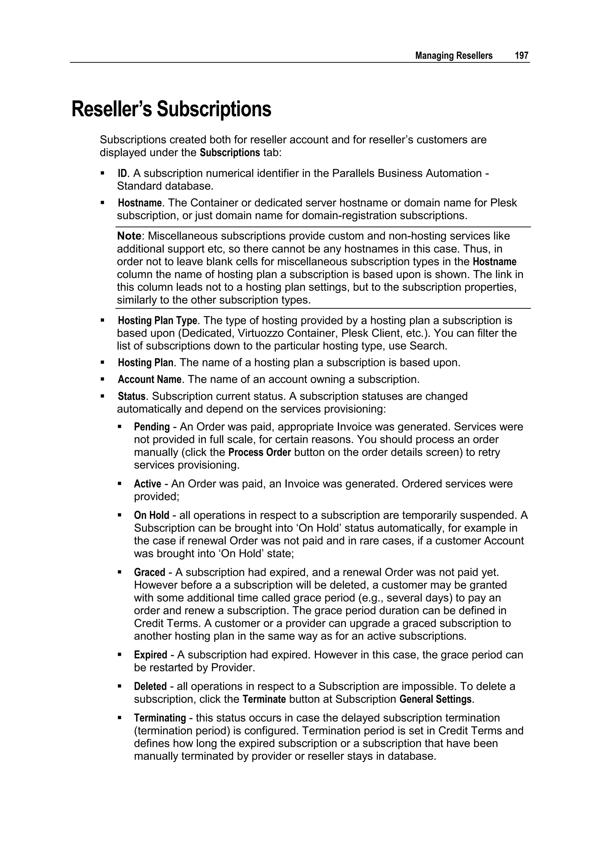 Managing Resellers   197




Reseller‟s Subscriptions
   Subscriptions created both for reseller account and for reseller‟s customers are
   displayed under the Subscriptions tab:
      ID. A subscription numerical identifier in the Parallels Business Automation -
       Standard database.
      Hostname. The Container or dedicated server hostname or domain name for Plesk
       subscription, or just domain name for domain-registration subscriptions.
       Note: Miscellaneous subscriptions provide custom and non-hosting services like
       additional support etc, so there cannot be any hostnames in this case. Thus, in
       order not to leave blank cells for miscellaneous subscription types in the Hostname
       column the name of hosting plan a subscription is based upon is shown. The link in
       this column leads not to a hosting plan settings, but to the subscription properties,
       similarly to the other subscription types.
      Hosting Plan Type. The type of hosting provided by a hosting plan a subscription is
       based upon (Dedicated, Virtuozzo Container, Plesk Client, etc.). You can filter the
       list of subscriptions down to the particular hosting type, use Search.
      Hosting Plan. The name of a hosting plan a subscription is based upon.
      Account Name. The name of an account owning a subscription.
      Status. Subscription current status. A subscription statuses are changed
       automatically and depend on the services provisioning:
          Pending - An Order was paid, appropriate Invoice was generated. Services were
           not provided in full scale, for certain reasons. You should process an order
           manually (click the Process Order button on the order details screen) to retry
           services provisioning.
          Active - An Order was paid, an Invoice was generated. Ordered services were
           provided;
          On Hold - all operations in respect to a subscription are temporarily suspended. A
           Subscription can be brought into „On Hold‟ status automatically, for example in
           the case if renewal Order was not paid and in rare cases, if a customer Account
           was brought into „On Hold‟ state;
          Graced - A subscription had expired, and a renewal Order was not paid yet.
           However before a a subscription will be deleted, a customer may be granted
           with some additional time called grace period (e.g., several days) to pay an
           order and renew a subscription. The grace period duration can be defined in
           Credit Terms. A customer or a provider can upgrade a graced subscription to
           another hosting plan in the same way as for an active subscriptions.
          Expired - A subscription had expired. However in this case, the grace period can
           be restarted by Provider.
          Deleted - all operations in respect to a Subscription are impossible. To delete a
           subscription, click the Terminate button at Subscription General Settings.
          Terminating - this status occurs in case the delayed subscription termination
           (termination period) is configured. Termination period is set in Credit Terms and
           defines how long the expired subscription or a subscription that have been
           manually terminated by provider or reseller stays in database.
 