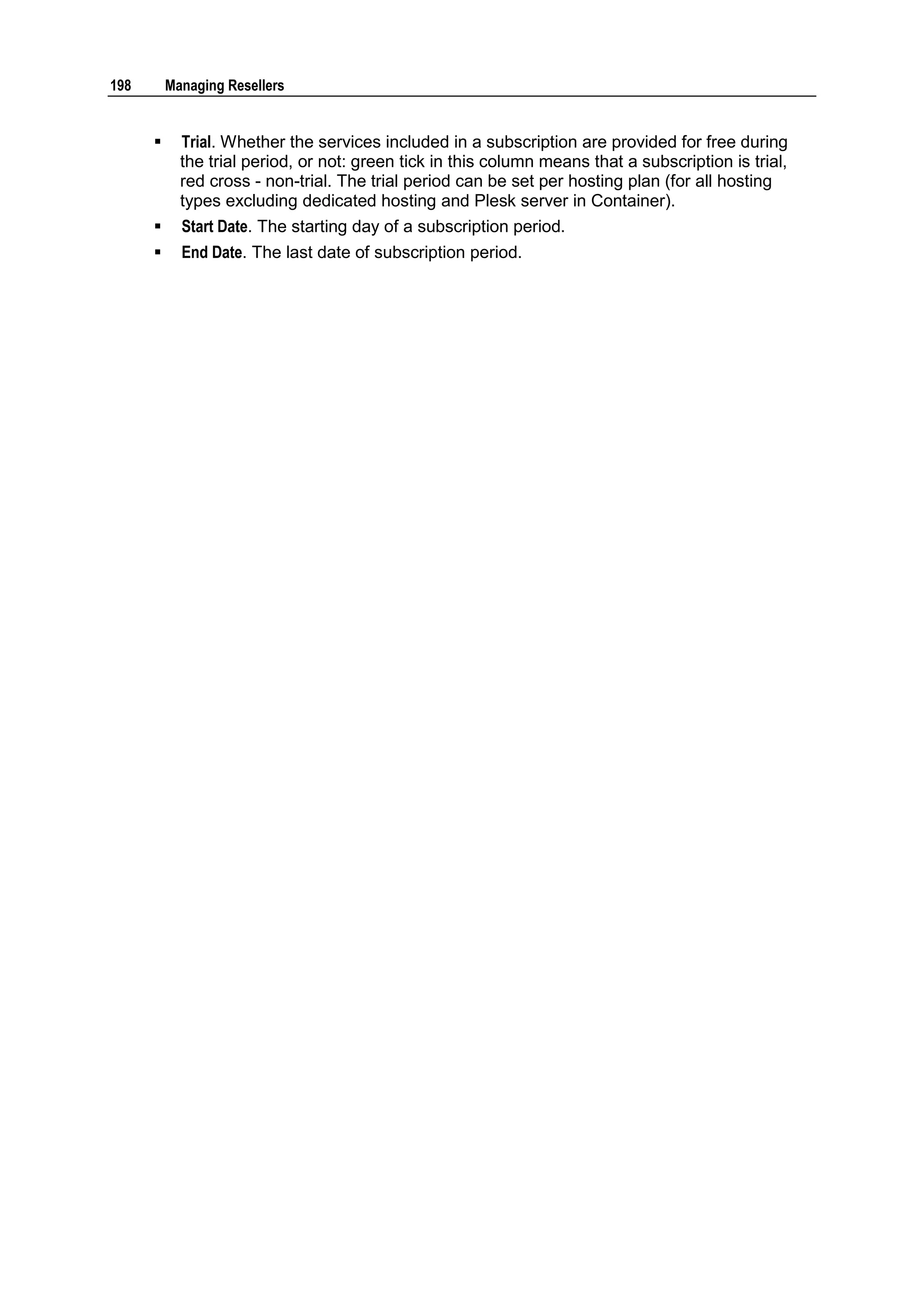 198       Managing Resellers


           Trial. Whether the services included in a subscription are provided for free during
            the trial period, or not: green tick in this column means that a subscription is trial,
            red cross - non-trial. The trial period can be set per hosting plan (for all hosting
            types excluding dedicated hosting and Plesk server in Container).
           Start Date. The starting day of a subscription period.
           End Date. The last date of subscription period.
 