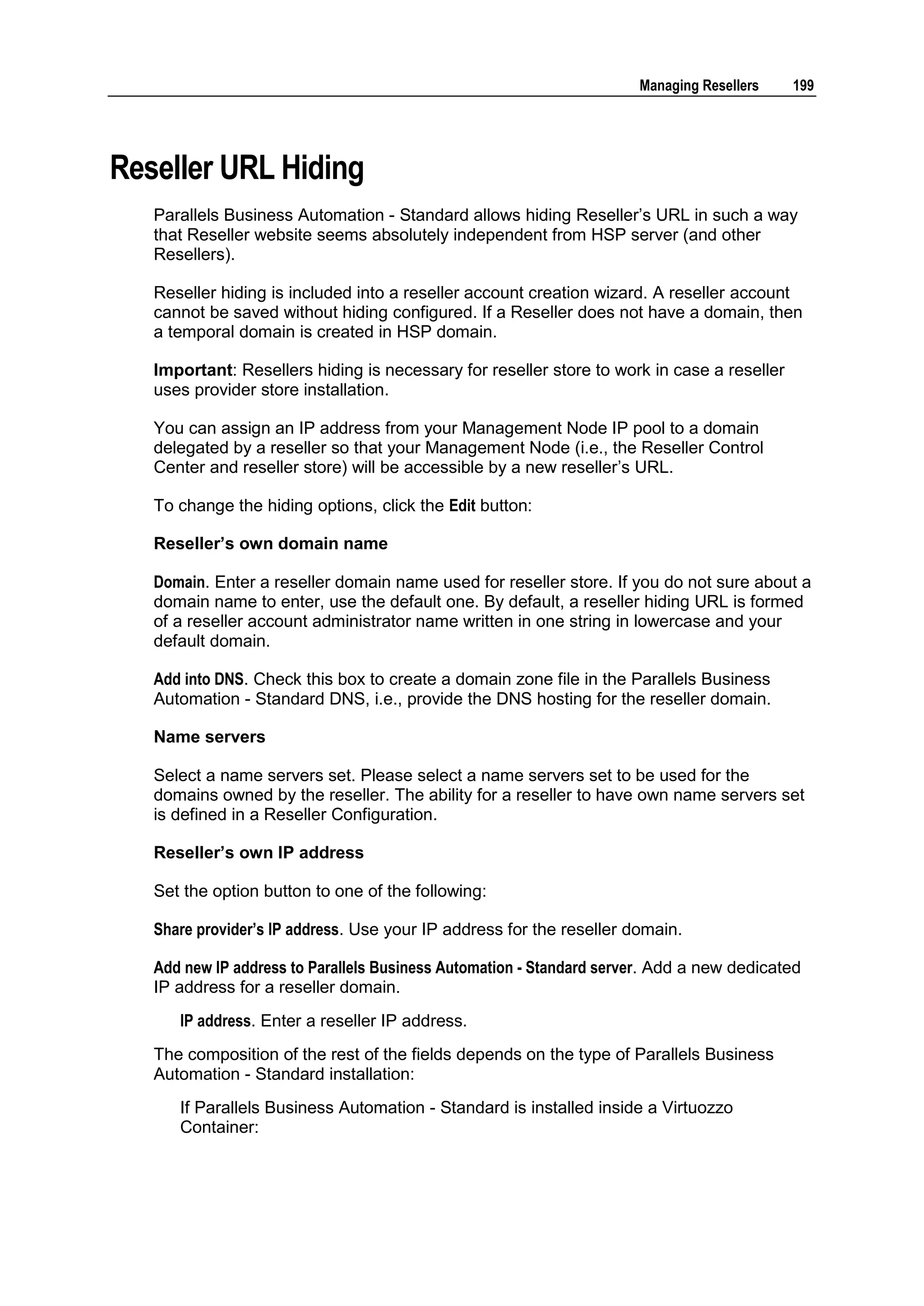 Managing Resellers    199




Reseller URL Hiding
   Parallels Business Automation - Standard allows hiding Reseller‟s URL in such a way
   that Reseller website seems absolutely independent from HSP server (and other
   Resellers).

   Reseller hiding is included into a reseller account creation wizard. A reseller account
   cannot be saved without hiding configured. If a Reseller does not have a domain, then
   a temporal domain is created in HSP domain.

   Important: Resellers hiding is necessary for reseller store to work in case a reseller
   uses provider store installation.

   You can assign an IP address from your Management Node IP pool to a domain
   delegated by a reseller so that your Management Node (i.e., the Reseller Control
   Center and reseller store) will be accessible by a new reseller‟s URL.

   To change the hiding options, click the Edit button:

   Reseller’s own domain name

   Domain. Enter a reseller domain name used for reseller store. If you do not sure about a
   domain name to enter, use the default one. By default, a reseller hiding URL is formed
   of a reseller account administrator name written in one string in lowercase and your
   default domain.

   Add into DNS. Check this box to create a domain zone file in the Parallels Business
   Automation - Standard DNS, i.e., provide the DNS hosting for the reseller domain.

   Name servers

   Select a name servers set. Please select a name servers set to be used for the
   domains owned by the reseller. The ability for a reseller to have own name servers set
   is defined in a Reseller Configuration.

   Reseller’s own IP address

   Set the option button to one of the following:

   Share provider‟s IP address. Use your IP address for the reseller domain.

   Add new IP address to Parallels Business Automation - Standard server. Add a new dedicated
   IP address for a reseller domain.
      IP address. Enter a reseller IP address.
   The composition of the rest of the fields depends on the type of Parallels Business
   Automation - Standard installation:
      If Parallels Business Automation - Standard is installed inside a Virtuozzo
      Container:
 