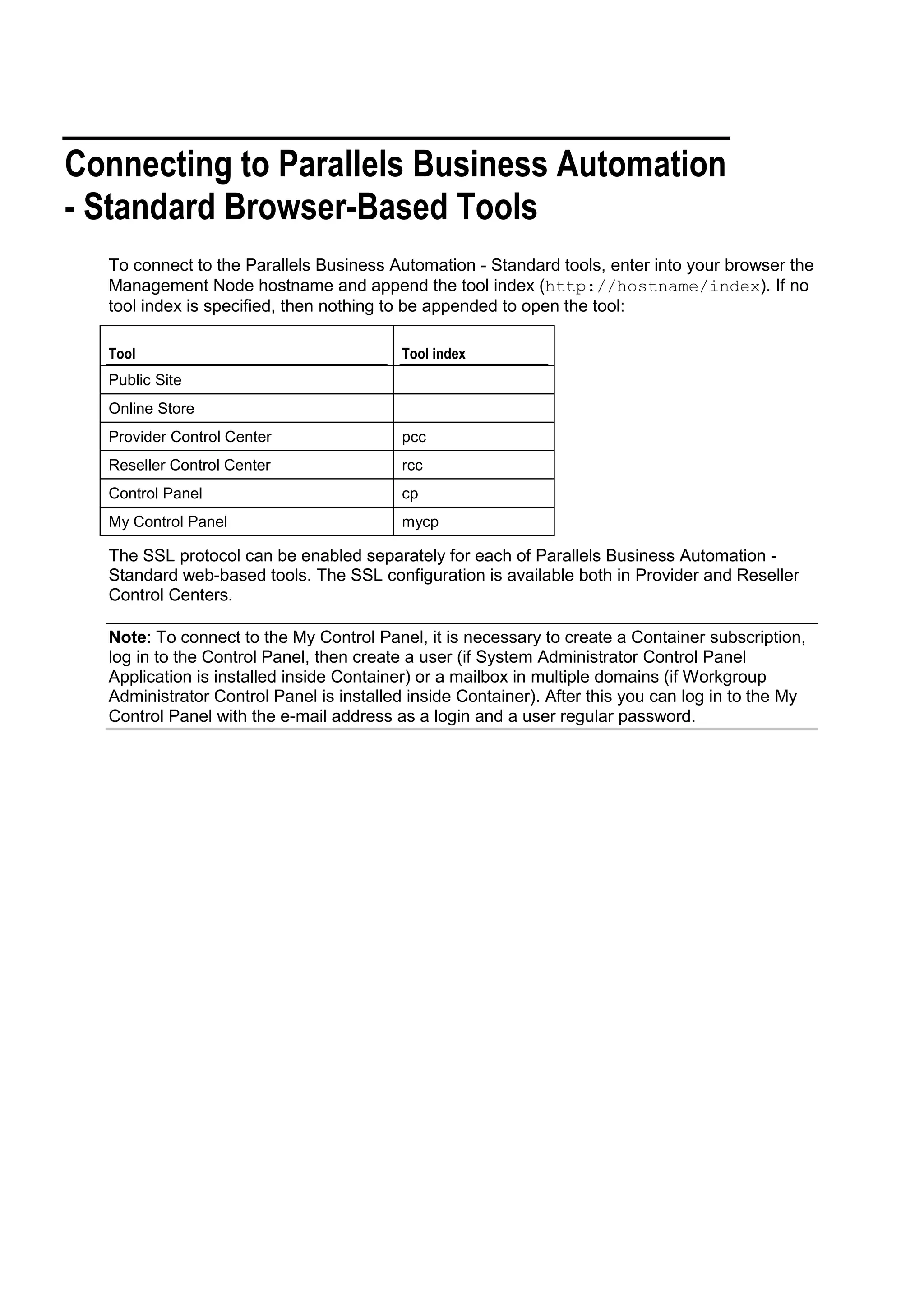 Connecting to Parallels Business Automation
- Standard Browser-Based Tools
  To connect to the Parallels Business Automation - Standard tools, enter into your browser the
  Management Node hostname and append the tool index (http://hostname/index). If no
  tool index is specified, then nothing to be appended to open the tool:

  Tool                                   Tool index
  Public Site
  Online Store
  Provider Control Center                pcc
  Reseller Control Center                rcc
  Control Panel                          cp
  My Control Panel                       mycp

  The SSL protocol can be enabled separately for each of Parallels Business Automation -
  Standard web-based tools. The SSL configuration is available both in Provider and Reseller
  Control Centers.

  Note: To connect to the My Control Panel, it is necessary to create a Container subscription,
  log in to the Control Panel, then create a user (if System Administrator Control Panel
  Application is installed inside Container) or a mailbox in multiple domains (if Workgroup
  Administrator Control Panel is installed inside Container). After this you can log in to the My
  Control Panel with the e-mail address as a login and a user regular password.
 