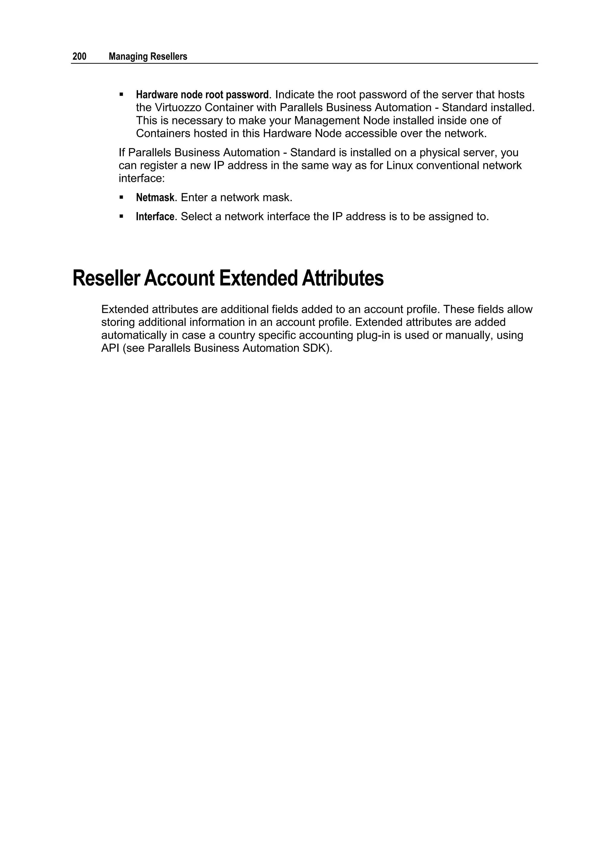 200    Managing Resellers


            Hardware node root password. Indicate the root password of the server that hosts
             the Virtuozzo Container with Parallels Business Automation - Standard installed.
             This is necessary to make your Management Node installed inside one of
             Containers hosted in this Hardware Node accessible over the network.
         If Parallels Business Automation - Standard is installed on a physical server, you
         can register a new IP address in the same way as for Linux conventional network
         interface:
            Netmask. Enter a network mask.
            Interface. Select a network interface the IP address is to be assigned to.




Reseller Account Extended Attributes
      Extended attributes are additional fields added to an account profile. These fields allow
      storing additional information in an account profile. Extended attributes are added
      automatically in case a country specific accounting plug-in is used or manually, using
      API (see Parallels Business Automation SDK).
 