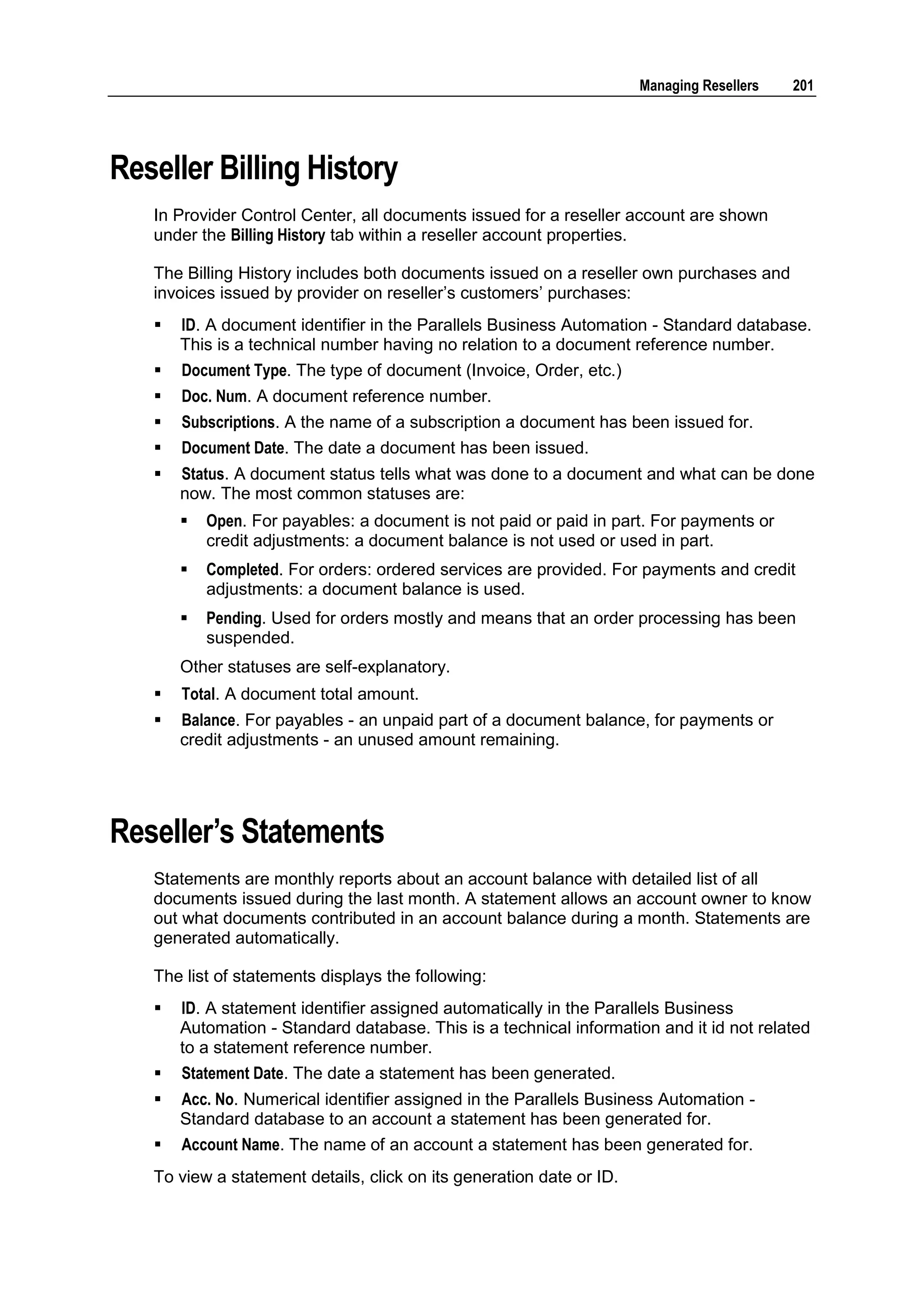 Managing Resellers   201




Reseller Billing History
   In Provider Control Center, all documents issued for a reseller account are shown
   under the Billing History tab within a reseller account properties.

   The Billing History includes both documents issued on a reseller own purchases and
   invoices issued by provider on reseller‟s customers‟ purchases:
      ID. A document identifier in the Parallels Business Automation - Standard database.
       This is a technical number having no relation to a document reference number.
      Document Type. The type of document (Invoice, Order, etc.)
      Doc. Num. A document reference number.
      Subscriptions. A the name of a subscription a document has been issued for.
      Document Date. The date a document has been issued.
      Status. A document status tells what was done to a document and what can be done
       now. The most common statuses are:
          Open. For payables: a document is not paid or paid in part. For payments or
           credit adjustments: a document balance is not used or used in part.
          Completed. For orders: ordered services are provided. For payments and credit
           adjustments: a document balance is used.
          Pending. Used for orders mostly and means that an order processing has been
           suspended.
       Other statuses are self-explanatory.
      Total. A document total amount.
      Balance. For payables - an unpaid part of a document balance, for payments or
       credit adjustments - an unused amount remaining.




Reseller‟s Statements
   Statements are monthly reports about an account balance with detailed list of all
   documents issued during the last month. A statement allows an account owner to know
   out what documents contributed in an account balance during a month. Statements are
   generated automatically.

   The list of statements displays the following:
      ID. A statement identifier assigned automatically in the Parallels Business
       Automation - Standard database. This is a technical information and it id not related
       to a statement reference number.
      Statement Date. The date a statement has been generated.
      Acc. No. Numerical identifier assigned in the Parallels Business Automation -
       Standard database to an account a statement has been generated for.
      Account Name. The name of an account a statement has been generated for.
   To view a statement details, click on its generation date or ID.
 