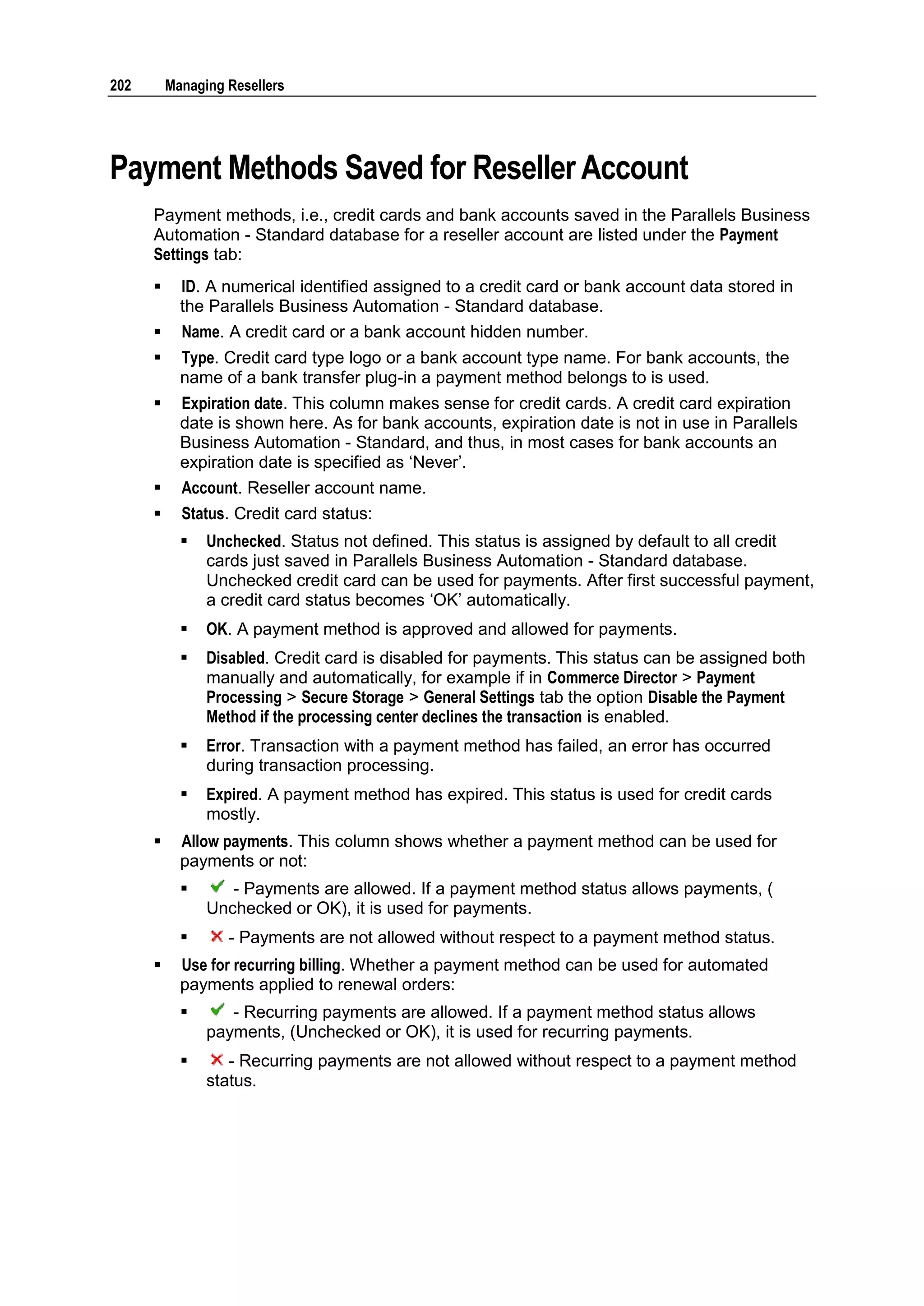 202       Managing Resellers




Payment Methods Saved for Reseller Account
      Payment methods, i.e., credit cards and bank accounts saved in the Parallels Business
      Automation - Standard database for a reseller account are listed under the Payment
      Settings tab:
           ID. A numerical identified assigned to a credit card or bank account data stored in
            the Parallels Business Automation - Standard database.
           Name. A credit card or a bank account hidden number.
           Type. Credit card type logo or a bank account type name. For bank accounts, the
            name of a bank transfer plug-in a payment method belongs to is used.
           Expiration date. This column makes sense for credit cards. A credit card expiration
            date is shown here. As for bank accounts, expiration date is not in use in Parallels
            Business Automation - Standard, and thus, in most cases for bank accounts an
            expiration date is specified as „Never‟.
           Account. Reseller account name.
           Status. Credit card status:
               Unchecked. Status not defined. This status is assigned by default to all credit
                cards just saved in Parallels Business Automation - Standard database.
                Unchecked credit card can be used for payments. After first successful payment,
                a credit card status becomes „OK‟ automatically.
               OK. A payment method is approved and allowed for payments.
               Disabled. Credit card is disabled for payments. This status can be assigned both
                manually and automatically, for example if in Commerce Director > Payment
                Processing > Secure Storage > General Settings tab the option Disable the Payment
                Method if the processing center declines the transaction is enabled.
               Error. Transaction with a payment method has failed, an error has occurred
                during transaction processing.
               Expired. A payment method has expired. This status is used for credit cards
                mostly.
           Allow payments. This column shows whether a payment method can be used for
            payments or not:
                  - Payments are allowed. If a payment method status allows payments, (
                Unchecked or OK), it is used for payments.
                  - Payments are not allowed without respect to a payment method status.
           Use for recurring billing. Whether a payment method can be used for automated
            payments applied to renewal orders:
                  - Recurring payments are allowed. If a payment method status allows
                payments, (Unchecked or OK), it is used for recurring payments.
                  - Recurring payments are not allowed without respect to a payment method
                status.
 