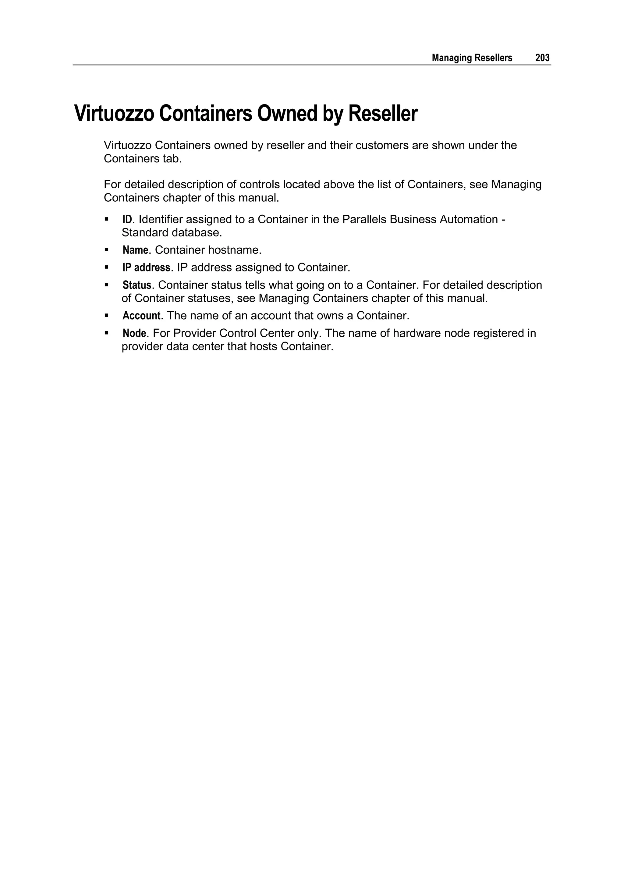 Managing Resellers   203




Virtuozzo Containers Owned by Reseller
   Virtuozzo Containers owned by reseller and their customers are shown under the
   Containers tab.

   For detailed description of controls located above the list of Containers, see Managing
   Containers chapter of this manual.
      ID. Identifier assigned to a Container in the Parallels Business Automation -
       Standard database.
      Name. Container hostname.
      IP address. IP address assigned to Container.
      Status. Container status tells what going on to a Container. For detailed description
       of Container statuses, see Managing Containers chapter of this manual.
      Account. The name of an account that owns a Container.
      Node. For Provider Control Center only. The name of hardware node registered in
       provider data center that hosts Container.
 