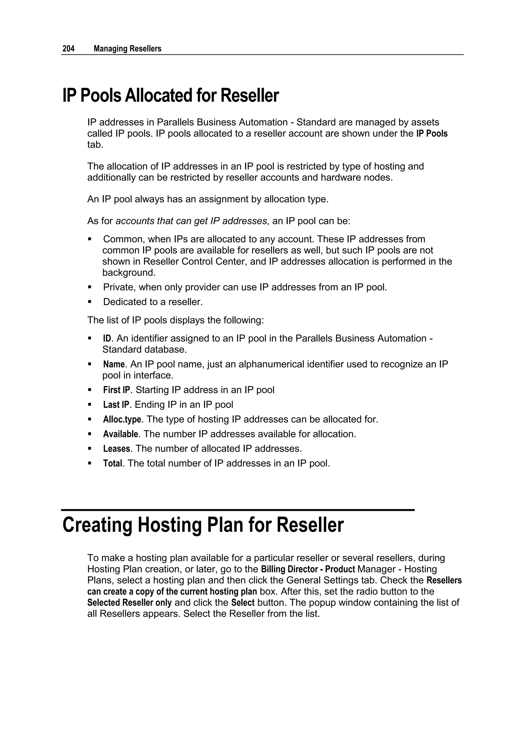 204       Managing Resellers




IP Pools Allocated for Reseller
      IP addresses in Parallels Business Automation - Standard are managed by assets
      called IP pools. IP pools allocated to a reseller account are shown under the IP Pools
      tab.

      The allocation of IP addresses in an IP pool is restricted by type of hosting and
      additionally can be restricted by reseller accounts and hardware nodes.

      An IP pool always has an assignment by allocation type.

      As for accounts that can get IP addresses, an IP pool can be:
           Common, when IPs are allocated to any account. These IP addresses from
            common IP pools are available for resellers as well, but such IP pools are not
            shown in Reseller Control Center, and IP addresses allocation is performed in the
            background.
           Private, when only provider can use IP addresses from an IP pool.
           Dedicated to a reseller.
      The list of IP pools displays the following:
           ID. An identifier assigned to an IP pool in the Parallels Business Automation -
            Standard database.
           Name. An IP pool name, just an alphanumerical identifier used to recognize an IP
            pool in interface.
           First IP. Starting IP address in an IP pool
           Last IP. Ending IP in an IP pool
           Alloc.type. The type of hosting IP addresses can be allocated for.
           Available. The number IP addresses available for allocation.
           Leases. The number of allocated IP addresses.
           Total. The total number of IP addresses in an IP pool.




Creating Hosting Plan for Reseller
      To make a hosting plan available for a particular reseller or several resellers, during
      Hosting Plan creation, or later, go to the Billing Director - Product Manager - Hosting
      Plans, select a hosting plan and then click the General Settings tab. Check the Resellers
      can create a copy of the current hosting plan box. After this, set the radio button to the
      Selected Reseller only and click the Select button. The popup window containing the list of
      all Resellers appears. Select the Reseller from the list.
 