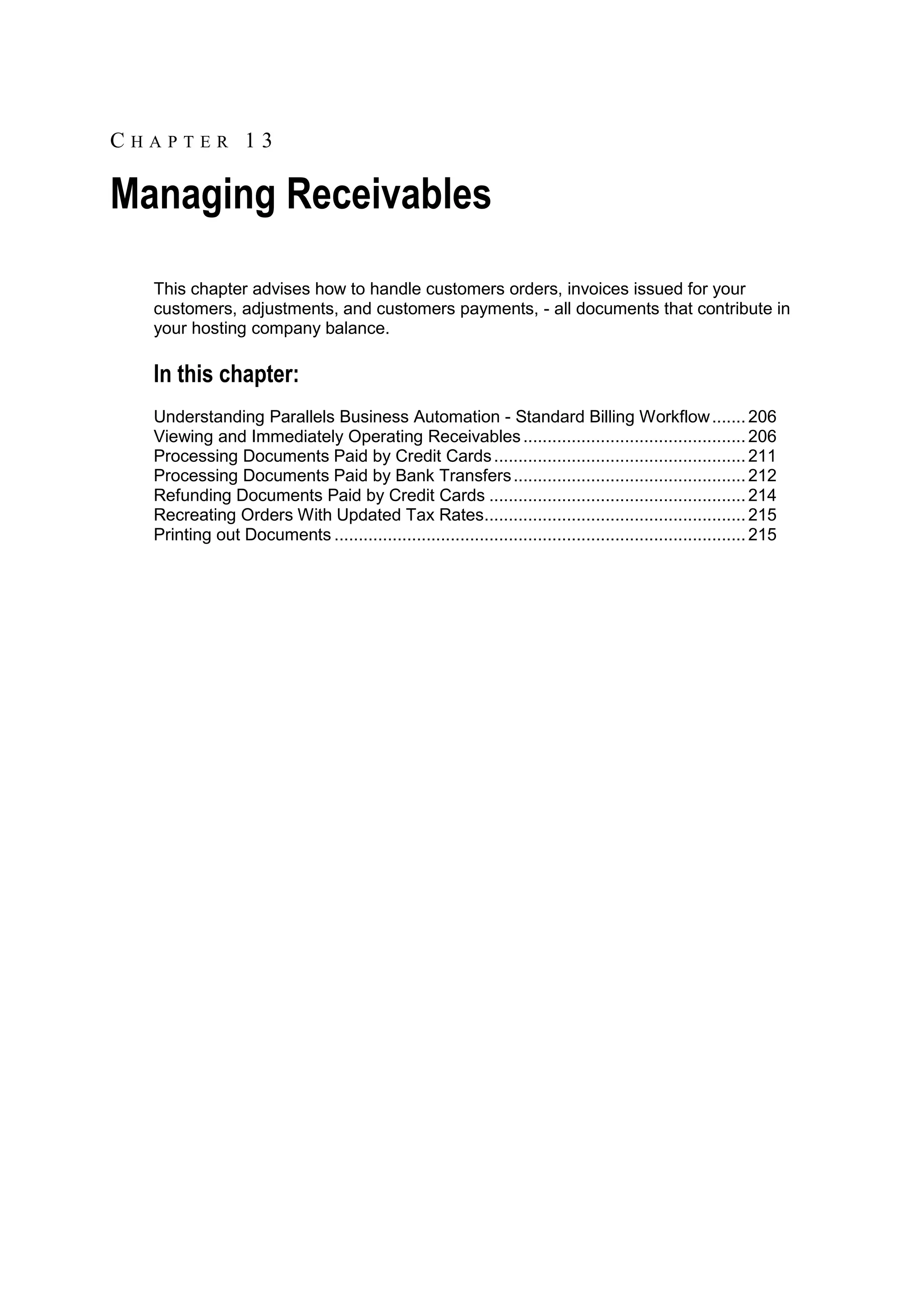 CHAPTER 13

Managing Receivables
  This chapter advises how to handle customers orders, invoices issued for your
  customers, adjustments, and customers payments, - all documents that contribute in
  your hosting company balance.

  In this chapter:
  Understanding Parallels Business Automation - Standard Billing Workflow ....... 206
  Viewing and Immediately Operating Receivables .............................................. 206
  Processing Documents Paid by Credit Cards .................................................... 211
  Processing Documents Paid by Bank Transfers ................................................ 212
  Refunding Documents Paid by Credit Cards ..................................................... 214
  Recreating Orders With Updated Tax Rates...................................................... 215
  Printing out Documents ..................................................................................... 215
 