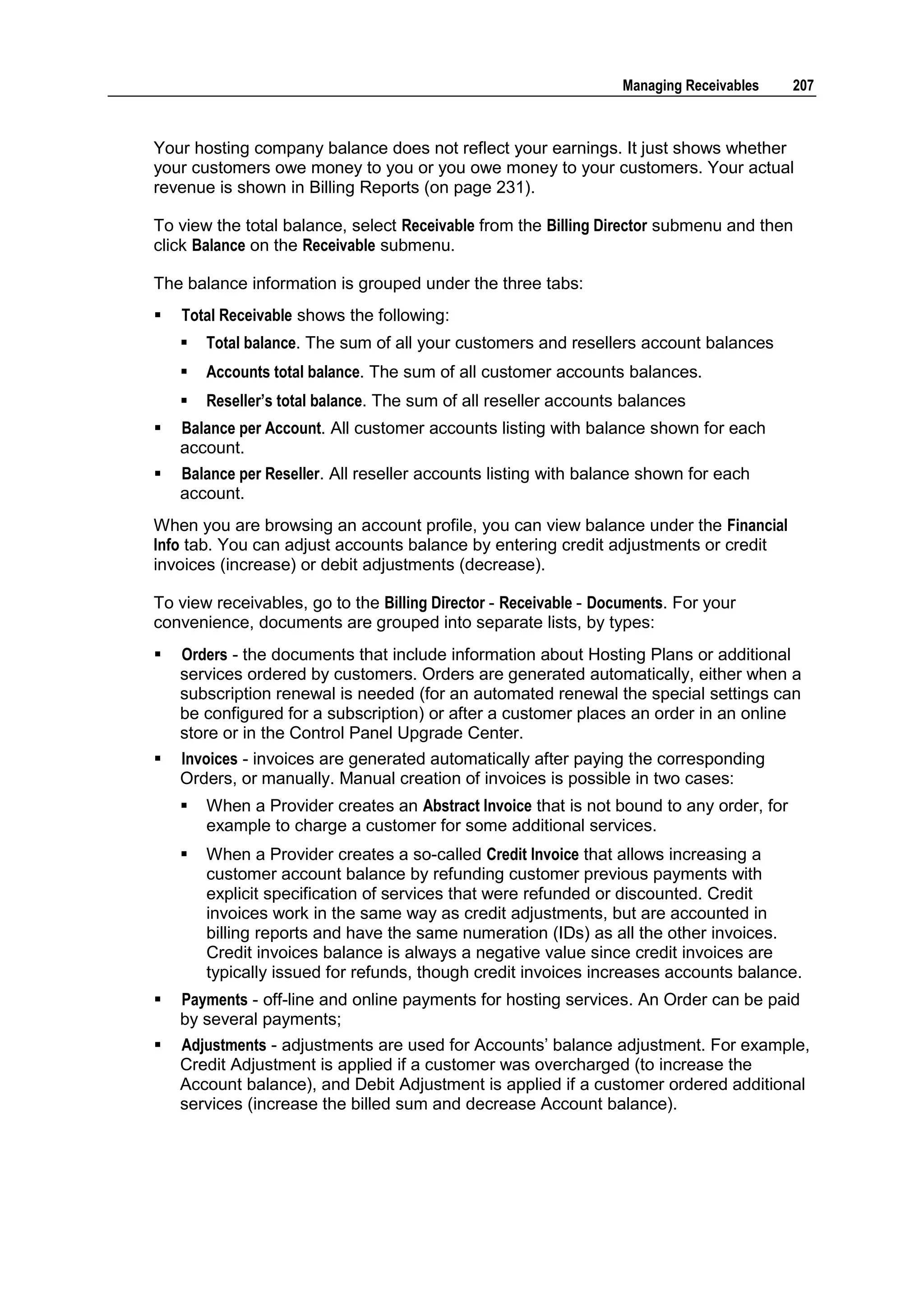 Managing Receivables    207



Your hosting company balance does not reflect your earnings. It just shows whether
your customers owe money to you or you owe money to your customers. Your actual
revenue is shown in Billing Reports (on page 231).

To view the total balance, select Receivable from the Billing Director submenu and then
click Balance on the Receivable submenu.

The balance information is grouped under the three tabs:
   Total Receivable shows the following:
       Total balance. The sum of all your customers and resellers account balances
       Accounts total balance. The sum of all customer accounts balances.
       Reseller‟s total balance. The sum of all reseller accounts balances
   Balance per Account. All customer accounts listing with balance shown for each
    account.
   Balance per Reseller. All reseller accounts listing with balance shown for each
    account.
When you are browsing an account profile, you can view balance under the Financial
Info tab. You can adjust accounts balance by entering credit adjustments or credit
invoices (increase) or debit adjustments (decrease).

To view receivables, go to the Billing Director - Receivable - Documents. For your
convenience, documents are grouped into separate lists, by types:
   Orders - the documents that include information about Hosting Plans or additional
    services ordered by customers. Orders are generated automatically, either when a
    subscription renewal is needed (for an automated renewal the special settings can
    be configured for a subscription) or after a customer places an order in an online
    store or in the Control Panel Upgrade Center.
   Invoices - invoices are generated automatically after paying the corresponding
    Orders, or manually. Manual creation of invoices is possible in two cases:
       When a Provider creates an Abstract Invoice that is not bound to any order, for
        example to charge a customer for some additional services.
       When a Provider creates a so-called Credit Invoice that allows increasing a
        customer account balance by refunding customer previous payments with
        explicit specification of services that were refunded or discounted. Credit
        invoices work in the same way as credit adjustments, but are accounted in
        billing reports and have the same numeration (IDs) as all the other invoices.
        Credit invoices balance is always a negative value since credit invoices are
        typically issued for refunds, though credit invoices increases accounts balance.
   Payments - off-line and online payments for hosting services. An Order can be paid
    by several payments;
   Adjustments - adjustments are used for Accounts‟ balance adjustment. For example,
    Credit Adjustment is applied if a customer was overcharged (to increase the
    Account balance), and Debit Adjustment is applied if a customer ordered additional
    services (increase the billed sum and decrease Account balance).
 