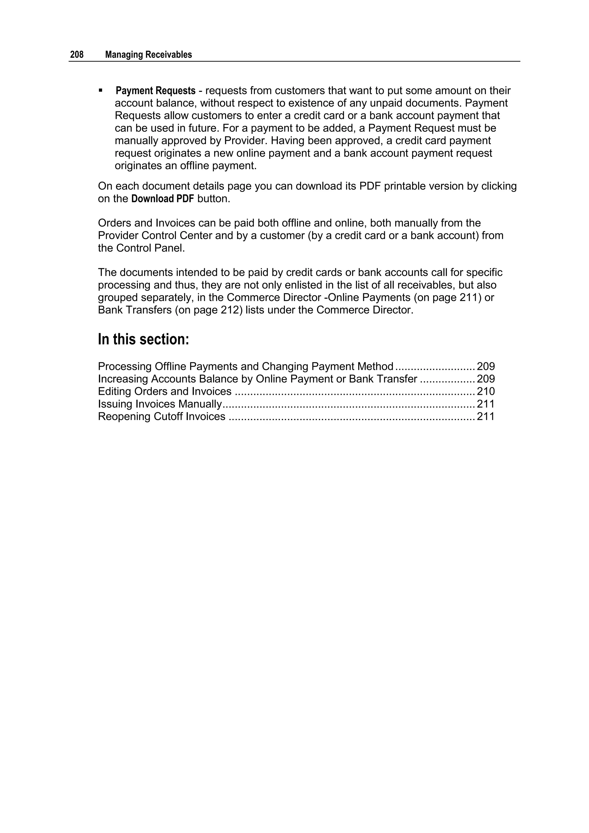 208       Managing Receivables


           Payment Requests - requests from customers that want to put some amount on their
            account balance, without respect to existence of any unpaid documents. Payment
            Requests allow customers to enter a credit card or a bank account payment that
            can be used in future. For a payment to be added, a Payment Request must be
            manually approved by Provider. Having been approved, a credit card payment
            request originates a new online payment and a bank account payment request
            originates an offline payment.
      On each document details page you can download its PDF printable version by clicking
      on the Download PDF button.

      Orders and Invoices can be paid both offline and online, both manually from the
      Provider Control Center and by a customer (by a credit card or a bank account) from
      the Control Panel.

      The documents intended to be paid by credit cards or bank accounts call for specific
      processing and thus, they are not only enlisted in the list of all receivables, but also
      grouped separately, in the Commerce Director -Online Payments (on page 211) or
      Bank Transfers (on page 212) lists under the Commerce Director.

      In this section:
      Processing Offline Payments and Changing Payment Method .......................... 209
      Increasing Accounts Balance by Online Payment or Bank Transfer .................. 209
      Editing Orders and Invoices .............................................................................. 210
      Issuing Invoices Manually.................................................................................. 211
      Reopening Cutoff Invoices ................................................................................ 211
 