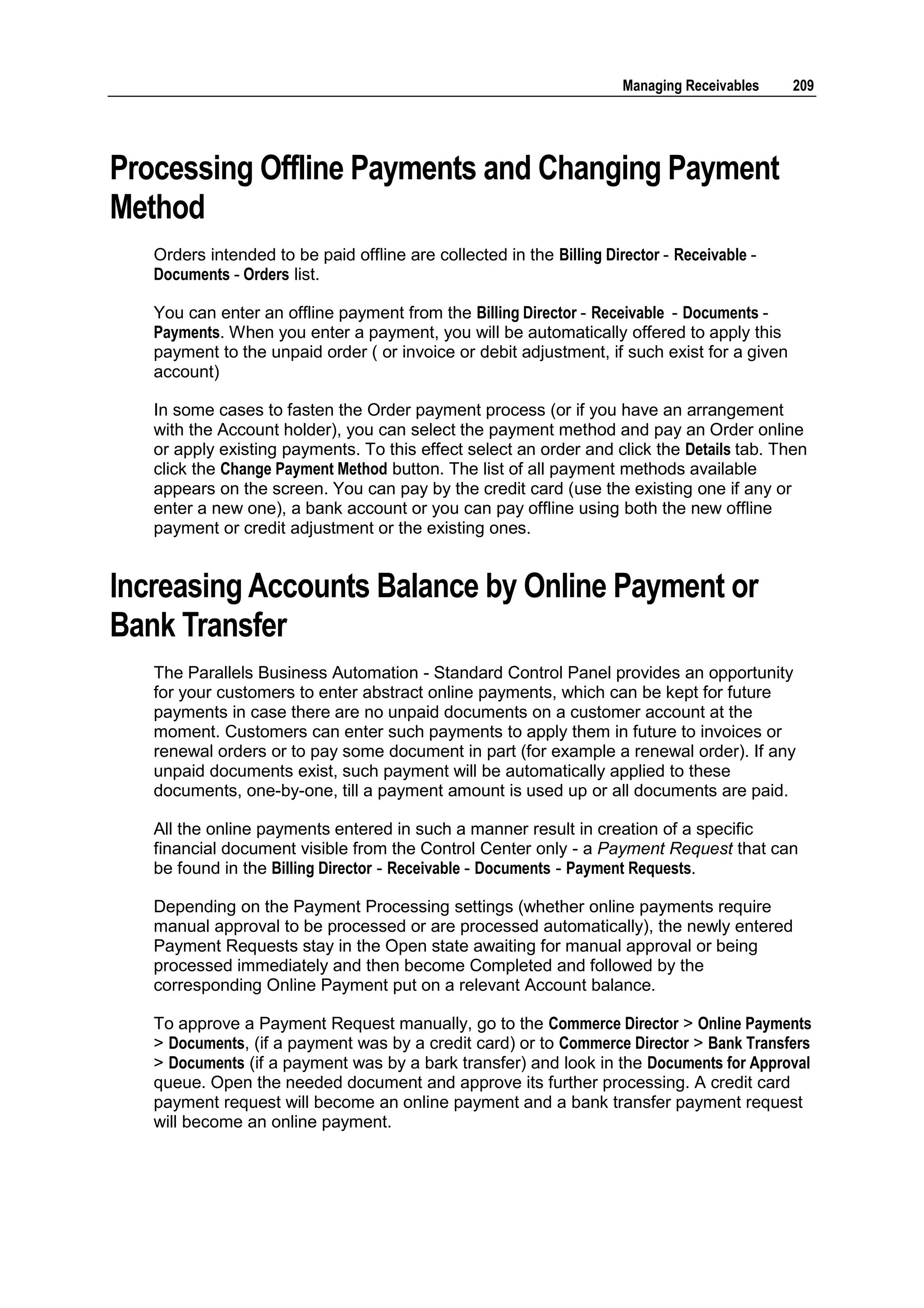 Managing Receivables   209




Processing Offline Payments and Changing Payment
Method
   Orders intended to be paid offline are collected in the Billing Director - Receivable -
   Documents - Orders list.

   You can enter an offline payment from the Billing Director - Receivable - Documents -
   Payments. When you enter a payment, you will be automatically offered to apply this
   payment to the unpaid order ( or invoice or debit adjustment, if such exist for a given
   account)

   In some cases to fasten the Order payment process (or if you have an arrangement
   with the Account holder), you can select the payment method and pay an Order online
   or apply existing payments. To this effect select an order and click the Details tab. Then
   click the Change Payment Method button. The list of all payment methods available
   appears on the screen. You can pay by the credit card (use the existing one if any or
   enter a new one), a bank account or you can pay offline using both the new offline
   payment or credit adjustment or the existing ones.


Increasing Accounts Balance by Online Payment or
Bank Transfer
   The Parallels Business Automation - Standard Control Panel provides an opportunity
   for your customers to enter abstract online payments, which can be kept for future
   payments in case there are no unpaid documents on a customer account at the
   moment. Customers can enter such payments to apply them in future to invoices or
   renewal orders or to pay some document in part (for example a renewal order). If any
   unpaid documents exist, such payment will be automatically applied to these
   documents, one-by-one, till a payment amount is used up or all documents are paid.

   All the online payments entered in such a manner result in creation of a specific
   financial document visible from the Control Center only - a Payment Request that can
   be found in the Billing Director - Receivable - Documents - Payment Requests.

   Depending on the Payment Processing settings (whether online payments require
   manual approval to be processed or are processed automatically), the newly entered
   Payment Requests stay in the Open state awaiting for manual approval or being
   processed immediately and then become Completed and followed by the
   corresponding Online Payment put on a relevant Account balance.

   To approve a Payment Request manually, go to the Commerce Director > Online Payments
   > Documents, (if a payment was by a credit card) or to Commerce Director > Bank Transfers
   > Documents (if a payment was by a bark transfer) and look in the Documents for Approval
   queue. Open the needed document and approve its further processing. A credit card
   payment request will become an online payment and a bank transfer payment request
   will become an online payment.
 