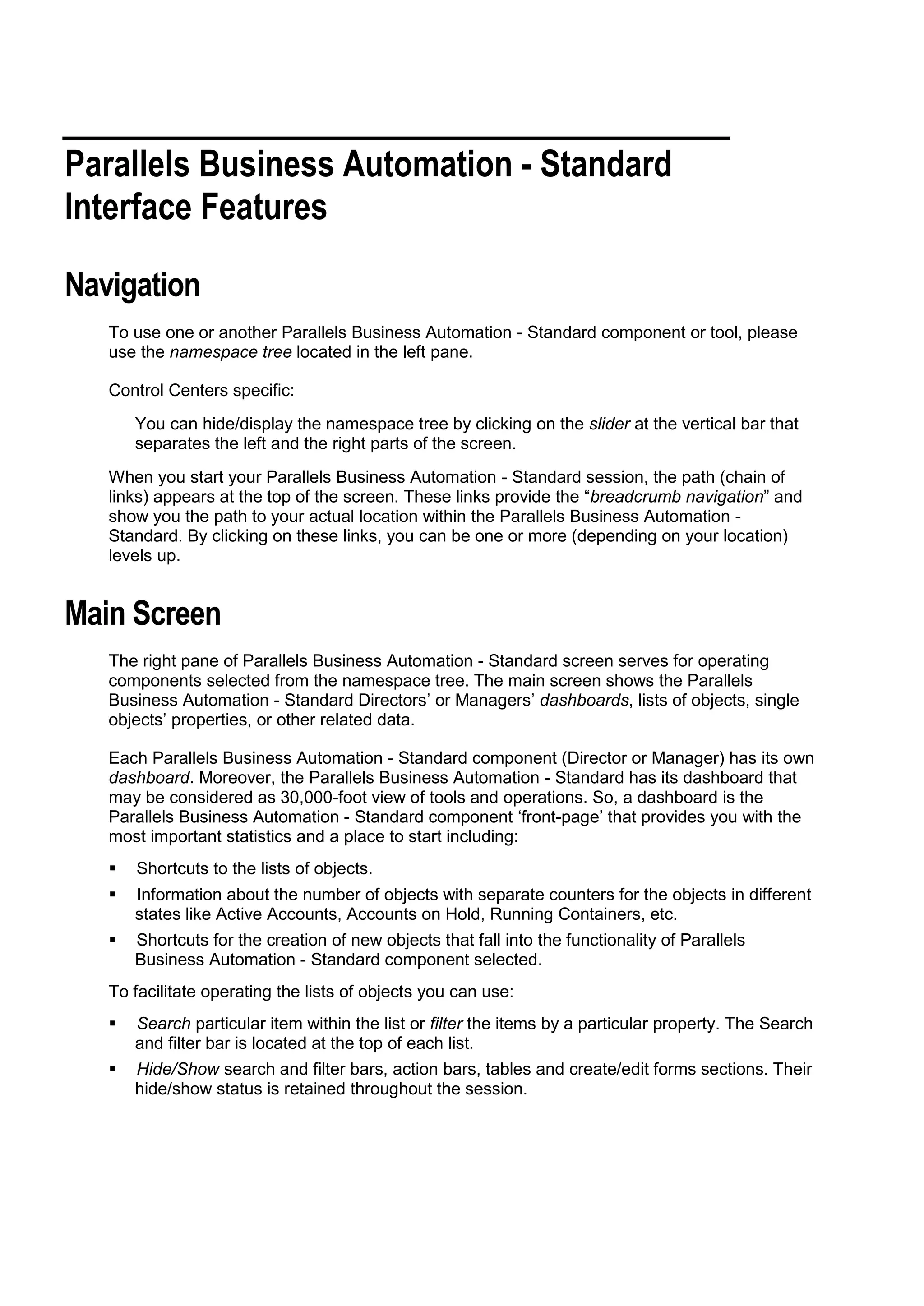 Parallels Business Automation - Standard
Interface Features

Navigation
   To use one or another Parallels Business Automation - Standard component or tool, please
   use the namespace tree located in the left pane.

   Control Centers specific:
       You can hide/display the namespace tree by clicking on the slider at the vertical bar that
       separates the left and the right parts of the screen.
   When you start your Parallels Business Automation - Standard session, the path (chain of
   links) appears at the top of the screen. These links provide the “breadcrumb navigation” and
   show you the path to your actual location within the Parallels Business Automation -
   Standard. By clicking on these links, you can be one or more (depending on your location)
   levels up.


Main Screen
   The right pane of Parallels Business Automation - Standard screen serves for operating
   components selected from the namespace tree. The main screen shows the Parallels
   Business Automation - Standard Directors‟ or Managers‟ dashboards, lists of objects, single
   objects‟ properties, or other related data.

   Each Parallels Business Automation - Standard component (Director or Manager) has its own
   dashboard. Moreover, the Parallels Business Automation - Standard has its dashboard that
   may be considered as 30,000-foot view of tools and operations. So, a dashboard is the
   Parallels Business Automation - Standard component „front-page‟ that provides you with the
   most important statistics and a place to start including:
      Shortcuts to the lists of objects.
      Information about the number of objects with separate counters for the objects in different
       states like Active Accounts, Accounts on Hold, Running Containers, etc.
      Shortcuts for the creation of new objects that fall into the functionality of Parallels
       Business Automation - Standard component selected.
   To facilitate operating the lists of objects you can use:
      Search particular item within the list or filter the items by a particular property. The Search
       and filter bar is located at the top of each list.
      Hide/Show search and filter bars, action bars, tables and create/edit forms sections. Their
       hide/show status is retained throughout the session.
 