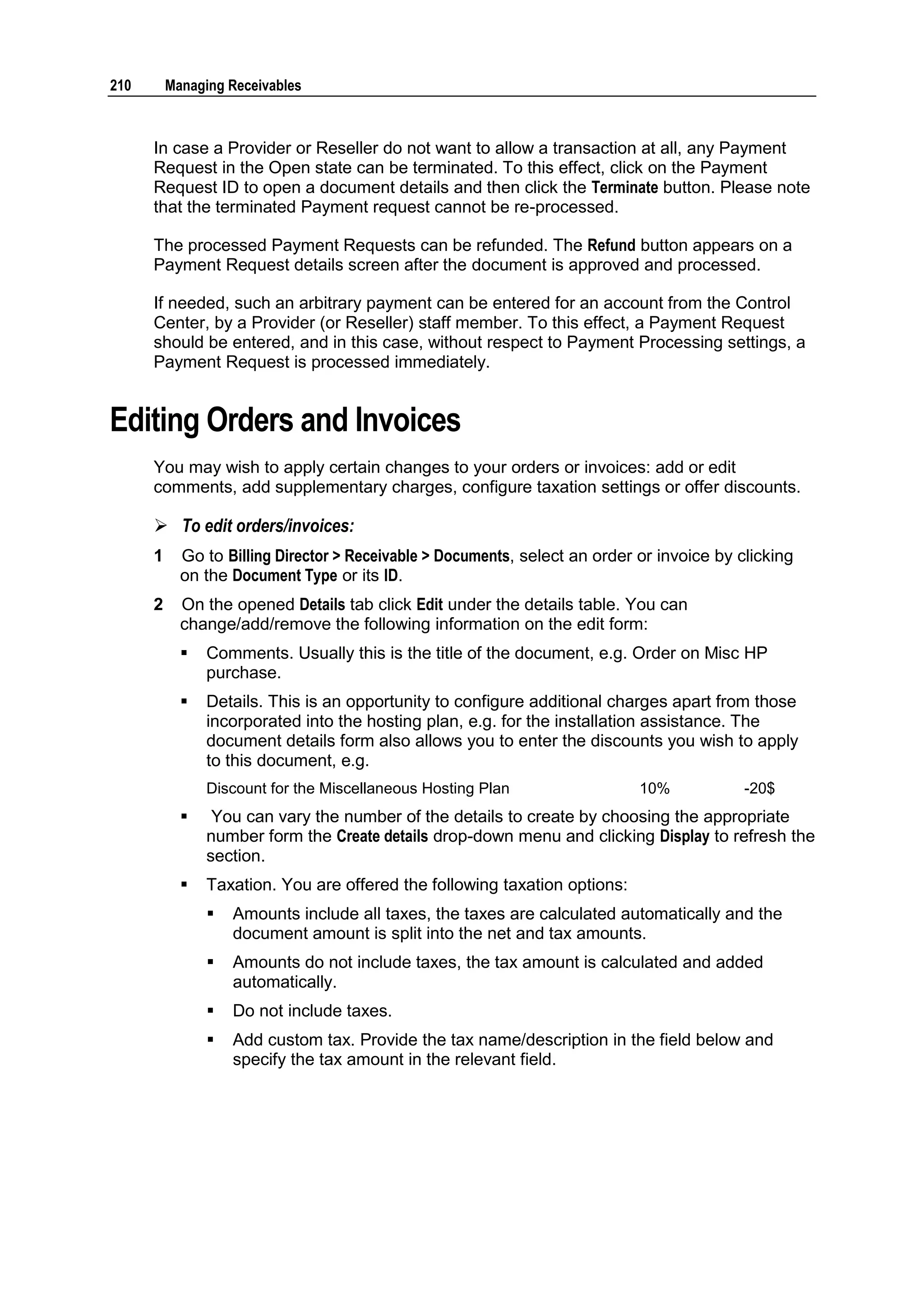 210       Managing Receivables



      In case a Provider or Reseller do not want to allow a transaction at all, any Payment
      Request in the Open state can be terminated. To this effect, click on the Payment
      Request ID to open a document details and then click the Terminate button. Please note
      that the terminated Payment request cannot be re-processed.

      The processed Payment Requests can be refunded. The Refund button appears on a
      Payment Request details screen after the document is approved and processed.

      If needed, such an arbitrary payment can be entered for an account from the Control
      Center, by a Provider (or Reseller) staff member. To this effect, a Payment Request
      should be entered, and in this case, without respect to Payment Processing settings, a
      Payment Request is processed immediately.


Editing Orders and Invoices
      You may wish to apply certain changes to your orders or invoices: add or edit
      comments, add supplementary charges, configure taxation settings or offer discounts.

       To edit orders/invoices:
      1     Go to Billing Director > Receivable > Documents, select an order or invoice by clicking
            on the Document Type or its ID.
      2     On the opened Details tab click Edit under the details table. You can
            change/add/remove the following information on the edit form:
               Comments. Usually this is the title of the document, e.g. Order on Misc HP
                purchase.
               Details. This is an opportunity to configure additional charges apart from those
                incorporated into the hosting plan, e.g. for the installation assistance. The
                document details form also allows you to enter the discounts you wish to apply
                to this document, e.g.
                Discount for the Miscellaneous Hosting Plan                  10%            -20$
                You can vary the number of the details to create by choosing the appropriate
                number form the Create details drop-down menu and clicking Display to refresh the
                section.
               Taxation. You are offered the following taxation options:
                   Amounts include all taxes, the taxes are calculated automatically and the
                    document amount is split into the net and tax amounts.
                   Amounts do not include taxes, the tax amount is calculated and added
                    automatically.
                   Do not include taxes.
                   Add custom tax. Provide the tax name/description in the field below and
                    specify the tax amount in the relevant field.
 