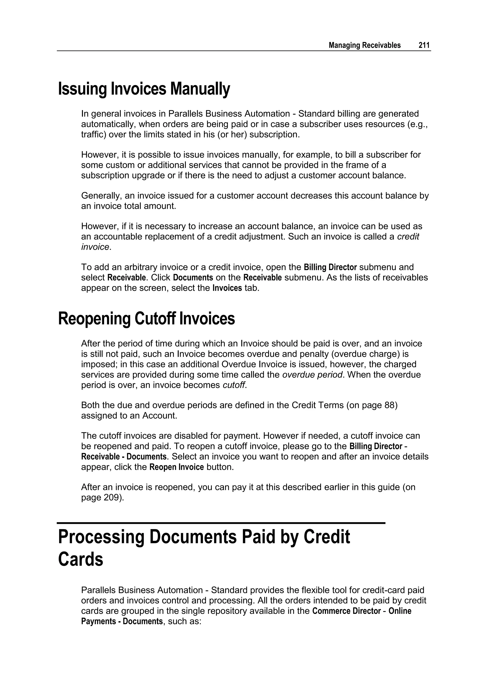 Managing Receivables      211




Issuing Invoices Manually
   In general invoices in Parallels Business Automation - Standard billing are generated
   automatically, when orders are being paid or in case a subscriber uses resources (e.g.,
   traffic) over the limits stated in his (or her) subscription.

   However, it is possible to issue invoices manually, for example, to bill a subscriber for
   some custom or additional services that cannot be provided in the frame of a
   subscription upgrade or if there is the need to adjust a customer account balance.

   Generally, an invoice issued for a customer account decreases this account balance by
   an invoice total amount.

   However, if it is necessary to increase an account balance, an invoice can be used as
   an accountable replacement of a credit adjustment. Such an invoice is called a credit
   invoice.

   To add an arbitrary invoice or a credit invoice, open the Billing Director submenu and
   select Receivable. Click Documents on the Receivable submenu. As the lists of receivables
   appear on the screen, select the Invoices tab.


Reopening Cutoff Invoices
   After the period of time during which an Invoice should be paid is over, and an invoice
   is still not paid, such an Invoice becomes overdue and penalty (overdue charge) is
   imposed; in this case an additional Overdue Invoice is issued, however, the charged
   services are provided during some time called the overdue period. When the overdue
   period is over, an invoice becomes cutoff.

   Both the due and overdue periods are defined in the Credit Terms (on page 88)
   assigned to an Account.

   The cutoff invoices are disabled for payment. However if needed, a cutoff invoice can
   be reopened and paid. To reopen a cutoff invoice, please go to the Billing Director -
   Receivable - Documents. Select an invoice you want to reopen and after an invoice details
   appear, click the Reopen Invoice button.

   After an invoice is reopened, you can pay it at this described earlier in this guide (on
   page 209).



Processing Documents Paid by Credit
Cards
   Parallels Business Automation - Standard provides the flexible tool for credit-card paid
   orders and invoices control and processing. All the orders intended to be paid by credit
   cards are grouped in the single repository available in the Commerce Director - Online
   Payments - Documents, such as:
 