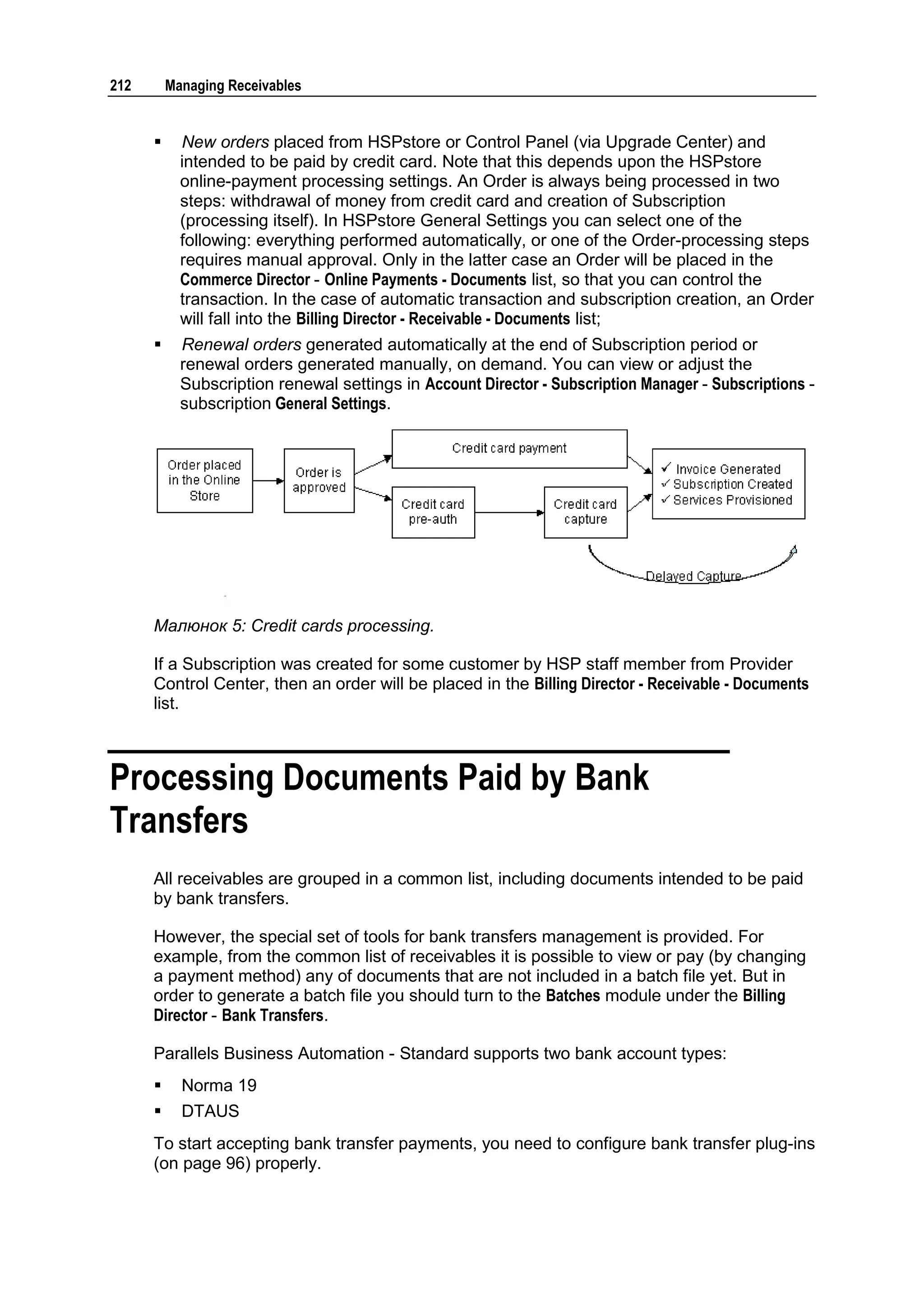 212       Managing Receivables


           New orders placed from HSPstore or Control Panel (via Upgrade Center) and
            intended to be paid by credit card. Note that this depends upon the HSPstore
            online-payment processing settings. An Order is always being processed in two
            steps: withdrawal of money from credit card and creation of Subscription
            (processing itself). In HSPstore General Settings you can select one of the
            following: everything performed automatically, or one of the Order-processing steps
            requires manual approval. Only in the latter case an Order will be placed in the
            Commerce Director - Online Payments - Documents list, so that you can control the
            transaction. In the case of automatic transaction and subscription creation, an Order
            will fall into the Billing Director - Receivable - Documents list;
           Renewal orders generated automatically at the end of Subscription period or
            renewal orders generated manually, on demand. You can view or adjust the
            Subscription renewal settings in Account Director - Subscription Manager - Subscriptions -
            subscription General Settings.




      Малюнок 5: Credit cards processing.

      If a Subscription was created for some customer by HSP staff member from Provider
      Control Center, then an order will be placed in the Billing Director - Receivable - Documents
      list.



Processing Documents Paid by Bank
Transfers
      All receivables are grouped in a common list, including documents intended to be paid
      by bank transfers.

      However, the special set of tools for bank transfers management is provided. For
      example, from the common list of receivables it is possible to view or pay (by changing
      a payment method) any of documents that are not included in a batch file yet. But in
      order to generate a batch file you should turn to the Batches module under the Billing
      Director - Bank Transfers.

      Parallels Business Automation - Standard supports two bank account types:
           Norma 19
           DTAUS
      To start accepting bank transfer payments, you need to configure bank transfer plug-ins
      (on page 96) properly.
 