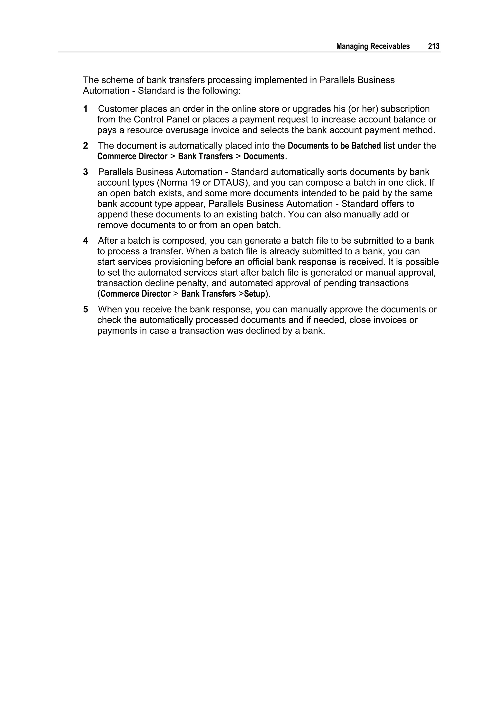 Managing Receivables    213



The scheme of bank transfers processing implemented in Parallels Business
Automation - Standard is the following:
1   Customer places an order in the online store or upgrades his (or her) subscription
    from the Control Panel or places a payment request to increase account balance or
    pays a resource overusage invoice and selects the bank account payment method.
2   The document is automatically placed into the Documents to be Batched list under the
    Commerce Director > Bank Transfers > Documents.
3   Parallels Business Automation - Standard automatically sorts documents by bank
    account types (Norma 19 or DTAUS), and you can compose a batch in one click. If
    an open batch exists, and some more documents intended to be paid by the same
    bank account type appear, Parallels Business Automation - Standard offers to
    append these documents to an existing batch. You can also manually add or
    remove documents to or from an open batch.
4   After a batch is composed, you can generate a batch file to be submitted to a bank
    to process a transfer. When a batch file is already submitted to a bank, you can
    start services provisioning before an official bank response is received. It is possible
    to set the automated services start after batch file is generated or manual approval,
    transaction decline penalty, and automated approval of pending transactions
    (Commerce Director > Bank Transfers >Setup).
5   When you receive the bank response, you can manually approve the documents or
    check the automatically processed documents and if needed, close invoices or
    payments in case a transaction was declined by a bank.
 