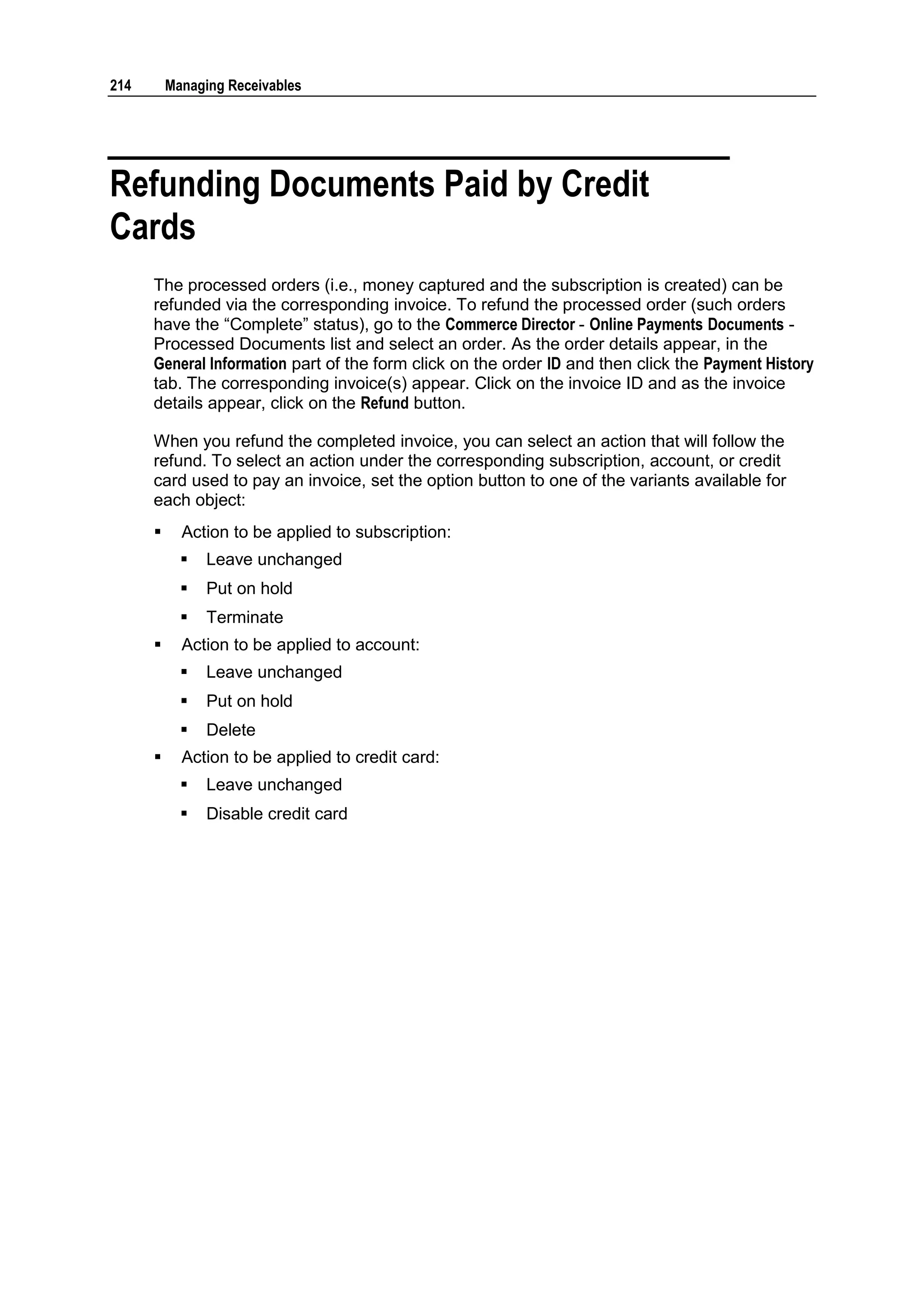 214       Managing Receivables




Refunding Documents Paid by Credit
Cards
      The processed orders (i.e., money captured and the subscription is created) can be
      refunded via the corresponding invoice. To refund the processed order (such orders
      have the “Complete” status), go to the Commerce Director - Online Payments Documents -
      Processed Documents list and select an order. As the order details appear, in the
      General Information part of the form click on the order ID and then click the Payment History
      tab. The corresponding invoice(s) appear. Click on the invoice ID and as the invoice
      details appear, click on the Refund button.

      When you refund the completed invoice, you can select an action that will follow the
      refund. To select an action under the corresponding subscription, account, or credit
      card used to pay an invoice, set the option button to one of the variants available for
      each object:
           Action to be applied to subscription:
               Leave unchanged
               Put on hold
               Terminate
           Action to be applied to account:
               Leave unchanged
               Put on hold
               Delete
           Action to be applied to credit card:
               Leave unchanged
               Disable credit card
 
